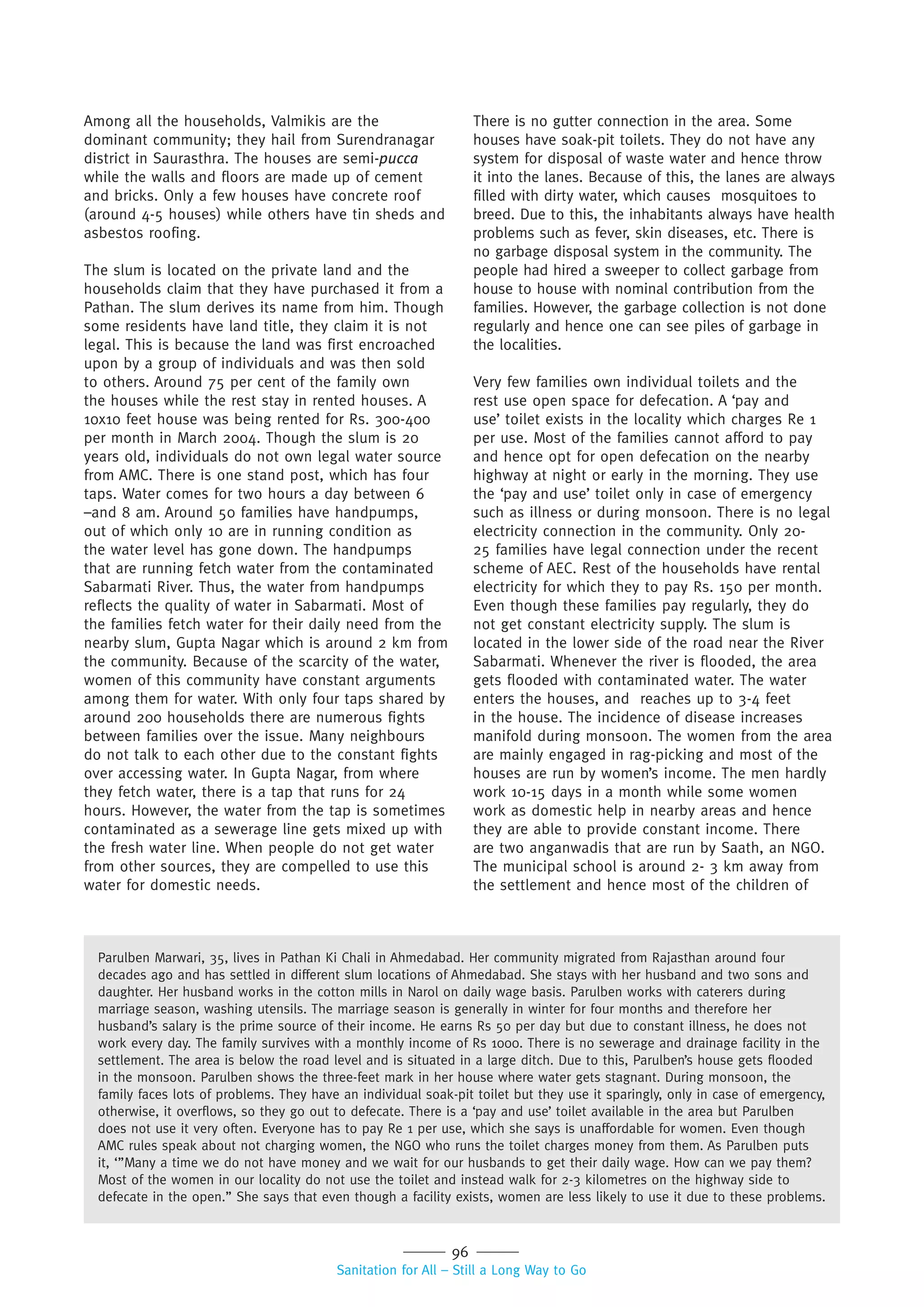 96
Sanitation for All – Still a Long Way to Go
Among all the households, Valmikis are the
dominant community; they hail from Surendranagar
district in Saurasthra. The houses are semi-pucca
while the walls and floors are made up of cement
and bricks. Only a few houses have concrete roof
(around 4-5 houses) while others have tin sheds and
asbestos roofing.
The slum is located on the private land and the
households claim that they have purchased it from a
Pathan. The slum derives its name from him. Though
some residents have land title, they claim it is not
legal. This is because the land was first encroached
upon by a group of individuals and was then sold
to others. Around 75 per cent of the family own
the houses while the rest stay in rented houses. A
10x10 feet house was being rented for Rs. 300-400
per month in March 2004. Though the slum is 20
years old, individuals do not own legal water source
from AMC. There is one stand post, which has four
taps. Water comes for two hours a day between 6
–and 8 am. Around 50 families have handpumps,
out of which only 10 are in running condition as
the water level has gone down. The handpumps
that are running fetch water from the contaminated
Sabarmati River. Thus, the water from handpumps
reflects the quality of water in Sabarmati. Most of
the families fetch water for their daily need from the
nearby slum, Gupta Nagar which is around 2 km from
the community. Because of the scarcity of the water,
women of this community have constant arguments
among them for water. With only four taps shared by
around 200 households there are numerous fights
between families over the issue. Many neighbours
do not talk to each other due to the constant fights
over accessing water. In Gupta Nagar, from where
they fetch water, there is a tap that runs for 24
hours. However, the water from the tap is sometimes
contaminated as a sewerage line gets mixed up with
the fresh water line. When people do not get water
from other sources, they are compelled to use this
water for domestic needs.
There is no gutter connection in the area. Some
houses have soak-pit toilets. They do not have any
system for disposal of waste water and hence throw
it into the lanes. Because of this, the lanes are always
filled with dirty water, which causes mosquitoes to
breed. Due to this, the inhabitants always have health
problems such as fever, skin diseases, etc. There is
no garbage disposal system in the community. The
people had hired a sweeper to collect garbage from
house to house with nominal contribution from the
families. However, the garbage collection is not done
regularly and hence one can see piles of garbage in
the localities.
Very few families own individual toilets and the
rest use open space for defecation. A ‘pay and
use’ toilet exists in the locality which charges Re 1
per use. Most of the families cannot afford to pay
and hence opt for open defecation on the nearby
highway at night or early in the morning. They use
the ‘pay and use’ toilet only in case of emergency
such as illness or during monsoon. There is no legal
electricity connection in the community. Only 20-
25 families have legal connection under the recent
scheme of AEC. Rest of the households have rental
electricity for which they to pay Rs. 150 per month.
Even though these families pay regularly, they do
not get constant electricity supply. The slum is
located in the lower side of the road near the River
Sabarmati. Whenever the river is flooded, the area
gets flooded with contaminated water. The water
enters the houses, and reaches up to 3-4 feet
in the house. The incidence of disease increases
manifold during monsoon. The women from the area
are mainly engaged in rag-picking and most of the
houses are run by women’s income. The men hardly
work 10-15 days in a month while some women
work as domestic help in nearby areas and hence
they are able to provide constant income. There
are two anganwadis that are run by Saath, an NGO.
The municipal school is around 2- 3 km away from
the settlement and hence most of the children of
Parulben Marwari, 35, lives in Pathan Ki Chali in Ahmedabad. Her community migrated from Rajasthan around four
decades ago and has settled in different slum locations of Ahmedabad. She stays with her husband and two sons and
daughter. Her husband works in the cotton mills in Narol on daily wage basis. Parulben works with caterers during
marriage season, washing utensils. The marriage season is generally in winter for four months and therefore her
husband’s salary is the prime source of their income. He earns Rs 50 per day but due to constant illness, he does not
work every day. The family survives with a monthly income of Rs 1000. There is no sewerage and drainage facility in the
settlement. The area is below the road level and is situated in a large ditch. Due to this, Parulben’s house gets flooded
in the monsoon. Parulben shows the three-feet mark in her house where water gets stagnant. During monsoon, the
family faces lots of problems. They have an individual soak-pit toilet but they use it sparingly, only in case of emergency,
otherwise, it overflows, so they go out to defecate. There is a ‘pay and use’ toilet available in the area but Parulben
does not use it very often. Everyone has to pay Re 1 per use, which she says is unaffordable for women. Even though
AMC rules speak about not charging women, the NGO who runs the toilet charges money from them. As Parulben puts
it, ‘”Many a time we do not have money and we wait for our husbands to get their daily wage. How can we pay them?
Most of the women in our locality do not use the toilet and instead walk for 2-3 kilometres on the highway side to
defecate in the open.” She says that even though a facility exists, women are less likely to use it due to these problems.
 