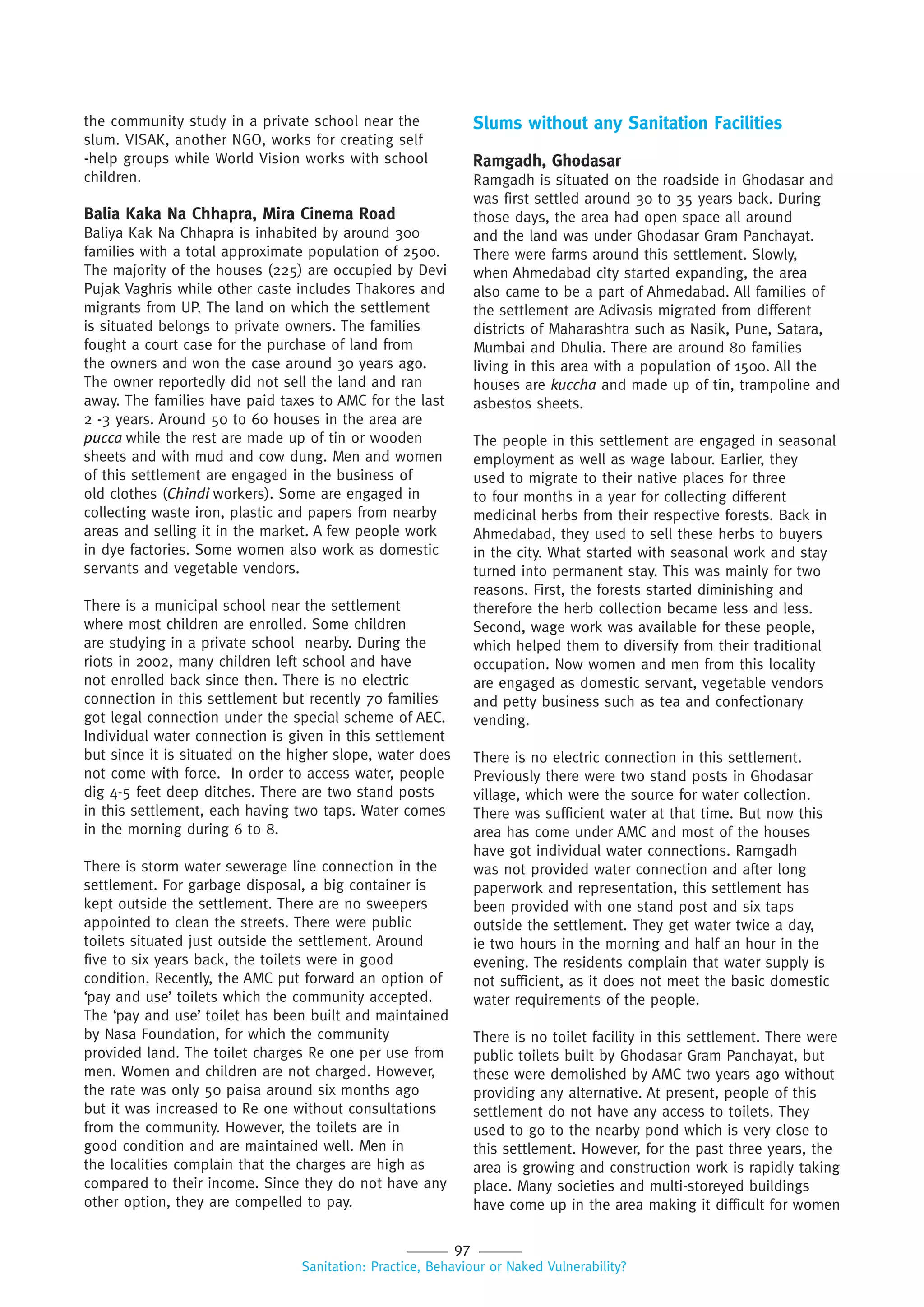 97
Sanitation: Practice, Behaviour or Naked Vulnerability?
the community study in a private school near the
slum. VISAK, another NGO, works for creating self
-help groups while World Vision works with school
children.
Balia Kaka Na Chhapra, Mira Cinema Road
Baliya Kak Na Chhapra is inhabited by around 300
families with a total approximate population of 2500.
The majority of the houses (225) are occupied by Devi
Pujak Vaghris while other caste includes Thakores and
migrants from UP. The land on which the settlement
is situated belongs to private owners. The families
fought a court case for the purchase of land from
the owners and won the case around 30 years ago.
The owner reportedly did not sell the land and ran
away. The families have paid taxes to AMC for the last
2 -3 years. Around 50 to 60 houses in the area are
pucca while the rest are made up of tin or wooden
sheets and with mud and cow dung. Men and women
of this settlement are engaged in the business of
old clothes (Chindi workers). Some are engaged in
collecting waste iron, plastic and papers from nearby
areas and selling it in the market. A few people work
in dye factories. Some women also work as domestic
servants and vegetable vendors.
There is a municipal school near the settlement
where most children are enrolled. Some children
are studying in a private school nearby. During the
riots in 2002, many children left school and have
not enrolled back since then. There is no electric
connection in this settlement but recently 70 families
got legal connection under the special scheme of AEC.
Individual water connection is given in this settlement
but since it is situated on the higher slope, water does
not come with force. In order to access water, people
dig 4-5 feet deep ditches. There are two stand posts
in this settlement, each having two taps. Water comes
in the morning during 6 to 8.
There is storm water sewerage line connection in the
settlement. For garbage disposal, a big container is
kept outside the settlement. There are no sweepers
appointed to clean the streets. There were public
toilets situated just outside the settlement. Around
five to six years back, the toilets were in good
condition. Recently, the AMC put forward an option of
‘pay and use’ toilets which the community accepted.
The ‘pay and use’ toilet has been built and maintained
by Nasa Foundation, for which the community
provided land. The toilet charges Re one per use from
men. Women and children are not charged. However,
the rate was only 50 paisa around six months ago
but it was increased to Re one without consultations
from the community. However, the toilets are in
good condition and are maintained well. Men in
the localities complain that the charges are high as
compared to their income. Since they do not have any
other option, they are compelled to pay.
Slums without any Sanitation Facilities
Ramgadh, Ghodasar
Ramgadh is situated on the roadside in Ghodasar and
was first settled around 30 to 35 years back. During
those days, the area had open space all around
and the land was under Ghodasar Gram Panchayat.
There were farms around this settlement. Slowly,
when Ahmedabad city started expanding, the area
also came to be a part of Ahmedabad. All families of
the settlement are Adivasis migrated from different
districts of Maharashtra such as Nasik, Pune, Satara,
Mumbai and Dhulia. There are around 80 families
living in this area with a population of 1500. All the
houses are kuccha and made up of tin, trampoline and
asbestos sheets.
The people in this settlement are engaged in seasonal
employment as well as wage labour. Earlier, they
used to migrate to their native places for three
to four months in a year for collecting different
medicinal herbs from their respective forests. Back in
Ahmedabad, they used to sell these herbs to buyers
in the city. What started with seasonal work and stay
turned into permanent stay. This was mainly for two
reasons. First, the forests started diminishing and
therefore the herb collection became less and less.
Second, wage work was available for these people,
which helped them to diversify from their traditional
occupation. Now women and men from this locality
are engaged as domestic servant, vegetable vendors
and petty business such as tea and confectionary
vending.
There is no electric connection in this settlement.
Previously there were two stand posts in Ghodasar
village, which were the source for water collection.
There was sufficient water at that time. But now this
area has come under AMC and most of the houses
have got individual water connections. Ramgadh
was not provided water connection and after long
paperwork and representation, this settlement has
been provided with one stand post and six taps
outside the settlement. They get water twice a day,
ie two hours in the morning and half an hour in the
evening. The residents complain that water supply is
not sufficient, as it does not meet the basic domestic
water requirements of the people.
There is no toilet facility in this settlement. There were
public toilets built by Ghodasar Gram Panchayat, but
these were demolished by AMC two years ago without
providing any alternative. At present, people of this
settlement do not have any access to toilets. They
used to go to the nearby pond which is very close to
this settlement. However, for the past three years, the
area is growing and construction work is rapidly taking
place. Many societies and multi-storeyed buildings
have come up in the area making it difficult for women
 