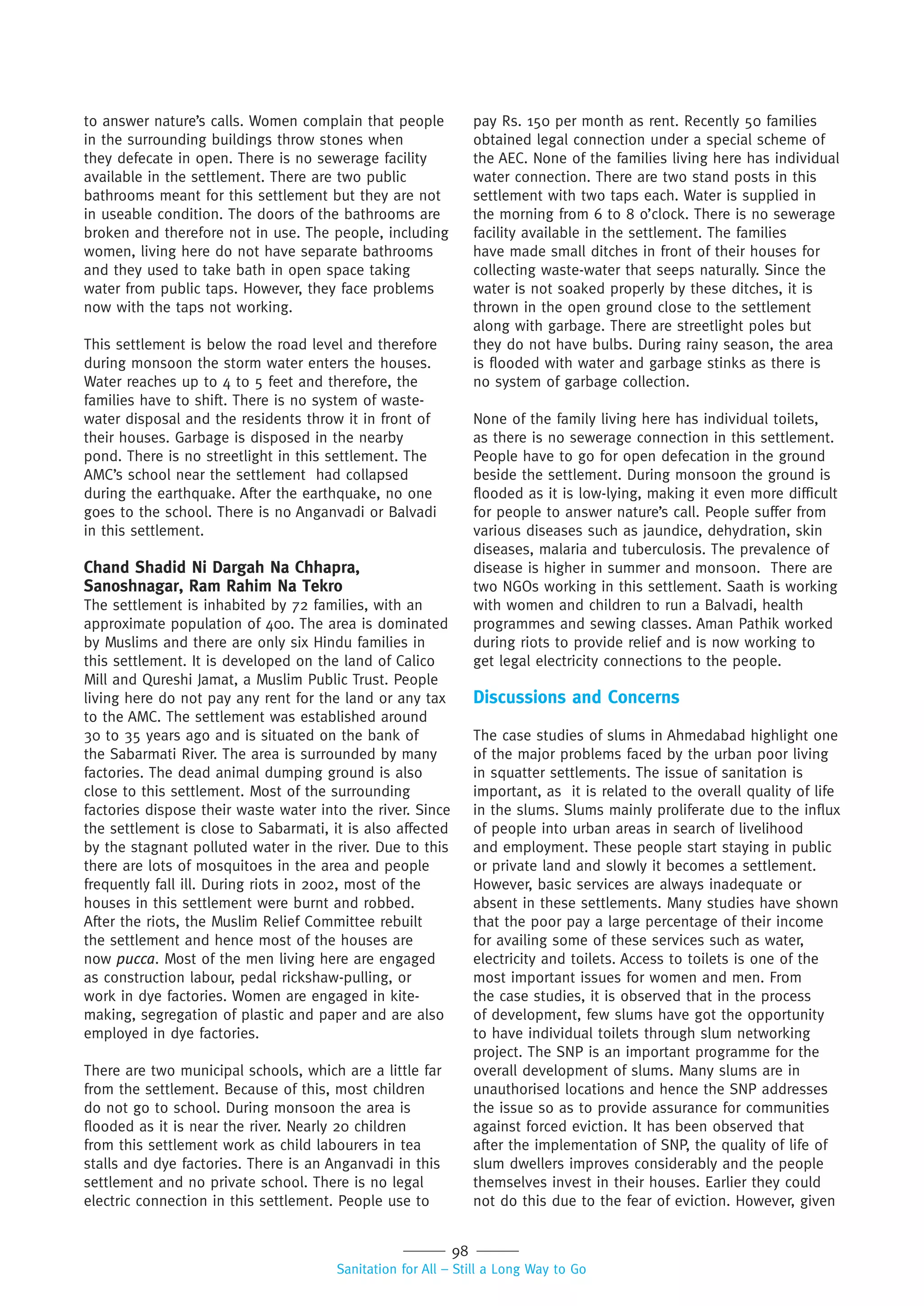 98
Sanitation for All – Still a Long Way to Go
to answer nature’s calls. Women complain that people
in the surrounding buildings throw stones when
they defecate in open. There is no sewerage facility
available in the settlement. There are two public
bathrooms meant for this settlement but they are not
in useable condition. The doors of the bathrooms are
broken and therefore not in use. The people, including
women, living here do not have separate bathrooms
and they used to take bath in open space taking
water from public taps. However, they face problems
now with the taps not working.
This settlement is below the road level and therefore
during monsoon the storm water enters the houses.
Water reaches up to 4 to 5 feet and therefore, the
families have to shift. There is no system of waste-
water disposal and the residents throw it in front of
their houses. Garbage is disposed in the nearby
pond. There is no streetlight in this settlement. The
AMC’s school near the settlement had collapsed
during the earthquake. After the earthquake, no one
goes to the school. There is no Anganvadi or Balvadi
in this settlement.
Chand Shadid Ni Dargah Na Chhapra,
Sanoshnagar, Ram Rahim Na Tekro
The settlement is inhabited by 72 families, with an
approximate population of 400. The area is dominated
by Muslims and there are only six Hindu families in
this settlement. It is developed on the land of Calico
Mill and Qureshi Jamat, a Muslim Public Trust. People
living here do not pay any rent for the land or any tax
to the AMC. The settlement was established around
30 to 35 years ago and is situated on the bank of
the Sabarmati River. The area is surrounded by many
factories. The dead animal dumping ground is also
close to this settlement. Most of the surrounding
factories dispose their waste water into the river. Since
the settlement is close to Sabarmati, it is also affected
by the stagnant polluted water in the river. Due to this
there are lots of mosquitoes in the area and people
frequently fall ill. During riots in 2002, most of the
houses in this settlement were burnt and robbed.
After the riots, the Muslim Relief Committee rebuilt
the settlement and hence most of the houses are
now pucca. Most of the men living here are engaged
as construction labour, pedal rickshaw-pulling, or
work in dye factories. Women are engaged in kite-
making, segregation of plastic and paper and are also
employed in dye factories.
There are two municipal schools, which are a little far
from the settlement. Because of this, most children
do not go to school. During monsoon the area is
flooded as it is near the river. Nearly 20 children
from this settlement work as child labourers in tea
stalls and dye factories. There is an Anganvadi in this
settlement and no private school. There is no legal
electric connection in this settlement. People use to
pay Rs. 150 per month as rent. Recently 50 families
obtained legal connection under a special scheme of
the AEC. None of the families living here has individual
water connection. There are two stand posts in this
settlement with two taps each. Water is supplied in
the morning from 6 to 8 o’clock. There is no sewerage
facility available in the settlement. The families
have made small ditches in front of their houses for
collecting waste-water that seeps naturally. Since the
water is not soaked properly by these ditches, it is
thrown in the open ground close to the settlement
along with garbage. There are streetlight poles but
they do not have bulbs. During rainy season, the area
is flooded with water and garbage stinks as there is
no system of garbage collection.
None of the family living here has individual toilets,
as there is no sewerage connection in this settlement.
People have to go for open defecation in the ground
beside the settlement. During monsoon the ground is
flooded as it is low-lying, making it even more difficult
for people to answer nature’s call. People suffer from
various diseases such as jaundice, dehydration, skin
diseases, malaria and tuberculosis. The prevalence of
disease is higher in summer and monsoon. There are
two NGOs working in this settlement. Saath is working
with women and children to run a Balvadi, health
programmes and sewing classes. Aman Pathik worked
during riots to provide relief and is now working to
get legal electricity connections to the people.
Discussions and Concerns
The case studies of slums in Ahmedabad highlight one
of the major problems faced by the urban poor living
in squatter settlements. The issue of sanitation is
important, as it is related to the overall quality of life
in the slums. Slums mainly proliferate due to the influx
of people into urban areas in search of livelihood
and employment. These people start staying in public
or private land and slowly it becomes a settlement.
However, basic services are always inadequate or
absent in these settlements. Many studies have shown
that the poor pay a large percentage of their income
for availing some of these services such as water,
electricity and toilets. Access to toilets is one of the
most important issues for women and men. From
the case studies, it is observed that in the process
of development, few slums have got the opportunity
to have individual toilets through slum networking
project. The SNP is an important programme for the
overall development of slums. Many slums are in
unauthorised locations and hence the SNP addresses
the issue so as to provide assurance for communities
against forced eviction. It has been observed that
after the implementation of SNP, the quality of life of
slum dwellers improves considerably and the people
themselves invest in their houses. Earlier they could
not do this due to the fear of eviction. However, given
 