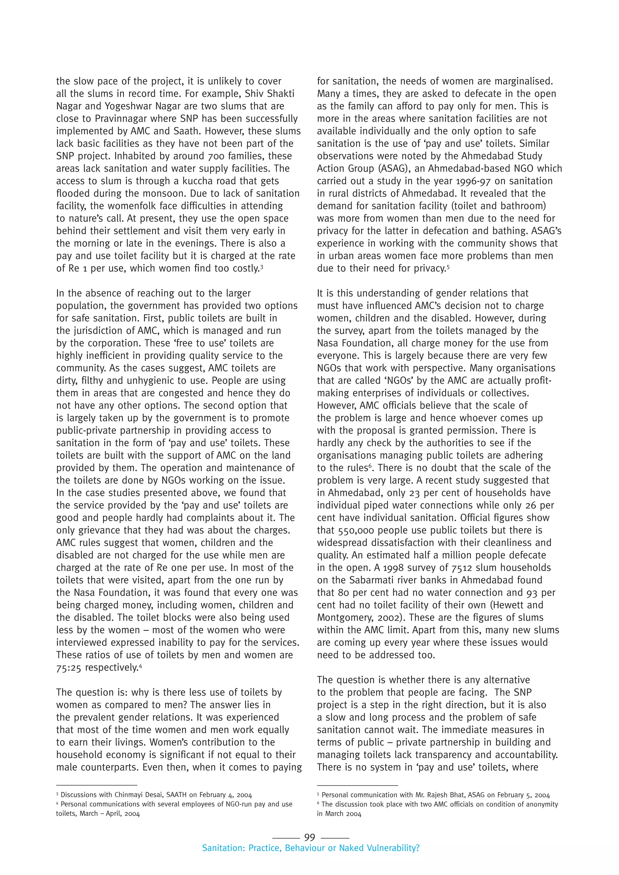 99
Sanitation: Practice, Behaviour or Naked Vulnerability?
the slow pace of the project, it is unlikely to cover
all the slums in record time. For example, Shiv Shakti
Nagar and Yogeshwar Nagar are two slums that are
close to Pravinnagar where SNP has been successfully
implemented by AMC and Saath. However, these slums
lack basic facilities as they have not been part of the
SNP project. Inhabited by around 700 families, these
areas lack sanitation and water supply facilities. The
access to slum is through a kuccha road that gets
flooded during the monsoon. Due to lack of sanitation
facility, the womenfolk face difficulties in attending
to nature’s call. At present, they use the open space
behind their settlement and visit them very early in
the morning or late in the evenings. There is also a
pay and use toilet facility but it is charged at the rate
of Re 1 per use, which women find too costly.3
In the absence of reaching out to the larger
population, the government has provided two options
for safe sanitation. First, public toilets are built in
the jurisdiction of AMC, which is managed and run
by the corporation. These ‘free to use’ toilets are
highly inefficient in providing quality service to the
community. As the cases suggest, AMC toilets are
dirty, filthy and unhygienic to use. People are using
them in areas that are congested and hence they do
not have any other options. The second option that
is largely taken up by the government is to promote
public-private partnership in providing access to
sanitation in the form of ‘pay and use’ toilets. These
toilets are built with the support of AMC on the land
provided by them. The operation and maintenance of
the toilets are done by NGOs working on the issue.
In the case studies presented above, we found that
the service provided by the ‘pay and use’ toilets are
good and people hardly had complaints about it. The
only grievance that they had was about the charges.
AMC rules suggest that women, children and the
disabled are not charged for the use while men are
charged at the rate of Re one per use. In most of the
toilets that were visited, apart from the one run by
the Nasa Foundation, it was found that every one was
being charged money, including women, children and
the disabled. The toilet blocks were also being used
less by the women – most of the women who were
interviewed expressed inability to pay for the services.
These ratios of use of toilets by men and women are
75:25 respectively.4
The question is: why is there less use of toilets by
women as compared to men? The answer lies in
the prevalent gender relations. It was experienced
that most of the time women and men work equally
to earn their livings. Women’s contribution to the
household economy is significant if not equal to their
male counterparts. Even then, when it comes to paying
for sanitation, the needs of women are marginalised.
Many a times, they are asked to defecate in the open
as the family can afford to pay only for men. This is
more in the areas where sanitation facilities are not
available individually and the only option to safe
sanitation is the use of ‘pay and use’ toilets. Similar
observations were noted by the Ahmedabad Study
Action Group (ASAG), an Ahmedabad-based NGO which
carried out a study in the year 1996-97 on sanitation
in rural districts of Ahmedabad. It revealed that the
demand for sanitation facility (toilet and bathroom)
was more from women than men due to the need for
privacy for the latter in defecation and bathing. ASAG’s
experience in working with the community shows that
in urban areas women face more problems than men
due to their need for privacy.5
It is this understanding of gender relations that
must have influenced AMC’s decision not to charge
women, children and the disabled. However, during
the survey, apart from the toilets managed by the
Nasa Foundation, all charge money for the use from
everyone. This is largely because there are very few
NGOs that work with perspective. Many organisations
that are called ‘NGOs’ by the AMC are actually profit-
making enterprises of individuals or collectives.
However, AMC officials believe that the scale of
the problem is large and hence whoever comes up
with the proposal is granted permission. There is
hardly any check by the authorities to see if the
organisations managing public toilets are adhering
to the rules6
. There is no doubt that the scale of the
problem is very large. A recent study suggested that
in Ahmedabad, only 23 per cent of households have
individual piped water connections while only 26 per
cent have individual sanitation. Official figures show
that 550,000 people use public toilets but there is
widespread dissatisfaction with their cleanliness and
quality. An estimated half a million people defecate
in the open. A 1998 survey of 7512 slum households
on the Sabarmati river banks in Ahmedabad found
that 80 per cent had no water connection and 93 per
cent had no toilet facility of their own (Hewett and
Montgomery, 2002). These are the figures of slums
within the AMC limit. Apart from this, many new slums
are coming up every year where these issues would
need to be addressed too.
The question is whether there is any alternative
to the problem that people are facing. The SNP
project is a step in the right direction, but it is also
a slow and long process and the problem of safe
sanitation cannot wait. The immediate measures in
terms of public – private partnership in building and
managing toilets lack transparency and accountability.
There is no system in ‘pay and use’ toilets, where
3
Discussions with Chinmayi Desai, SAATH on February 4, 2004
4
Personal communications with several employees of NGO-run pay and use
toilets, March – April, 2004
5
Personal communication with Mr. Rajesh Bhat, ASAG on February 5, 2004
6
The discussion took place with two AMC officials on condition of anonymity
in March 2004
 