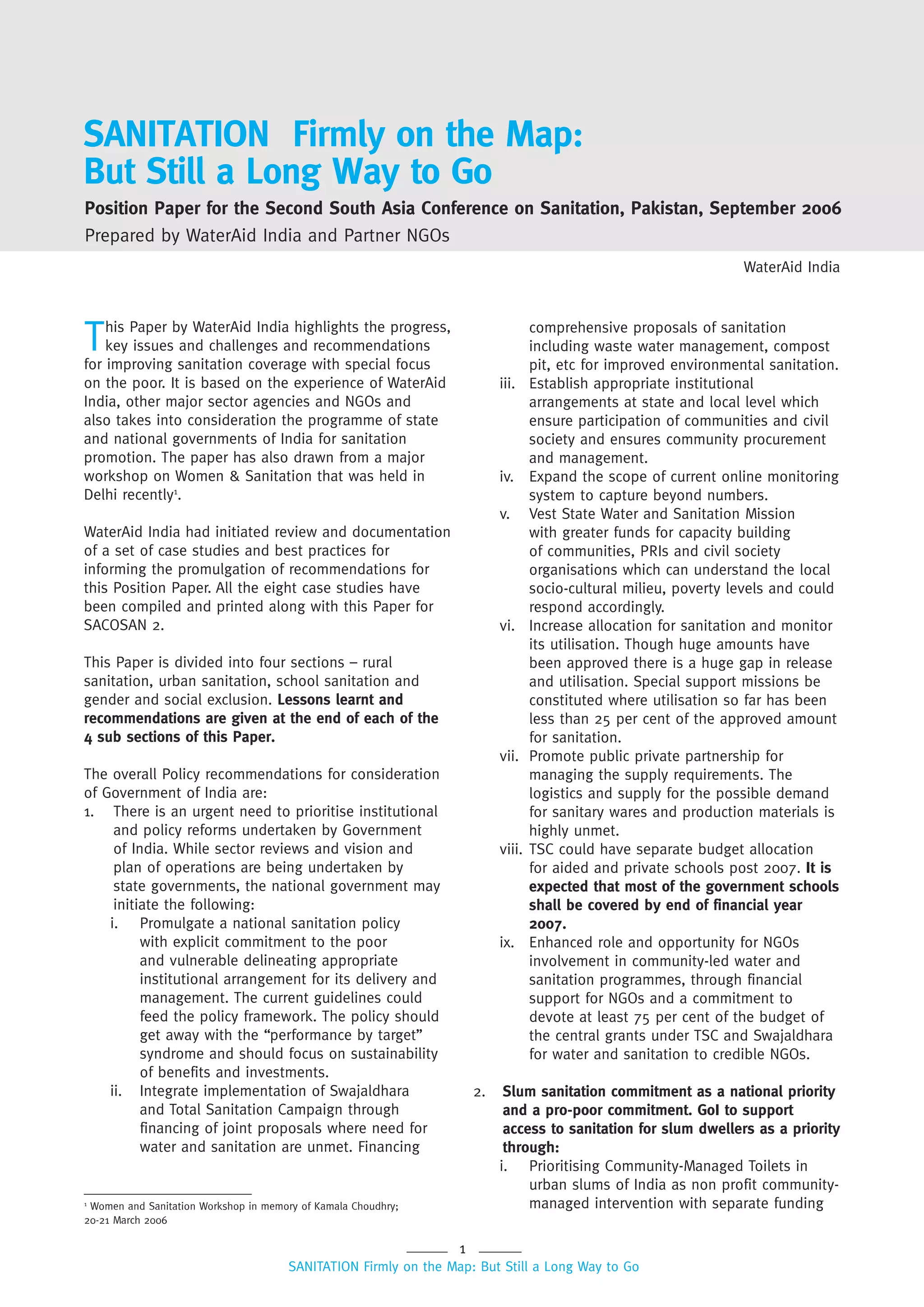 1
SANITATION Firmly on the Map: But Still a Long Way to Go
SANITATION Firmly on the Map:
But Still a Long Way to Go
1
Women and Sanitation Workshop in memory of Kamala Choudhry;
20-21 March 2006
Position Paper for the Second South Asia Conference on Sanitation, Pakistan, September 2006
Prepared by WaterAid India and Partner NGOs
This Paper by WaterAid India highlights the progress,
key issues and challenges and recommendations
for improving sanitation coverage with special focus
on the poor. It is based on the experience of WaterAid
India, other major sector agencies and NGOs and
also takes into consideration the programme of state
and national governments of India for sanitation
promotion. The paper has also drawn from a major
workshop on Women & Sanitation that was held in
Delhi recently1
.
WaterAid India had initiated review and documentation
of a set of case studies and best practices for
informing the promulgation of recommendations for
this Position Paper. All the eight case studies have
been compiled and printed along with this Paper for
SACOSAN 2.
This Paper is divided into four sections – rural
sanitation, urban sanitation, school sanitation and
gender and social exclusion. Lessons learnt and
recommendations are given at the end of each of the
4 sub sections of this Paper.
The overall Policy recommendations for consideration
of Government of India are:
1. There is an urgent need to prioritise institutional
and policy reforms undertaken by Government
of India. While sector reviews and vision and
plan of operations are being undertaken by
state governments, the national government may
initiate the following:
i. Promulgate a national sanitation policy
with explicit commitment to the poor
and vulnerable delineating appropriate
institutional arrangement for its delivery and
management. The current guidelines could
feed the policy framework. The policy should
get away with the “performance by target”
syndrome and should focus on sustainability
of benefits and investments.
ii. Integrate implementation of Swajaldhara
and Total Sanitation Campaign through
financing of joint proposals where need for
water and sanitation are unmet. Financing
comprehensive proposals of sanitation
including waste water management, compost
pit, etc for improved environmental sanitation.
iii. Establish appropriate institutional
arrangements at state and local level which
ensure participation of communities and civil
society and ensures community procurement
and management.
iv. Expand the scope of current online monitoring
system to capture beyond numbers.
v. Vest State Water and Sanitation Mission
with greater funds for capacity building
of communities, PRIs and civil society
organisations which can understand the local
socio-cultural milieu, poverty levels and could
respond accordingly.
vi. Increase allocation for sanitation and monitor
its utilisation. Though huge amounts have
been approved there is a huge gap in release
and utilisation. Special support missions be
constituted where utilisation so far has been
less than 25 per cent of the approved amount
for sanitation.
vii. Promote public private partnership for
managing the supply requirements. The
logistics and supply for the possible demand
for sanitary wares and production materials is
highly unmet.
viii. TSC could have separate budget allocation
for aided and private schools post 2007. It is
expected that most of the government schools
shall be covered by end of financial year
2007.
ix. Enhanced role and opportunity for NGOs
involvement in community-led water and
sanitation programmes, through financial
support for NGOs and a commitment to
devote at least 75 per cent of the budget of
the central grants under TSC and Swajaldhara
for water and sanitation to credible NGOs.
2. Slum sanitation commitment as a national priority
and a pro-poor commitment. GoI to support
access to sanitation for slum dwellers as a priority
through:
i. Prioritising Community-Managed Toilets in
urban slums of India as non profit community-
managed intervention with separate funding
WaterAid India
 