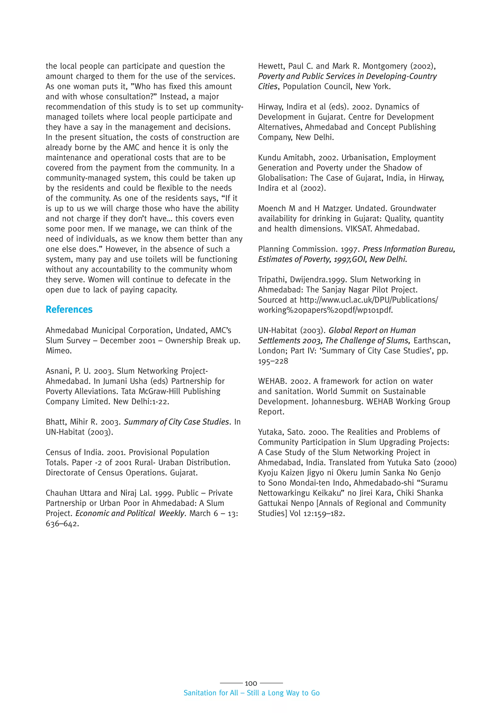 100
Sanitation for All – Still a Long Way to Go
the local people can participate and question the
amount charged to them for the use of the services.
As one woman puts it, ”Who has fixed this amount
and with whose consultation?” Instead, a major
recommendation of this study is to set up community-
managed toilets where local people participate and
they have a say in the management and decisions.
In the present situation, the costs of construction are
already borne by the AMC and hence it is only the
maintenance and operational costs that are to be
covered from the payment from the community. In a
community-managed system, this could be taken up
by the residents and could be flexible to the needs
of the community. As one of the residents says, “If it
is up to us we will charge those who have the ability
and not charge if they don’t have… this covers even
some poor men. If we manage, we can think of the
need of individuals, as we know them better than any
one else does.” However, in the absence of such a
system, many pay and use toilets will be functioning
without any accountability to the community whom
they serve. Women will continue to defecate in the
open due to lack of paying capacity.
References
Ahmedabad Municipal Corporation, Undated, AMC’s
Slum Survey – December 2001 – Ownership Break up.
Mimeo.
Asnani, P. U. 2003. Slum Networking Project-
Ahmedabad. In Jumani Usha (eds) Partnership for
Poverty Alleviations. Tata McGraw-Hill Publishing
Company Limited. New Delhi:1-22.
Bhatt, Mihir R. 2003. Summary of City Case Studies. In
UN-Habitat (2003).
Census of India. 2001. Provisional Population
Totals. Paper -2 of 2001 Rural- Uraban Distribution.
Directorate of Census Operations. Gujarat.
Chauhan Uttara and Niraj Lal. 1999. Public – Private
Partnership or Urban Poor in Ahmedabad: A Slum
Project. Economic and Political Weekly. March 6 – 13:
636–642.
Hewett, Paul C. and Mark R. Montgomery (2002),
Poverty and Public Services in Developing-Country
Cities, Population Council, New York.
Hirway, Indira et al (eds). 2002. Dynamics of
Development in Gujarat. Centre for Development
Alternatives, Ahmedabad and Concept Publishing
Company, New Delhi.
Kundu Amitabh, 2002. Urbanisation, Employment
Generation and Poverty under the Shadow of
Globalisation: The Case of Gujarat, India, in Hirway,
Indira et al (2002).
Moench M and H Matzger. Undated. Groundwater
availability for drinking in Gujarat: Quality, quantity
and health dimensions. VIKSAT. Ahmedabad.
Planning Commission. 1997. Press Information Bureau,
Estimates of Poverty, 1997,GOI, New Delhi.
Tripathi, Dwijendra.1999. Slum Networking in
Ahmedabad: The Sanjay Nagar Pilot Project.
Sourced at http://www.ucl.ac.uk/DPU/Publications/
working%20papers%20pdf/wp101pdf.
UN-Habitat (2003). Global Report on Human
Settlements 2003, The Challenge of Slums, Earthscan,
London; Part IV: ‘Summary of City Case Studies’, pp.
195–228
WEHAB. 2002. A framework for action on water
and sanitation. World Summit on Sustainable
Development. Johannesburg. WEHAB Working Group
Report.
Yutaka, Sato. 2000. The Realities and Problems of
Community Participation in Slum Upgrading Projects:
A Case Study of the Slum Networking Project in
Ahmedabad, India. Translated from Yutuka Sato (2000)
Kyoju Kaizen Jigyo ni Okeru Jumin Sanka No Genjo
to Sono Mondai-ten Indo, Ahmedabado-shi “Suramu
Nettowarkingu Keikaku” no Jirei Kara, Chiki Shanka
Gattukai Nenpo [Annals of Regional and Community
Studies] Vol 12:159–182.
 