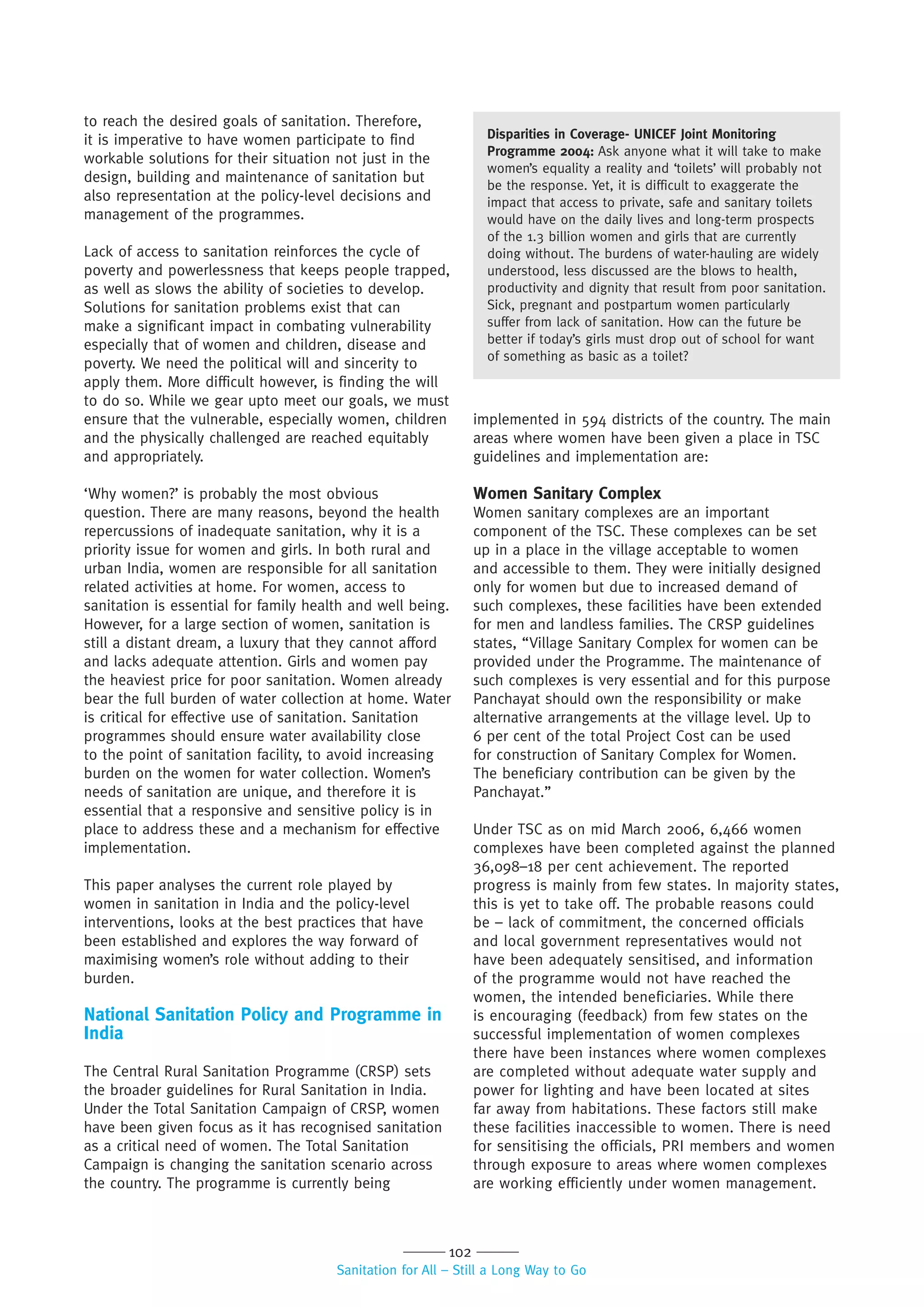 102
Sanitation for All – Still a Long Way to Go
to reach the desired goals of sanitation. Therefore,
it is imperative to have women participate to find
workable solutions for their situation not just in the
design, building and maintenance of sanitation but
also representation at the policy-level decisions and
management of the programmes.
Lack of access to sanitation reinforces the cycle of
poverty and powerlessness that keeps people trapped,
as well as slows the ability of societies to develop.
Solutions for sanitation problems exist that can
make a significant impact in combating vulnerability
especially that of women and children, disease and
poverty. We need the political will and sincerity to
apply them. More difficult however, is finding the will
to do so. While we gear upto meet our goals, we must
ensure that the vulnerable, especially women, children
and the physically challenged are reached equitably
and appropriately.
‘Why women?’ is probably the most obvious
question. There are many reasons, beyond the health
repercussions of inadequate sanitation, why it is a
priority issue for women and girls. In both rural and
urban India, women are responsible for all sanitation
related activities at home. For women, access to
sanitation is essential for family health and well being.
However, for a large section of women, sanitation is
still a distant dream, a luxury that they cannot afford
and lacks adequate attention. Girls and women pay
the heaviest price for poor sanitation. Women already
bear the full burden of water collection at home. Water
is critical for effective use of sanitation. Sanitation
programmes should ensure water availability close
to the point of sanitation facility, to avoid increasing
burden on the women for water collection. Women’s
needs of sanitation are unique, and therefore it is
essential that a responsive and sensitive policy is in
place to address these and a mechanism for effective
implementation.
This paper analyses the current role played by
women in sanitation in India and the policy-level
interventions, looks at the best practices that have
been established and explores the way forward of
maximising women’s role without adding to their
burden.
National Sanitation Policy and Programme in
India
The Central Rural Sanitation Programme (CRSP) sets
the broader guidelines for Rural Sanitation in India.
Under the Total Sanitation Campaign of CRSP, women
have been given focus as it has recognised sanitation
as a critical need of women. The Total Sanitation
Campaign is changing the sanitation scenario across
the country. The programme is currently being
implemented in 594 districts of the country. The main
areas where women have been given a place in TSC
guidelines and implementation are:
Women Sanitary Complex
Women sanitary complexes are an important
component of the TSC. These complexes can be set
up in a place in the village acceptable to women
and accessible to them. They were initially designed
only for women but due to increased demand of
such complexes, these facilities have been extended
for men and landless families. The CRSP guidelines
states, “Village Sanitary Complex for women can be
provided under the Programme. The maintenance of
such complexes is very essential and for this purpose
Panchayat should own the responsibility or make
alternative arrangements at the village level. Up to
6 per cent of the total Project Cost can be used
for construction of Sanitary Complex for Women.
The beneficiary contribution can be given by the
Panchayat.”
Under TSC as on mid March 2006, 6,466 women
complexes have been completed against the planned
36,098–18 per cent achievement. The reported
progress is mainly from few states. In majority states,
this is yet to take off. The probable reasons could
be – lack of commitment, the concerned officials
and local government representatives would not
have been adequately sensitised, and information
of the programme would not have reached the
women, the intended beneficiaries. While there
is encouraging (feedback) from few states on the
successful implementation of women complexes
there have been instances where women complexes
are completed without adequate water supply and
power for lighting and have been located at sites
far away from habitations. These factors still make
these facilities inaccessible to women. There is need
for sensitising the officials, PRI members and women
through exposure to areas where women complexes
are working efficiently under women management.
Disparities in Coverage- UNICEF Joint Monitoring
Programme 2004: Ask anyone what it will take to make
women’s equality a reality and ‘toilets’ will probably not
be the response. Yet, it is difficult to exaggerate the
impact that access to private, safe and sanitary toilets
would have on the daily lives and long-term prospects
of the 1.3 billion women and girls that are currently
doing without. The burdens of water-hauling are widely
understood, less discussed are the blows to health,
productivity and dignity that result from poor sanitation.
Sick, pregnant and postpartum women particularly
suffer from lack of sanitation. How can the future be
better if today’s girls must drop out of school for want
of something as basic as a toilet?
 