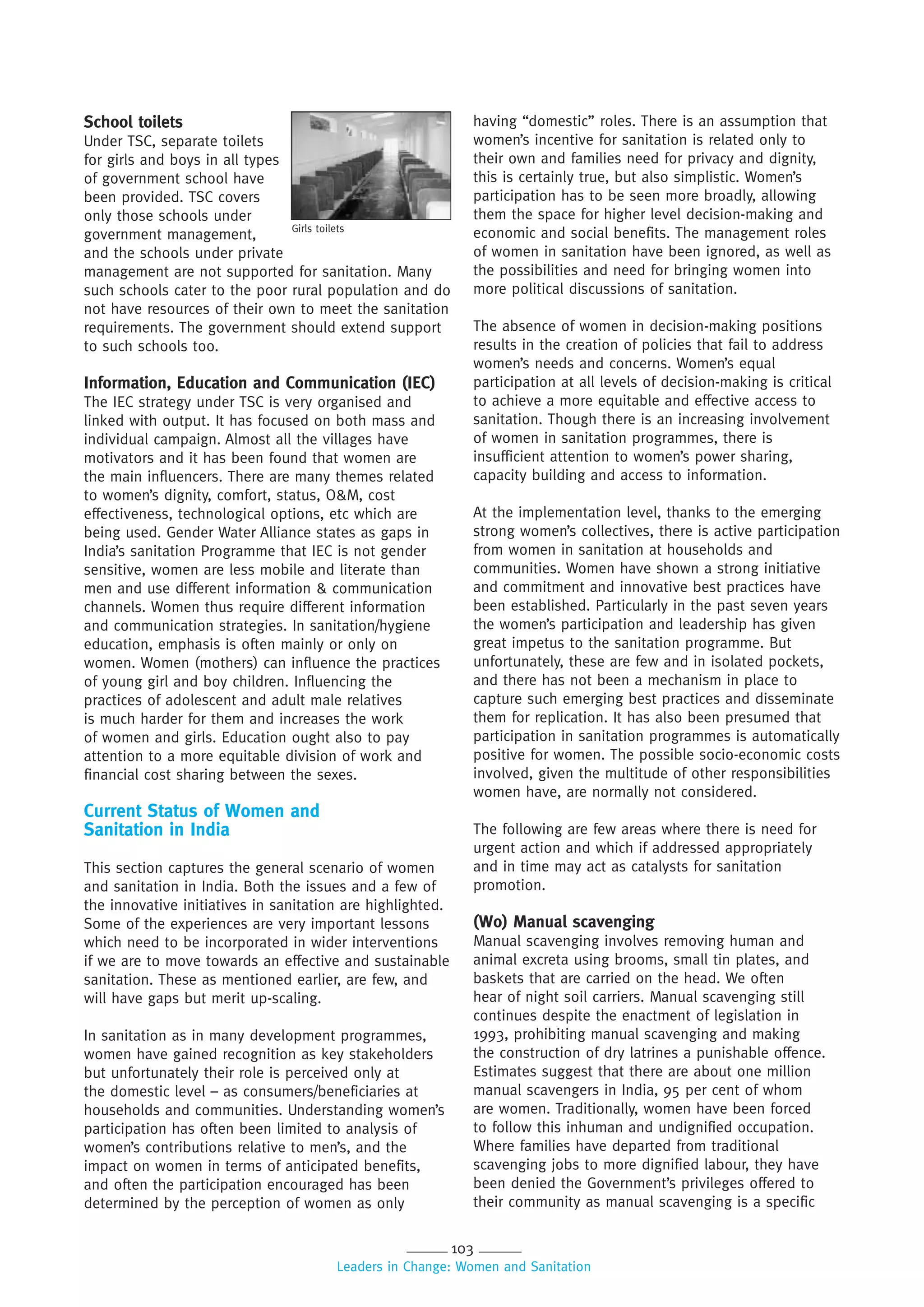 103
Leaders in Change: Women and Sanitation
School toilets
Under TSC, separate toilets
for girls and boys in all types
of government school have
been provided. TSC covers
only those schools under
government management,
and the schools under private
management are not supported for sanitation. Many
such schools cater to the poor rural population and do
not have resources of their own to meet the sanitation
requirements. The government should extend support
to such schools too.
Information, Education and Communication (IEC)
The IEC strategy under TSC is very organised and
linked with output. It has focused on both mass and
individual campaign. Almost all the villages have
motivators and it has been found that women are
the main influencers. There are many themes related
to women’s dignity, comfort, status, O&M, cost
effectiveness, technological options, etc which are
being used. Gender Water Alliance states as gaps in
India’s sanitation Programme that IEC is not gender
sensitive, women are less mobile and literate than
men and use different information & communication
channels. Women thus require different information
and communication strategies. In sanitation/hygiene
education, emphasis is often mainly or only on
women. Women (mothers) can influence the practices
of young girl and boy children. Influencing the
practices of adolescent and adult male relatives
is much harder for them and increases the work
of women and girls. Education ought also to pay
attention to a more equitable division of work and
financial cost sharing between the sexes.
Current Status of Women and
Sanitation in India
This section captures the general scenario of women
and sanitation in India. Both the issues and a few of
the innovative initiatives in sanitation are highlighted.
Some of the experiences are very important lessons
which need to be incorporated in wider interventions
if we are to move towards an effective and sustainable
sanitation. These as mentioned earlier, are few, and
will have gaps but merit up-scaling.
In sanitation as in many development programmes,
women have gained recognition as key stakeholders
but unfortunately their role is perceived only at
the domestic level – as consumers/beneficiaries at
households and communities. Understanding women’s
participation has often been limited to analysis of
women’s contributions relative to men’s, and the
impact on women in terms of anticipated benefits,
and often the participation encouraged has been
determined by the perception of women as only
having “domestic” roles. There is an assumption that
women’s incentive for sanitation is related only to
their own and families need for privacy and dignity,
this is certainly true, but also simplistic. Women’s
participation has to be seen more broadly, allowing
them the space for higher level decision-making and
economic and social benefits. The management roles
of women in sanitation have been ignored, as well as
the possibilities and need for bringing women into
more political discussions of sanitation.
The absence of women in decision-making positions
results in the creation of policies that fail to address
women’s needs and concerns. Women’s equal
participation at all levels of decision-making is critical
to achieve a more equitable and effective access to
sanitation. Though there is an increasing involvement
of women in sanitation programmes, there is
insufficient attention to women’s power sharing,
capacity building and access to information.
At the implementation level, thanks to the emerging
strong women’s collectives, there is active participation
from women in sanitation at households and
communities. Women have shown a strong initiative
and commitment and innovative best practices have
been established. Particularly in the past seven years
the women’s participation and leadership has given
great impetus to the sanitation programme. But
unfortunately, these are few and in isolated pockets,
and there has not been a mechanism in place to
capture such emerging best practices and disseminate
them for replication. It has also been presumed that
participation in sanitation programmes is automatically
positive for women. The possible socio-economic costs
involved, given the multitude of other responsibilities
women have, are normally not considered.
The following are few areas where there is need for
urgent action and which if addressed appropriately
and in time may act as catalysts for sanitation
promotion.
(Wo) Manual scavenging
Manual scavenging involves removing human and
animal excreta using brooms, small tin plates, and
baskets that are carried on the head. We often
hear of night soil carriers. Manual scavenging still
continues despite the enactment of legislation in
1993, prohibiting manual scavenging and making
the construction of dry latrines a punishable offence.
Estimates suggest that there are about one million
manual scavengers in India, 95 per cent of whom
are women. Traditionally, women have been forced
to follow this inhuman and undignified occupation.
Where families have departed from traditional
scavenging jobs to more dignified labour, they have
been denied the Government’s privileges offered to
their community as manual scavenging is a specific
Girls toilets
 