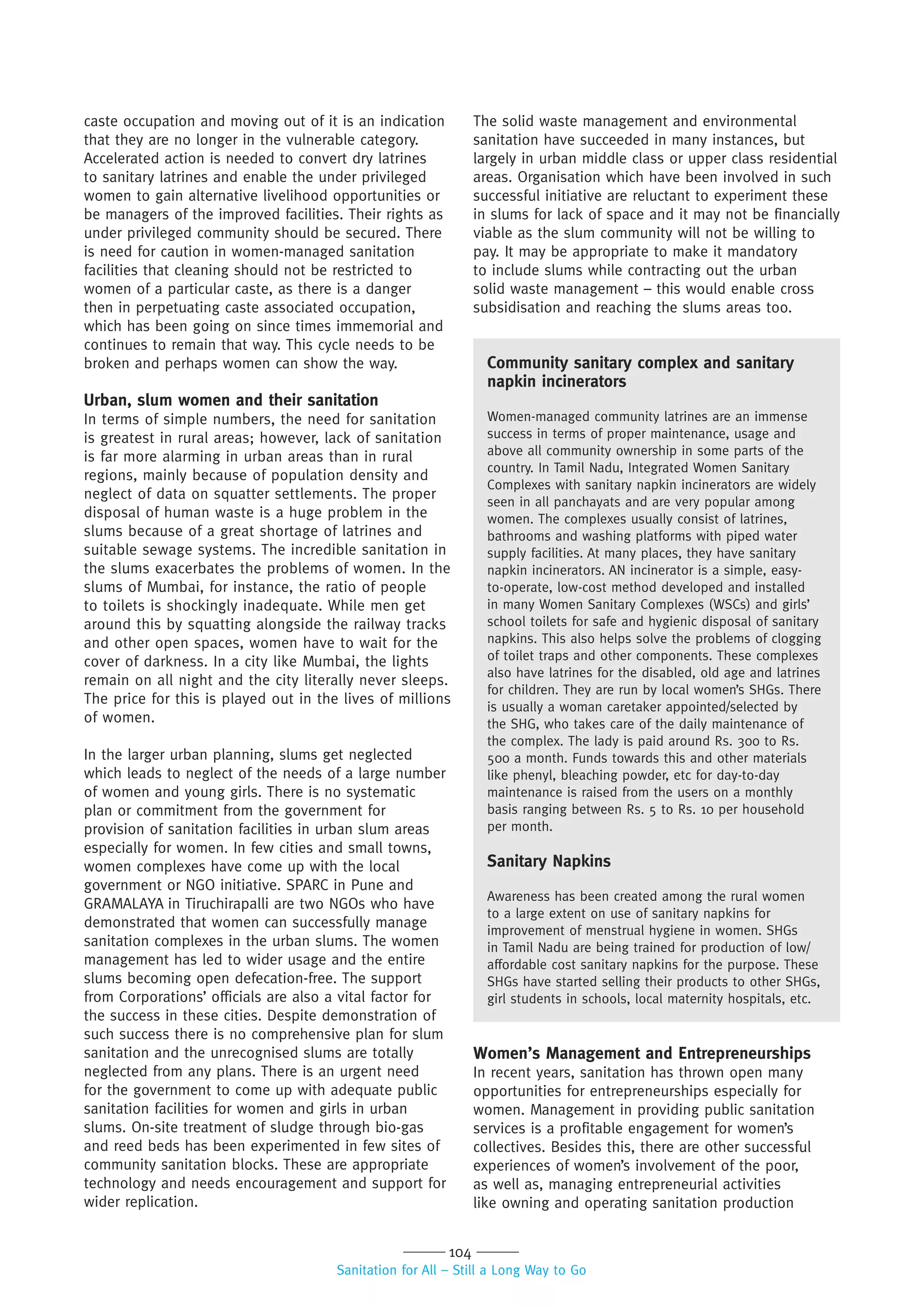 104
Sanitation for All – Still a Long Way to Go
caste occupation and moving out of it is an indication
that they are no longer in the vulnerable category.
Accelerated action is needed to convert dry latrines
to sanitary latrines and enable the under privileged
women to gain alternative livelihood opportunities or
be managers of the improved facilities. Their rights as
under privileged community should be secured. There
is need for caution in women-managed sanitation
facilities that cleaning should not be restricted to
women of a particular caste, as there is a danger
then in perpetuating caste associated occupation,
which has been going on since times immemorial and
continues to remain that way. This cycle needs to be
broken and perhaps women can show the way.
Urban, slum women and their sanitation
In terms of simple numbers, the need for sanitation
is greatest in rural areas; however, lack of sanitation
is far more alarming in urban areas than in rural
regions, mainly because of population density and
neglect of data on squatter settlements. The proper
disposal of human waste is a huge problem in the
slums because of a great shortage of latrines and
suitable sewage systems. The incredible sanitation in
the slums exacerbates the problems of women. In the
slums of Mumbai, for instance, the ratio of people
to toilets is shockingly inadequate. While men get
around this by squatting alongside the railway tracks
and other open spaces, women have to wait for the
cover of darkness. In a city like Mumbai, the lights
remain on all night and the city literally never sleeps.
The price for this is played out in the lives of millions
of women.
In the larger urban planning, slums get neglected
which leads to neglect of the needs of a large number
of women and young girls. There is no systematic
plan or commitment from the government for
provision of sanitation facilities in urban slum areas
especially for women. In few cities and small towns,
women complexes have come up with the local
government or NGO initiative. SPARC in Pune and
GRAMALAYA in Tiruchirapalli are two NGOs who have
demonstrated that women can successfully manage
sanitation complexes in the urban slums. The women
management has led to wider usage and the entire
slums becoming open defecation-free. The support
from Corporations’ officials are also a vital factor for
the success in these cities. Despite demonstration of
such success there is no comprehensive plan for slum
sanitation and the unrecognised slums are totally
neglected from any plans. There is an urgent need
for the government to come up with adequate public
sanitation facilities for women and girls in urban
slums. On-site treatment of sludge through bio-gas
and reed beds has been experimented in few sites of
community sanitation blocks. These are appropriate
technology and needs encouragement and support for
wider replication.
The solid waste management and environmental
sanitation have succeeded in many instances, but
largely in urban middle class or upper class residential
areas. Organisation which have been involved in such
successful initiative are reluctant to experiment these
in slums for lack of space and it may not be financially
viable as the slum community will not be willing to
pay. It may be appropriate to make it mandatory
to include slums while contracting out the urban
solid waste management – this would enable cross
subsidisation and reaching the slums areas too.
Community sanitary complex and sanitary
napkin incinerators
Women-managed community latrines are an immense
success in terms of proper maintenance, usage and
above all community ownership in some parts of the
country. In Tamil Nadu, Integrated Women Sanitary
Complexes with sanitary napkin incinerators are widely
seen in all panchayats and are very popular among
women. The complexes usually consist of latrines,
bathrooms and washing platforms with piped water
supply facilities. At many places, they have sanitary
napkin incinerators. AN incinerator is a simple, easy-
to-operate, low-cost method developed and installed
in many Women Sanitary Complexes (WSCs) and girls’
school toilets for safe and hygienic disposal of sanitary
napkins. This also helps solve the problems of clogging
of toilet traps and other components. These complexes
also have latrines for the disabled, old age and latrines
for children. They are run by local women’s SHGs. There
is usually a woman caretaker appointed/selected by
the SHG, who takes care of the daily maintenance of
the complex. The lady is paid around Rs. 300 to Rs.
500 a month. Funds towards this and other materials
like phenyl, bleaching powder, etc for day-to-day
maintenance is raised from the users on a monthly
basis ranging between Rs. 5 to Rs. 10 per household
per month.
Sanitary Napkins
Awareness has been created among the rural women
to a large extent on use of sanitary napkins for
improvement of menstrual hygiene in women. SHGs
in Tamil Nadu are being trained for production of low/
affordable cost sanitary napkins for the purpose. These
SHGs have started selling their products to other SHGs,
girl students in schools, local maternity hospitals, etc.
Women’s Management and Entrepreneurships
In recent years, sanitation has thrown open many
opportunities for entrepreneurships especially for
women. Management in providing public sanitation
services is a profitable engagement for women’s
collectives. Besides this, there are other successful
experiences of women’s involvement of the poor,
as well as, managing entrepreneurial activities
like owning and operating sanitation production
 