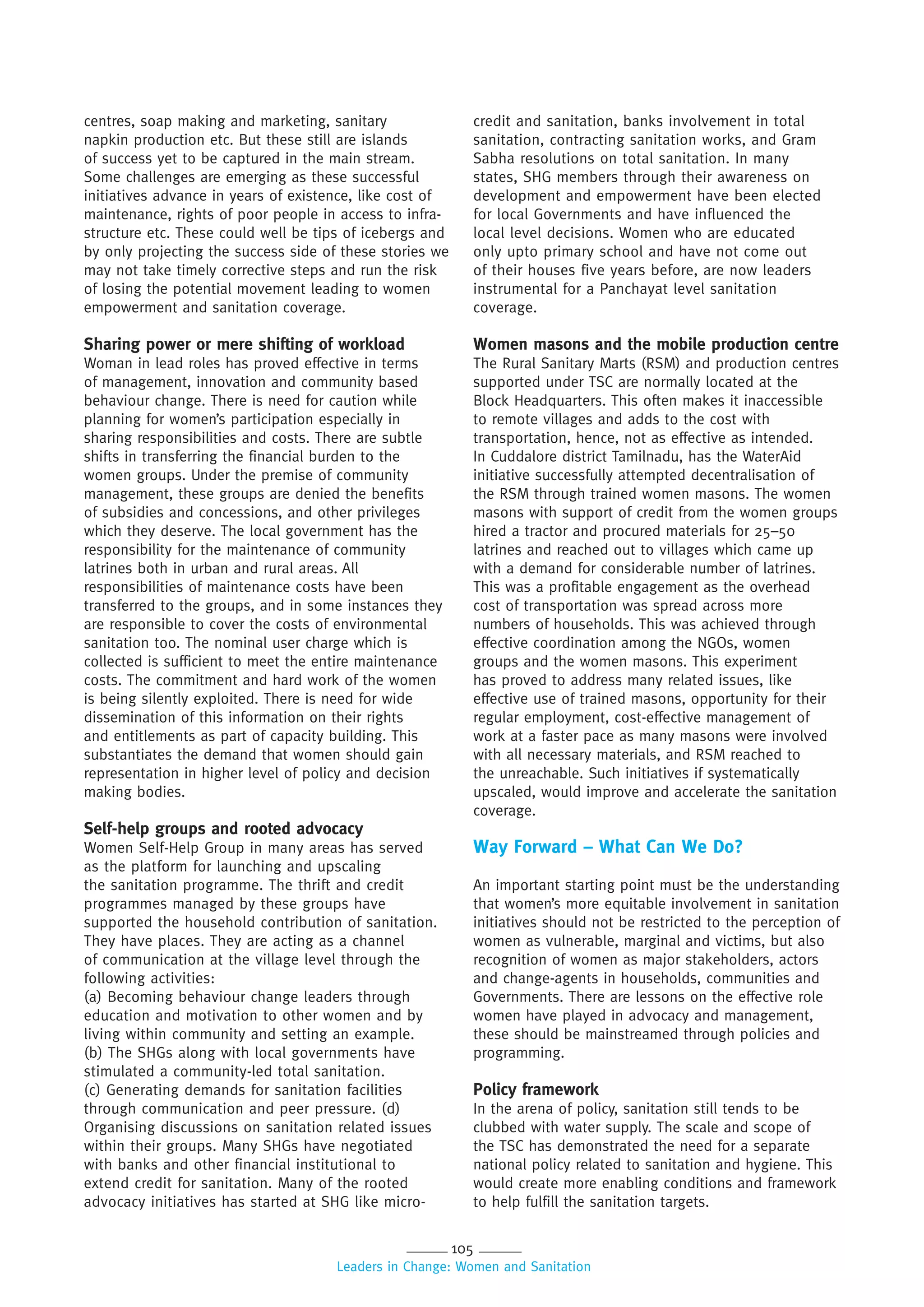 105
Leaders in Change: Women and Sanitation
centres, soap making and marketing, sanitary
napkin production etc. But these still are islands
of success yet to be captured in the main stream.
Some challenges are emerging as these successful
initiatives advance in years of existence, like cost of
maintenance, rights of poor people in access to infra-
structure etc. These could well be tips of icebergs and
by only projecting the success side of these stories we
may not take timely corrective steps and run the risk
of losing the potential movement leading to women
empowerment and sanitation coverage.
Sharing power or mere shifting of workload
Woman in lead roles has proved effective in terms
of management, innovation and community based
behaviour change. There is need for caution while
planning for women’s participation especially in
sharing responsibilities and costs. There are subtle
shifts in transferring the financial burden to the
women groups. Under the premise of community
management, these groups are denied the benefits
of subsidies and concessions, and other privileges
which they deserve. The local government has the
responsibility for the maintenance of community
latrines both in urban and rural areas. All
responsibilities of maintenance costs have been
transferred to the groups, and in some instances they
are responsible to cover the costs of environmental
sanitation too. The nominal user charge which is
collected is sufficient to meet the entire maintenance
costs. The commitment and hard work of the women
is being silently exploited. There is need for wide
dissemination of this information on their rights
and entitlements as part of capacity building. This
substantiates the demand that women should gain
representation in higher level of policy and decision
making bodies.
Self-help groups and rooted advocacy
Women Self-Help Group in many areas has served
as the platform for launching and upscaling
the sanitation programme. The thrift and credit
programmes managed by these groups have
supported the household contribution of sanitation.
They have places. They are acting as a channel
of communication at the village level through the
following activities:
(a) Becoming behaviour change leaders through
education and motivation to other women and by
living within community and setting an example.
(b) The SHGs along with local governments have
stimulated a community-led total sanitation.
(c) Generating demands for sanitation facilities
through communication and peer pressure. (d)
Organising discussions on sanitation related issues
within their groups. Many SHGs have negotiated
with banks and other financial institutional to
extend credit for sanitation. Many of the rooted
advocacy initiatives has started at SHG like micro-
credit and sanitation, banks involvement in total
sanitation, contracting sanitation works, and Gram
Sabha resolutions on total sanitation. In many
states, SHG members through their awareness on
development and empowerment have been elected
for local Governments and have influenced the
local level decisions. Women who are educated
only upto primary school and have not come out
of their houses five years before, are now leaders
instrumental for a Panchayat level sanitation
coverage.
Women masons and the mobile production centre
The Rural Sanitary Marts (RSM) and production centres
supported under TSC are normally located at the
Block Headquarters. This often makes it inaccessible
to remote villages and adds to the cost with
transportation, hence, not as effective as intended.
In Cuddalore district Tamilnadu, has the WaterAid
initiative successfully attempted decentralisation of
the RSM through trained women masons. The women
masons with support of credit from the women groups
hired a tractor and procured materials for 25–50
latrines and reached out to villages which came up
with a demand for considerable number of latrines.
This was a profitable engagement as the overhead
cost of transportation was spread across more
numbers of households. This was achieved through
effective coordination among the NGOs, women
groups and the women masons. This experiment
has proved to address many related issues, like
effective use of trained masons, opportunity for their
regular employment, cost-effective management of
work at a faster pace as many masons were involved
with all necessary materials, and RSM reached to
the unreachable. Such initiatives if systematically
upscaled, would improve and accelerate the sanitation
coverage.
Way Forward – What Can We Do?
An important starting point must be the understanding
that women’s more equitable involvement in sanitation
initiatives should not be restricted to the perception of
women as vulnerable, marginal and victims, but also
recognition of women as major stakeholders, actors
and change-agents in households, communities and
Governments. There are lessons on the effective role
women have played in advocacy and management,
these should be mainstreamed through policies and
programming.
Policy framework
In the arena of policy, sanitation still tends to be
clubbed with water supply. The scale and scope of
the TSC has demonstrated the need for a separate
national policy related to sanitation and hygiene. This
would create more enabling conditions and framework
to help fulfill the sanitation targets.
 
