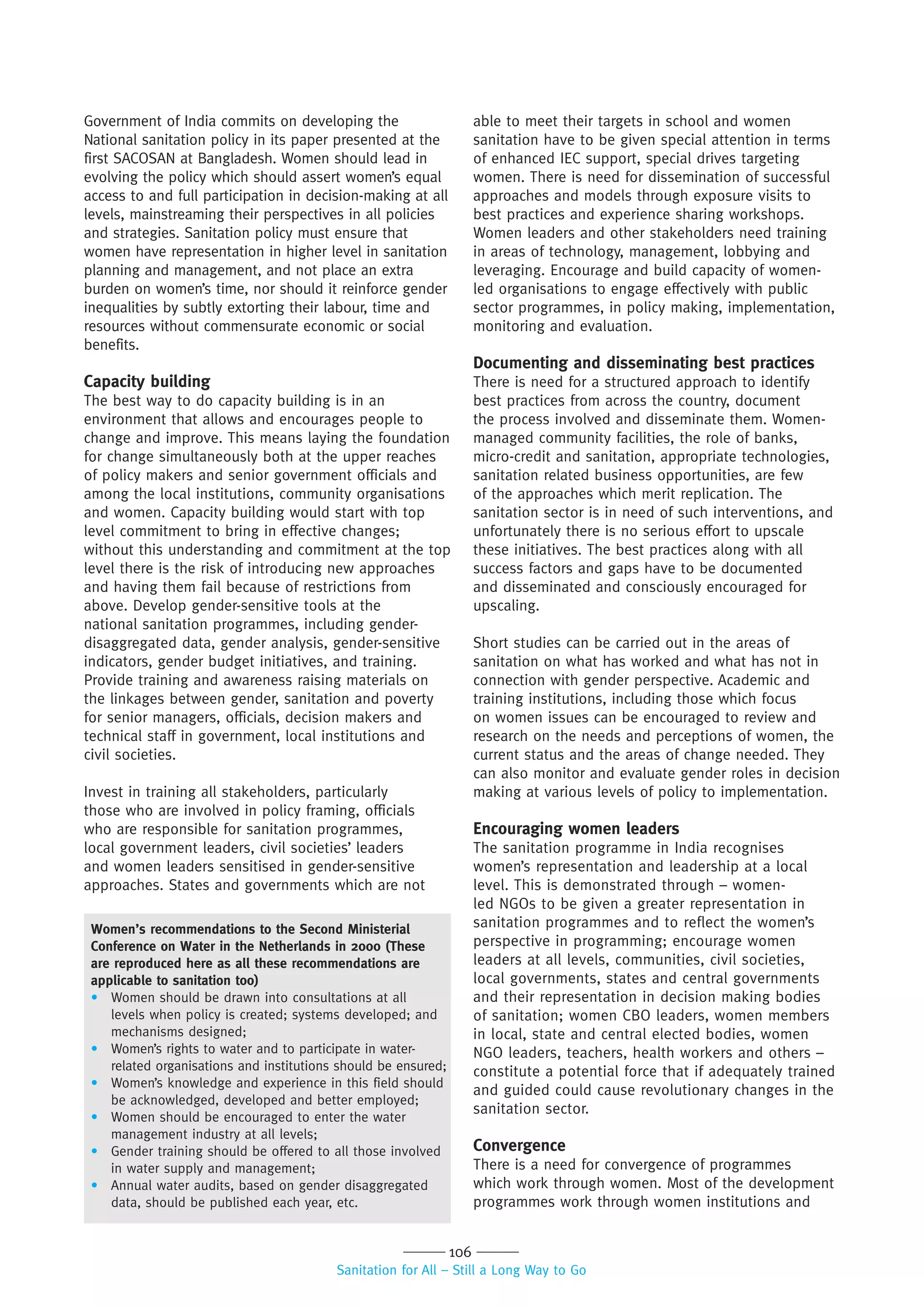 106
Sanitation for All – Still a Long Way to Go
Government of India commits on developing the
National sanitation policy in its paper presented at the
first SACOSAN at Bangladesh. Women should lead in
evolving the policy which should assert women’s equal
access to and full participation in decision-making at all
levels, mainstreaming their perspectives in all policies
and strategies. Sanitation policy must ensure that
women have representation in higher level in sanitation
planning and management, and not place an extra
burden on women’s time, nor should it reinforce gender
inequalities by subtly extorting their labour, time and
resources without commensurate economic or social
benefits.
Capacity building
The best way to do capacity building is in an
environment that allows and encourages people to
change and improve. This means laying the foundation
for change simultaneously both at the upper reaches
of policy makers and senior government officials and
among the local institutions, community organisations
and women. Capacity building would start with top
level commitment to bring in effective changes;
without this understanding and commitment at the top
level there is the risk of introducing new approaches
and having them fail because of restrictions from
above. Develop gender-sensitive tools at the
national sanitation programmes, including gender-
disaggregated data, gender analysis, gender-sensitive
indicators, gender budget initiatives, and training.
Provide training and awareness raising materials on
the linkages between gender, sanitation and poverty
for senior managers, officials, decision makers and
technical staff in government, local institutions and
civil societies.
Invest in training all stakeholders, particularly
those who are involved in policy framing, officials
who are responsible for sanitation programmes,
local government leaders, civil societies’ leaders
and women leaders sensitised in gender-sensitive
approaches. States and governments which are not
able to meet their targets in school and women
sanitation have to be given special attention in terms
of enhanced IEC support, special drives targeting
women. There is need for dissemination of successful
approaches and models through exposure visits to
best practices and experience sharing workshops.
Women leaders and other stakeholders need training
in areas of technology, management, lobbying and
leveraging. Encourage and build capacity of women-
led organisations to engage effectively with public
sector programmes, in policy making, implementation,
monitoring and evaluation.
Documenting and disseminating best practices
There is need for a structured approach to identify
best practices from across the country, document
the process involved and disseminate them. Women-
managed community facilities, the role of banks,
micro-credit and sanitation, appropriate technologies,
sanitation related business opportunities, are few
of the approaches which merit replication. The
sanitation sector is in need of such interventions, and
unfortunately there is no serious effort to upscale
these initiatives. The best practices along with all
success factors and gaps have to be documented
and disseminated and consciously encouraged for
upscaling.
Short studies can be carried out in the areas of
sanitation on what has worked and what has not in
connection with gender perspective. Academic and
training institutions, including those which focus
on women issues can be encouraged to review and
research on the needs and perceptions of women, the
current status and the areas of change needed. They
can also monitor and evaluate gender roles in decision
making at various levels of policy to implementation.
Encouraging women leaders
The sanitation programme in India recognises
women’s representation and leadership at a local
level. This is demonstrated through – women-
led NGOs to be given a greater representation in
sanitation programmes and to reflect the women’s
perspective in programming; encourage women
leaders at all levels, communities, civil societies,
local governments, states and central governments
and their representation in decision making bodies
of sanitation; women CBO leaders, women members
in local, state and central elected bodies, women
NGO leaders, teachers, health workers and others –
constitute a potential force that if adequately trained
and guided could cause revolutionary changes in the
sanitation sector.
Convergence
There is a need for convergence of programmes
which work through women. Most of the development
programmes work through women institutions and
Women’s recommendations to the Second Ministerial
Conference on Water in the Netherlands in 2000 (These
are reproduced here as all these recommendations are
applicable to sanitation too)
• Women should be drawn into consultations at all
levels when policy is created; systems developed; and
mechanisms designed;
• Women’s rights to water and to participate in water-
related organisations and institutions should be ensured;
• Women’s knowledge and experience in this field should
be acknowledged, developed and better employed;
• Women should be encouraged to enter the water
management industry at all levels;
• Gender training should be offered to all those involved
in water supply and management;
• Annual water audits, based on gender disaggregated
data, should be published each year, etc.
 