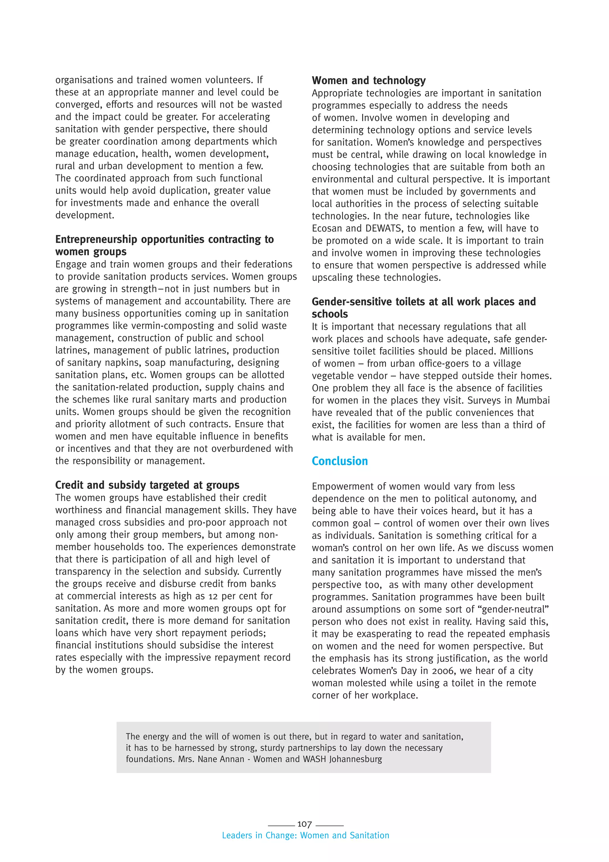 107
Leaders in Change: Women and Sanitation
organisations and trained women volunteers. If
these at an appropriate manner and level could be
converged, efforts and resources will not be wasted
and the impact could be greater. For accelerating
sanitation with gender perspective, there should
be greater coordination among departments which
manage education, health, women development,
rural and urban development to mention a few.
The coordinated approach from such functional
units would help avoid duplication, greater value
for investments made and enhance the overall
development.
Entrepreneurship opportunities contracting to
women groups
Engage and train women groups and their federations
to provide sanitation products services. Women groups
are growing in strength–not in just numbers but in
systems of management and accountability. There are
many business opportunities coming up in sanitation
programmes like vermin-composting and solid waste
management, construction of public and school
latrines, management of public latrines, production
of sanitary napkins, soap manufacturing, designing
sanitation plans, etc. Women groups can be allotted
the sanitation-related production, supply chains and
the schemes like rural sanitary marts and production
units. Women groups should be given the recognition
and priority allotment of such contracts. Ensure that
women and men have equitable influence in benefits
or incentives and that they are not overburdened with
the responsibility or management.
Credit and subsidy targeted at groups
The women groups have established their credit
worthiness and financial management skills. They have
managed cross subsidies and pro-poor approach not
only among their group members, but among non-
member households too. The experiences demonstrate
that there is participation of all and high level of
transparency in the selection and subsidy. Currently
the groups receive and disburse credit from banks
at commercial interests as high as 12 per cent for
sanitation. As more and more women groups opt for
sanitation credit, there is more demand for sanitation
loans which have very short repayment periods;
financial institutions should subsidise the interest
rates especially with the impressive repayment record
by the women groups.
Women and technology
Appropriate technologies are important in sanitation
programmes especially to address the needs
of women. Involve women in developing and
determining technology options and service levels
for sanitation. Women’s knowledge and perspectives
must be central, while drawing on local knowledge in
choosing technologies that are suitable from both an
environmental and cultural perspective. It is important
that women must be included by governments and
local authorities in the process of selecting suitable
technologies. In the near future, technologies like
Ecosan and DEWATS, to mention a few, will have to
be promoted on a wide scale. It is important to train
and involve women in improving these technologies
to ensure that women perspective is addressed while
upscaling these technologies.
Gender-sensitive toilets at all work places and
schools
It is important that necessary regulations that all
work places and schools have adequate, safe gender-
sensitive toilet facilities should be placed. Millions
of women – from urban office-goers to a village
vegetable vendor – have stepped outside their homes.
One problem they all face is the absence of facilities
for women in the places they visit. Surveys in Mumbai
have revealed that of the public conveniences that
exist, the facilities for women are less than a third of
what is available for men.
Conclusion
Empowerment of women would vary from less
dependence on the men to political autonomy, and
being able to have their voices heard, but it has a
common goal – control of women over their own lives
as individuals. Sanitation is something critical for a
woman’s control on her own life. As we discuss women
and sanitation it is important to understand that
many sanitation programmes have missed the men’s
perspective too, as with many other development
programmes. Sanitation programmes have been built
around assumptions on some sort of “gender-neutral”
person who does not exist in reality. Having said this,
it may be exasperating to read the repeated emphasis
on women and the need for women perspective. But
the emphasis has its strong justification, as the world
celebrates Women’s Day in 2006, we hear of a city
woman molested while using a toilet in the remote
corner of her workplace.
The energy and the will of women is out there, but in regard to water and sanitation,
it has to be harnessed by strong, sturdy partnerships to lay down the necessary
foundations. Mrs. Nane Annan - Women and WASH Johannesburg
 
