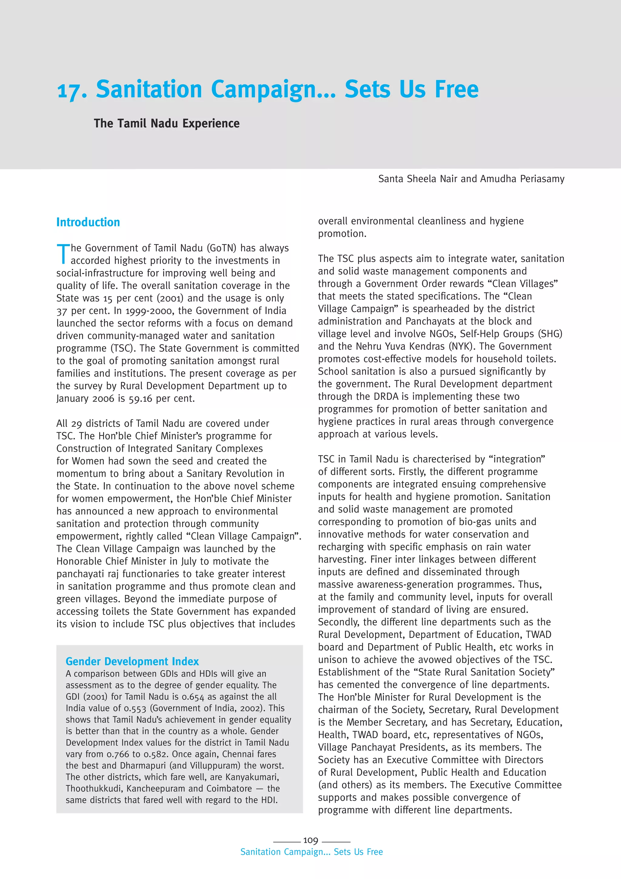 109
Sanitation Campaign... Sets Us Free
17. Sanitation Campaign... Sets Us Free
The Tamil Nadu Experience
Santa Sheela Nair and Amudha Periasamy
Introduction
The Government of Tamil Nadu (GoTN) has always
accorded highest priority to the investments in
social-infrastructure for improving well being and
quality of life. The overall sanitation coverage in the
State was 15 per cent (2001) and the usage is only
37 per cent. In 1999-2000, the Government of India
launched the sector reforms with a focus on demand
driven community-managed water and sanitation
programme (TSC). The State Government is committed
to the goal of promoting sanitation amongst rural
families and institutions. The present coverage as per
the survey by Rural Development Department up to
January 2006 is 59.16 per cent.
All 29 districts of Tamil Nadu are covered under
TSC. The Hon’ble Chief Minister’s programme for
Construction of Integrated Sanitary Complexes
for Women had sown the seed and created the
momentum to bring about a Sanitary Revolution in
the State. In continuation to the above novel scheme
for women empowerment, the Hon’ble Chief Minister
has announced a new approach to environmental
sanitation and protection through community
empowerment, rightly called “Clean Village Campaign”.
The Clean Village Campaign was launched by the
Honorable Chief Minister in July to motivate the
panchayati raj functionaries to take greater interest
in sanitation programme and thus promote clean and
green villages. Beyond the immediate purpose of
accessing toilets the State Government has expanded
its vision to include TSC plus objectives that includes
Gender Development Index
A comparison between GDIs and HDIs will give an
assessment as to the degree of gender equality. The
GDI (2001) for Tamil Nadu is 0.654 as against the all
India value of 0.553 (Government of India, 2002). This
shows that Tamil Nadu’s achievement in gender equality
is better than that in the country as a whole. Gender
Development Index values for the district in Tamil Nadu
vary from 0.766 to 0.582. Once again, Chennai fares
the best and Dharmapuri (and Villuppuram) the worst.
The other districts, which fare well, are Kanyakumari,
Thoothukkudi, Kancheepuram and Coimbatore — the
same districts that fared well with regard to the HDI.
overall environmental cleanliness and hygiene
promotion.
The TSC plus aspects aim to integrate water, sanitation
and solid waste management components and
through a Government Order rewards “Clean Villages”
that meets the stated specifications. The “Clean
Village Campaign” is spearheaded by the district
administration and Panchayats at the block and
village level and involve NGOs, Self-Help Groups (SHG)
and the Nehru Yuva Kendras (NYK). The Government
promotes cost-effective models for household toilets.
School sanitation is also a pursued significantly by
the government. The Rural Development department
through the DRDA is implementing these two
programmes for promotion of better sanitation and
hygiene practices in rural areas through convergence
approach at various levels.
TSC in Tamil Nadu is charecterised by “integration”
of different sorts. Firstly, the different programme
components are integrated ensuing comprehensive
inputs for health and hygiene promotion. Sanitation
and solid waste management are promoted
corresponding to promotion of bio-gas units and
innovative methods for water conservation and
recharging with specific emphasis on rain water
harvesting. Finer inter linkages between different
inputs are defined and disseminated through
massive awareness-generation programmes. Thus,
at the family and community level, inputs for overall
improvement of standard of living are ensured.
Secondly, the different line departments such as the
Rural Development, Department of Education, TWAD
board and Department of Public Health, etc works in
unison to achieve the avowed objectives of the TSC.
Establishment of the “State Rural Sanitation Society”
has cemented the convergence of line departments.
The Hon’ble Minister for Rural Development is the
chairman of the Society, Secretary, Rural Development
is the Member Secretary, and has Secretary, Education,
Health, TWAD board, etc, representatives of NGOs,
Village Panchayat Presidents, as its members. The
Society has an Executive Committee with Directors
of Rural Development, Public Health and Education
(and others) as its members. The Executive Committee
supports and makes possible convergence of
programme with different line departments.
 