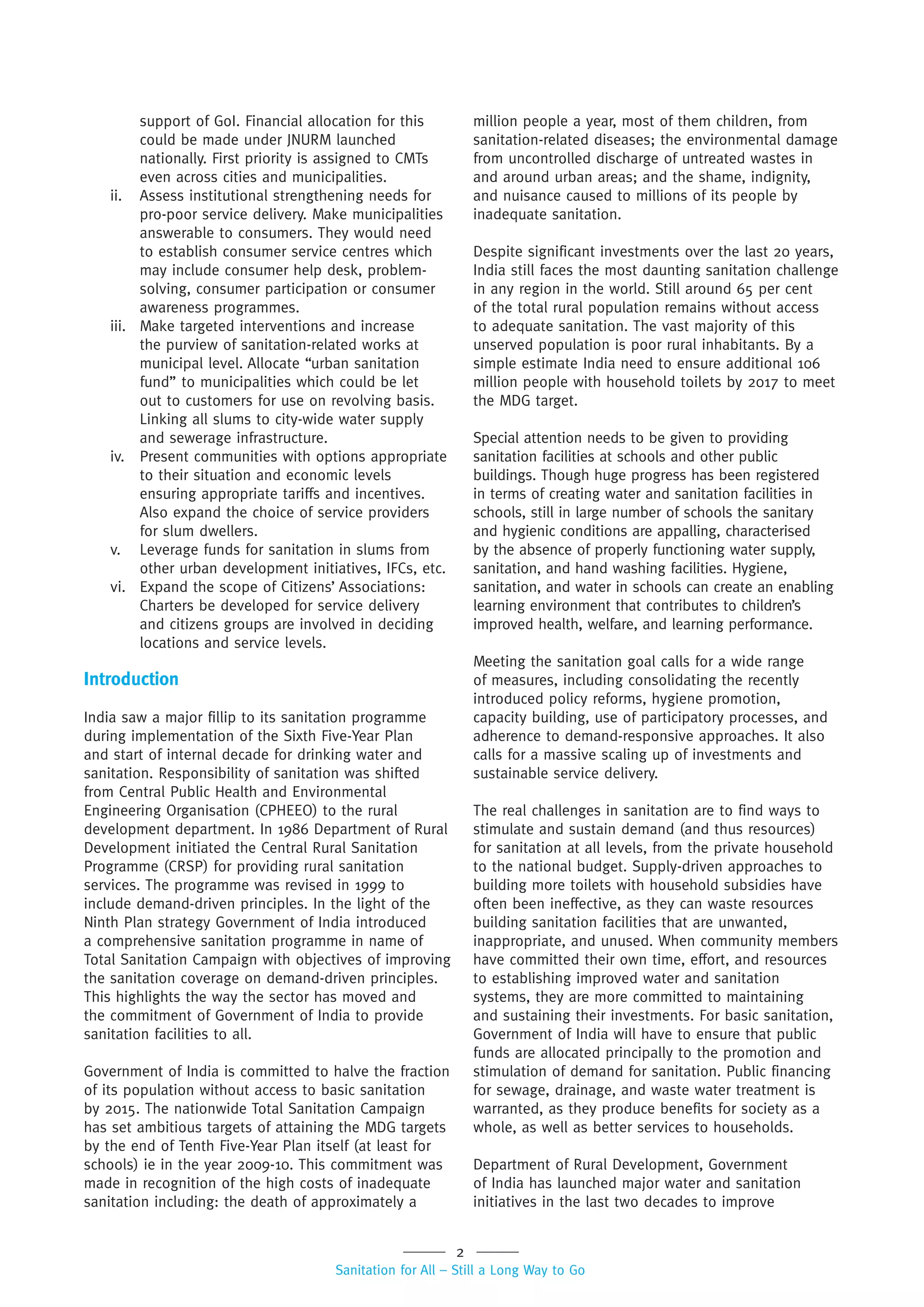 2
Sanitation for All – Still a Long Way to Go
support of GoI. Financial allocation for this
could be made under JNURM launched
nationally. First priority is assigned to CMTs
even across cities and municipalities.
ii. Assess institutional strengthening needs for
pro-poor service delivery. Make municipalities
answerable to consumers. They would need
to establish consumer service centres which
may include consumer help desk, problem-
solving, consumer participation or consumer
awareness programmes.
iii. Make targeted interventions and increase
the purview of sanitation-related works at
municipal level. Allocate “urban sanitation
fund” to municipalities which could be let
out to customers for use on revolving basis.
Linking all slums to city-wide water supply
and sewerage infrastructure.
iv. Present communities with options appropriate
to their situation and economic levels
ensuring appropriate tariffs and incentives.
Also expand the choice of service providers
for slum dwellers.
v. Leverage funds for sanitation in slums from
other urban development initiatives, IFCs, etc.
vi. Expand the scope of Citizens’ Associations:
Charters be developed for service delivery
and citizens groups are involved in deciding
locations and service levels.
Introduction
India saw a major fillip to its sanitation programme
during implementation of the Sixth Five-Year Plan
and start of internal decade for drinking water and
sanitation. Responsibility of sanitation was shifted
from Central Public Health and Environmental
Engineering Organisation (CPHEEO) to the rural
development department. In 1986 Department of Rural
Development initiated the Central Rural Sanitation
Programme (CRSP) for providing rural sanitation
services. The programme was revised in 1999 to
include demand-driven principles. In the light of the
Ninth Plan strategy Government of India introduced
a comprehensive sanitation programme in name of
Total Sanitation Campaign with objectives of improving
the sanitation coverage on demand-driven principles.
This highlights the way the sector has moved and
the commitment of Government of India to provide
sanitation facilities to all.
Government of India is committed to halve the fraction
of its population without access to basic sanitation
by 2015. The nationwide Total Sanitation Campaign
has set ambitious targets of attaining the MDG targets
by the end of Tenth Five-Year Plan itself (at least for
schools) ie in the year 2009-10. This commitment was
made in recognition of the high costs of inadequate
sanitation including: the death of approximately a
million people a year, most of them children, from
sanitation-related diseases; the environmental damage
from uncontrolled discharge of untreated wastes in
and around urban areas; and the shame, indignity,
and nuisance caused to millions of its people by
inadequate sanitation.
Despite significant investments over the last 20 years,
India still faces the most daunting sanitation challenge
in any region in the world. Still around 65 per cent
of the total rural population remains without access
to adequate sanitation. The vast majority of this
unserved population is poor rural inhabitants. By a
simple estimate India need to ensure additional 106
million people with household toilets by 2017 to meet
the MDG target.
Special attention needs to be given to providing
sanitation facilities at schools and other public
buildings. Though huge progress has been registered
in terms of creating water and sanitation facilities in
schools, still in large number of schools the sanitary
and hygienic conditions are appalling, characterised
by the absence of properly functioning water supply,
sanitation, and hand washing facilities. Hygiene,
sanitation, and water in schools can create an enabling
learning environment that contributes to children’s
improved health, welfare, and learning performance.
Meeting the sanitation goal calls for a wide range
of measures, including consolidating the recently
introduced policy reforms, hygiene promotion,
capacity building, use of participatory processes, and
adherence to demand-responsive approaches. It also
calls for a massive scaling up of investments and
sustainable service delivery.
The real challenges in sanitation are to find ways to
stimulate and sustain demand (and thus resources)
for sanitation at all levels, from the private household
to the national budget. Supply-driven approaches to
building more toilets with household subsidies have
often been ineffective, as they can waste resources
building sanitation facilities that are unwanted,
inappropriate, and unused. When community members
have committed their own time, effort, and resources
to establishing improved water and sanitation
systems, they are more committed to maintaining
and sustaining their investments. For basic sanitation,
Government of India will have to ensure that public
funds are allocated principally to the promotion and
stimulation of demand for sanitation. Public financing
for sewage, drainage, and waste water treatment is
warranted, as they produce benefits for society as a
whole, as well as better services to households.
Department of Rural Development, Government
of India has launched major water and sanitation
initiatives in the last two decades to improve
 