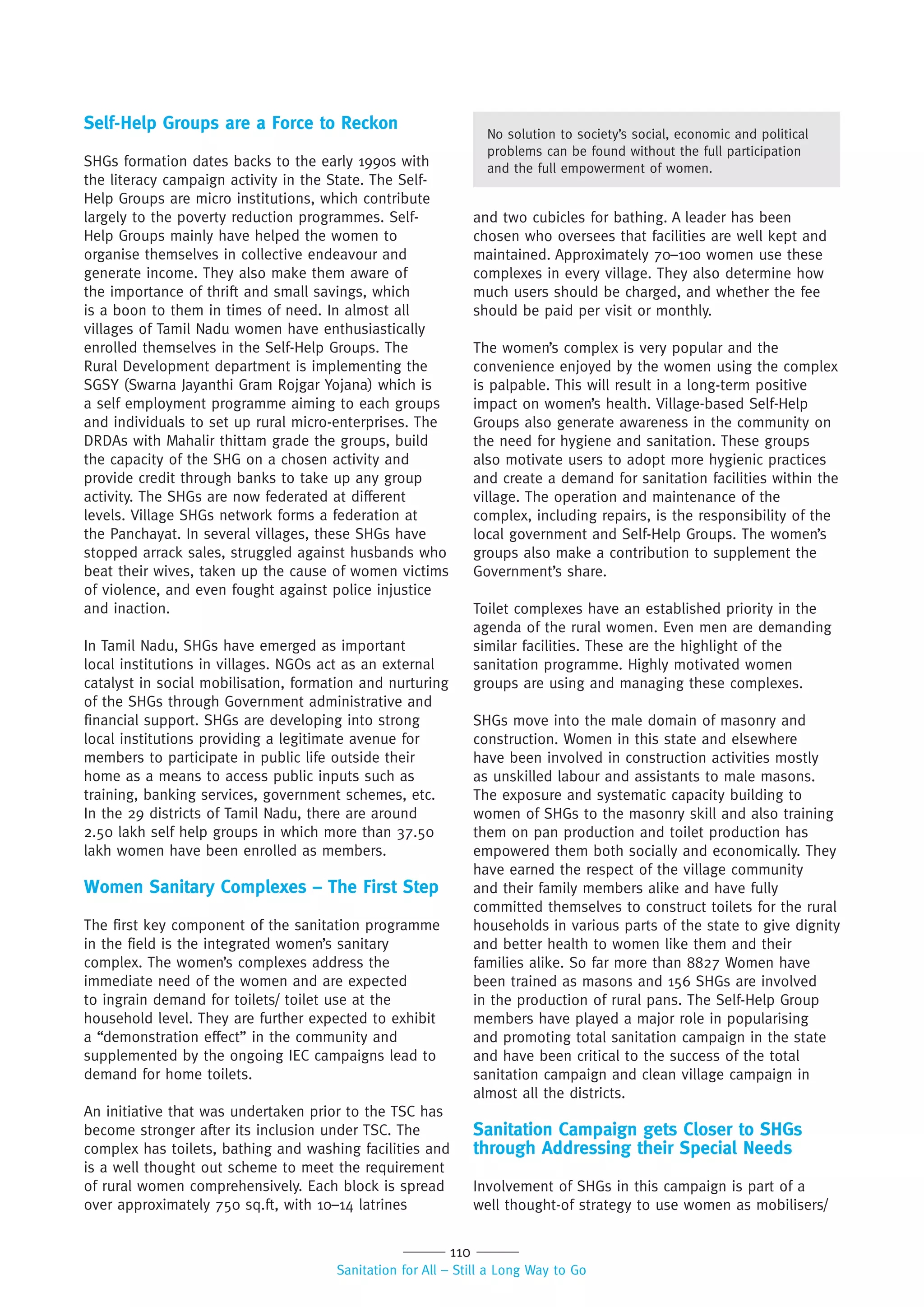 110
Sanitation for All – Still a Long Way to Go
Self-Help Groups are a Force to Reckon
SHGs formation dates backs to the early 1990s with
the literacy campaign activity in the State. The Self-
Help Groups are micro institutions, which contribute
largely to the poverty reduction programmes. Self-
Help Groups mainly have helped the women to
organise themselves in collective endeavour and
generate income. They also make them aware of
the importance of thrift and small savings, which
is a boon to them in times of need. In almost all
villages of Tamil Nadu women have enthusiastically
enrolled themselves in the Self-Help Groups. The
Rural Development department is implementing the
SGSY (Swarna Jayanthi Gram Rojgar Yojana) which is
a self employment programme aiming to each groups
and individuals to set up rural micro-enterprises. The
DRDAs with Mahalir thittam grade the groups, build
the capacity of the SHG on a chosen activity and
provide credit through banks to take up any group
activity. The SHGs are now federated at different
levels. Village SHGs network forms a federation at
the Panchayat. In several villages, these SHGs have
stopped arrack sales, struggled against husbands who
beat their wives, taken up the cause of women victims
of violence, and even fought against police injustice
and inaction.
In Tamil Nadu, SHGs have emerged as important
local institutions in villages. NGOs act as an external
catalyst in social mobilisation, formation and nurturing
of the SHGs through Government administrative and
financial support. SHGs are developing into strong
local institutions providing a legitimate avenue for
members to participate in public life outside their
home as a means to access public inputs such as
training, banking services, government schemes, etc.
In the 29 districts of Tamil Nadu, there are around
2.50 lakh self help groups in which more than 37.50
lakh women have been enrolled as members.
Women Sanitary Complexes – The First Step
The first key component of the sanitation programme
in the field is the integrated women’s sanitary
complex. The women’s complexes address the
immediate need of the women and are expected
to ingrain demand for toilets/ toilet use at the
household level. They are further expected to exhibit
a “demonstration effect” in the community and
supplemented by the ongoing IEC campaigns lead to
demand for home toilets.
An initiative that was undertaken prior to the TSC has
become stronger after its inclusion under TSC. The
complex has toilets, bathing and washing facilities and
is a well thought out scheme to meet the requirement
of rural women comprehensively. Each block is spread
over approximately 750 sq.ft, with 10–14 latrines
and two cubicles for bathing. A leader has been
chosen who oversees that facilities are well kept and
maintained. Approximately 70–100 women use these
complexes in every village. They also determine how
much users should be charged, and whether the fee
should be paid per visit or monthly.
The women’s complex is very popular and the
convenience enjoyed by the women using the complex
is palpable. This will result in a long-term positive
impact on women’s health. Village-based Self-Help
Groups also generate awareness in the community on
the need for hygiene and sanitation. These groups
also motivate users to adopt more hygienic practices
and create a demand for sanitation facilities within the
village. The operation and maintenance of the
complex, including repairs, is the responsibility of the
local government and Self-Help Groups. The women’s
groups also make a contribution to supplement the
Government’s share.
Toilet complexes have an established priority in the
agenda of the rural women. Even men are demanding
similar facilities. These are the highlight of the
sanitation programme. Highly motivated women
groups are using and managing these complexes.
SHGs move into the male domain of masonry and
construction. Women in this state and elsewhere
have been involved in construction activities mostly
as unskilled labour and assistants to male masons.
The exposure and systematic capacity building to
women of SHGs to the masonry skill and also training
them on pan production and toilet production has
empowered them both socially and economically. They
have earned the respect of the village community
and their family members alike and have fully
committed themselves to construct toilets for the rural
households in various parts of the state to give dignity
and better health to women like them and their
families alike. So far more than 8827 Women have
been trained as masons and 156 SHGs are involved
in the production of rural pans. The Self-Help Group
members have played a major role in popularising
and promoting total sanitation campaign in the state
and have been critical to the success of the total
sanitation campaign and clean village campaign in
almost all the districts.
Sanitation Campaign gets Closer to SHGs
through Addressing their Special Needs
Involvement of SHGs in this campaign is part of a
well thought-of strategy to use women as mobilisers/
No solution to society’s social, economic and political
problems can be found without the full participation
and the full empowerment of women.
 