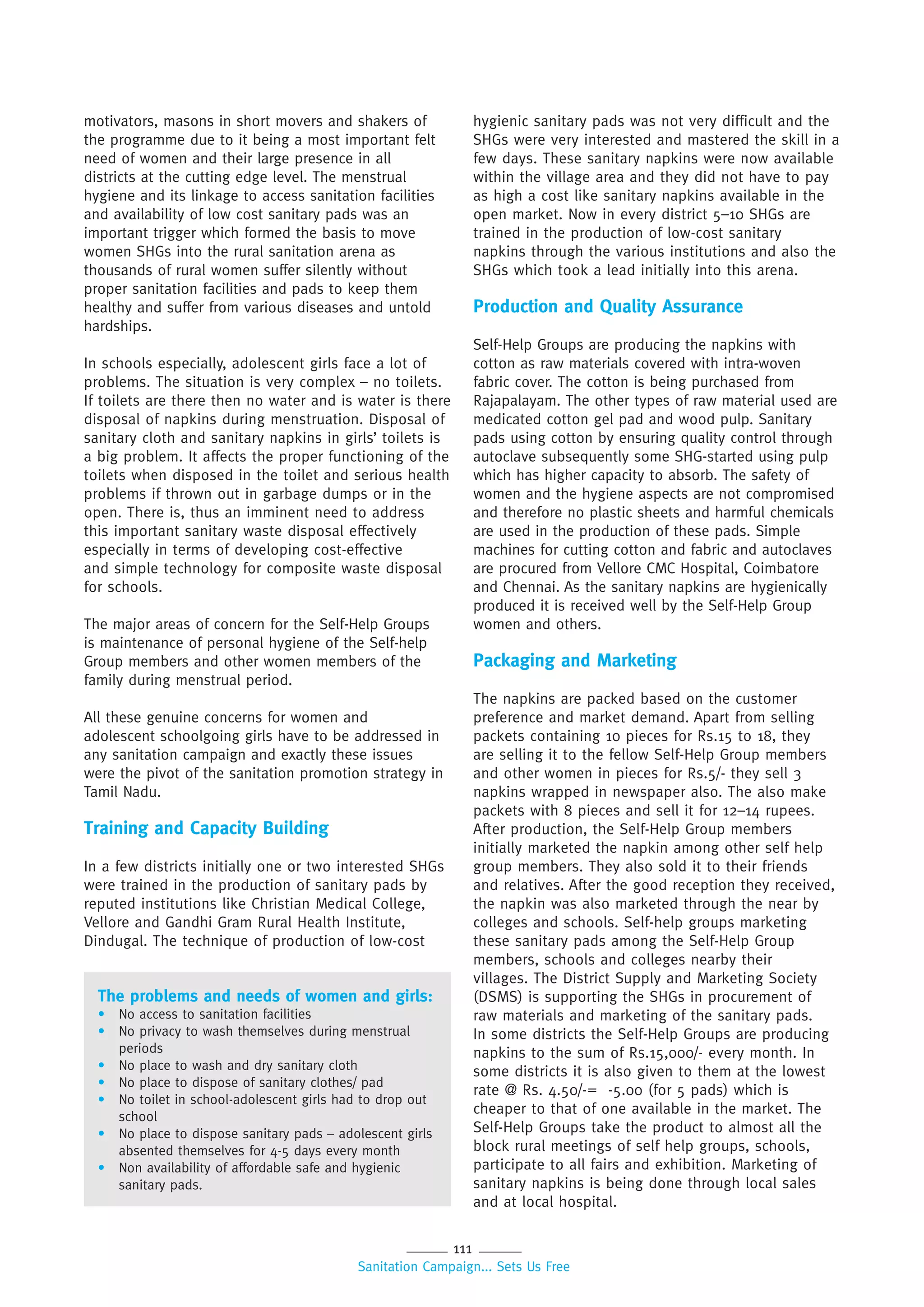 111
Sanitation Campaign... Sets Us Free
motivators, masons in short movers and shakers of
the programme due to it being a most important felt
need of women and their large presence in all
districts at the cutting edge level. The menstrual
hygiene and its linkage to access sanitation facilities
and availability of low cost sanitary pads was an
important trigger which formed the basis to move
women SHGs into the rural sanitation arena as
thousands of rural women suffer silently without
proper sanitation facilities and pads to keep them
healthy and suffer from various diseases and untold
hardships.
In schools especially, adolescent girls face a lot of
problems. The situation is very complex – no toilets.
If toilets are there then no water and is water is there
disposal of napkins during menstruation. Disposal of
sanitary cloth and sanitary napkins in girls’ toilets is
a big problem. It affects the proper functioning of the
toilets when disposed in the toilet and serious health
problems if thrown out in garbage dumps or in the
open. There is, thus an imminent need to address
this important sanitary waste disposal effectively
especially in terms of developing cost-effective
and simple technology for composite waste disposal
for schools.
The major areas of concern for the Self-Help Groups
is maintenance of personal hygiene of the Self-help
Group members and other women members of the
family during menstrual period.
All these genuine concerns for women and
adolescent schoolgoing girls have to be addressed in
any sanitation campaign and exactly these issues
were the pivot of the sanitation promotion strategy in
Tamil Nadu.
Training and Capacity Building
In a few districts initially one or two interested SHGs
were trained in the production of sanitary pads by
reputed institutions like Christian Medical College,
Vellore and Gandhi Gram Rural Health Institute,
Dindugal. The technique of production of low-cost
The problems and needs of women and girls:
• No access to sanitation facilities
• No privacy to wash themselves during menstrual
periods
• No place to wash and dry sanitary cloth
• No place to dispose of sanitary clothes/ pad
• No toilet in school-adolescent girls had to drop out
school
• No place to dispose sanitary pads – adolescent girls
absented themselves for 4-5 days every month
• Non availability of affordable safe and hygienic
sanitary pads.
hygienic sanitary pads was not very difficult and the
SHGs were very interested and mastered the skill in a
few days. These sanitary napkins were now available
within the village area and they did not have to pay
as high a cost like sanitary napkins available in the
open market. Now in every district 5–10 SHGs are
trained in the production of low-cost sanitary
napkins through the various institutions and also the
SHGs which took a lead initially into this arena.
Production and Quality Assurance
Self-Help Groups are producing the napkins with
cotton as raw materials covered with intra-woven
fabric cover. The cotton is being purchased from
Rajapalayam. The other types of raw material used are
medicated cotton gel pad and wood pulp. Sanitary
pads using cotton by ensuring quality control through
autoclave subsequently some SHG-started using pulp
which has higher capacity to absorb. The safety of
women and the hygiene aspects are not compromised
and therefore no plastic sheets and harmful chemicals
are used in the production of these pads. Simple
machines for cutting cotton and fabric and autoclaves
are procured from Vellore CMC Hospital, Coimbatore
and Chennai. As the sanitary napkins are hygienically
produced it is received well by the Self-Help Group
women and others.
Packaging and Marketing
The napkins are packed based on the customer
preference and market demand. Apart from selling
packets containing 10 pieces for Rs.15 to 18, they
are selling it to the fellow Self-Help Group members
and other women in pieces for Rs.5/- they sell 3
napkins wrapped in newspaper also. The also make
packets with 8 pieces and sell it for 12–14 rupees.
After production, the Self-Help Group members
initially marketed the napkin among other self help
group members. They also sold it to their friends
and relatives. After the good reception they received,
the napkin was also marketed through the near by
colleges and schools. Self-help groups marketing
these sanitary pads among the Self-Help Group
members, schools and colleges nearby their
villages. The District Supply and Marketing Society
(DSMS) is supporting the SHGs in procurement of
raw materials and marketing of the sanitary pads.
In some districts the Self-Help Groups are producing
napkins to the sum of Rs.15,000/- every month. In
some districts it is also given to them at the lowest
rate @ Rs. 4.50/-= -5.00 (for 5 pads) which is
cheaper to that of one available in the market. The
Self-Help Groups take the product to almost all the
block rural meetings of self help groups, schools,
participate to all fairs and exhibition. Marketing of
sanitary napkins is being done through local sales
and at local hospital.
 