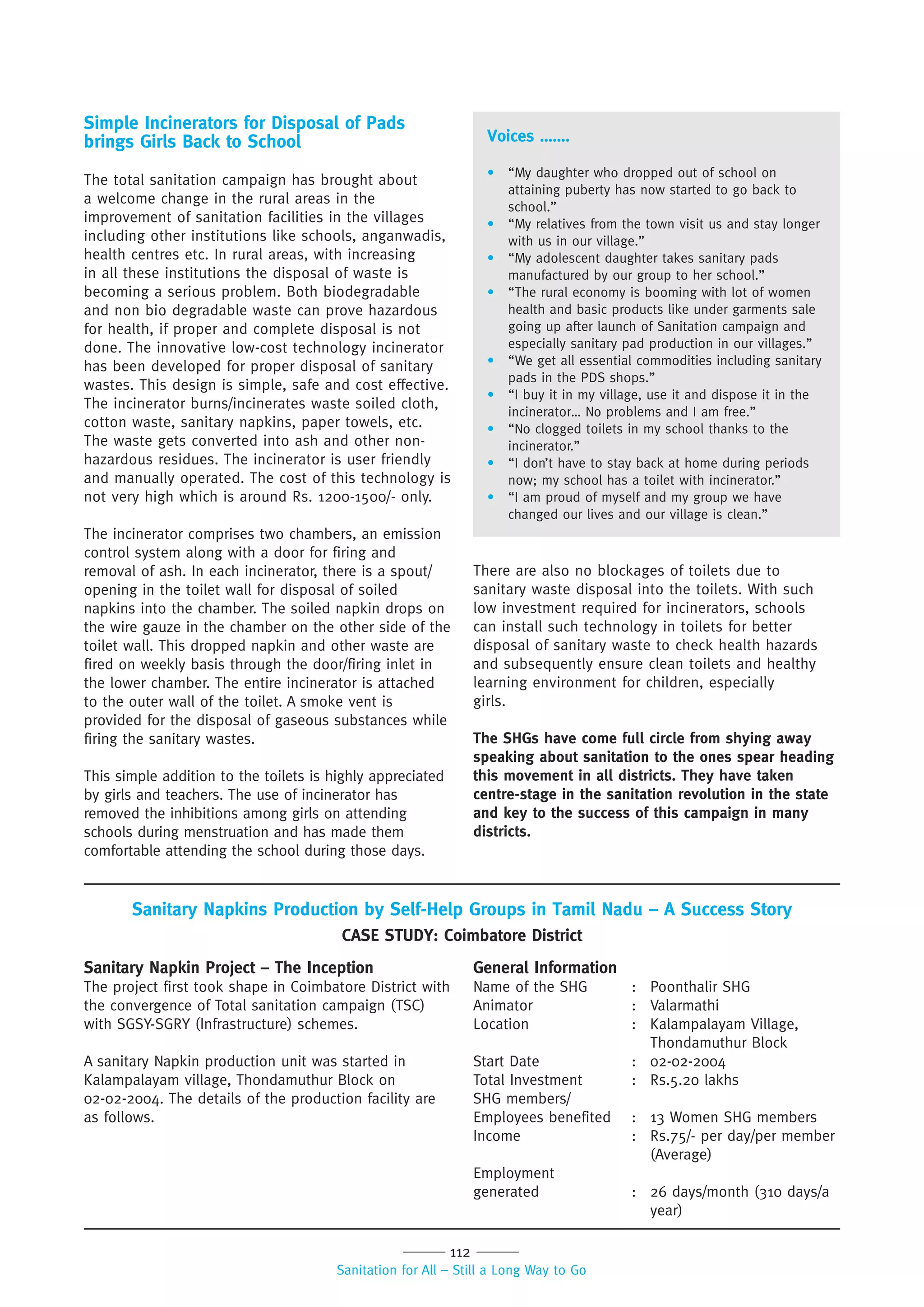 112
Sanitation for All – Still a Long Way to Go
Simple Incinerators for Disposal of Pads
brings Girls Back to School
The total sanitation campaign has brought about
a welcome change in the rural areas in the
improvement of sanitation facilities in the villages
including other institutions like schools, anganwadis,
health centres etc. In rural areas, with increasing
in all these institutions the disposal of waste is
becoming a serious problem. Both biodegradable
and non bio degradable waste can prove hazardous
for health, if proper and complete disposal is not
done. The innovative low-cost technology incinerator
has been developed for proper disposal of sanitary
wastes. This design is simple, safe and cost effective.
The incinerator burns/incinerates waste soiled cloth,
cotton waste, sanitary napkins, paper towels, etc.
The waste gets converted into ash and other non-
hazardous residues. The incinerator is user friendly
and manually operated. The cost of this technology is
not very high which is around Rs. 1200-1500/- only.
The incinerator comprises two chambers, an emission
control system along with a door for firing and
removal of ash. In each incinerator, there is a spout/
opening in the toilet wall for disposal of soiled
napkins into the chamber. The soiled napkin drops on
the wire gauze in the chamber on the other side of the
toilet wall. This dropped napkin and other waste are
fired on weekly basis through the door/firing inlet in
the lower chamber. The entire incinerator is attached
to the outer wall of the toilet. A smoke vent is
provided for the disposal of gaseous substances while
firing the sanitary wastes.
This simple addition to the toilets is highly appreciated
by girls and teachers. The use of incinerator has
removed the inhibitions among girls on attending
schools during menstruation and has made them
comfortable attending the school during those days.
Voices …….
• “My daughter who dropped out of school on
attaining puberty has now started to go back to
school.”
• “My relatives from the town visit us and stay longer
with us in our village.”
• “My adolescent daughter takes sanitary pads
manufactured by our group to her school.”
• “The rural economy is booming with lot of women
health and basic products like under garments sale
going up after launch of Sanitation campaign and
especially sanitary pad production in our villages.”
• “We get all essential commodities including sanitary
pads in the PDS shops.”
• “I buy it in my village, use it and dispose it in the
incinerator… No problems and I am free.”
• “No clogged toilets in my school thanks to the
incinerator.”
• “I don’t have to stay back at home during periods
now; my school has a toilet with incinerator.”
• “I am proud of myself and my group we have
changed our lives and our village is clean.”
There are also no blockages of toilets due to
sanitary waste disposal into the toilets. With such
low investment required for incinerators, schools
can install such technology in toilets for better
disposal of sanitary waste to check health hazards
and subsequently ensure clean toilets and healthy
learning environment for children, especially
girls.
The SHGs have come full circle from shying away
speaking about sanitation to the ones spear heading
this movement in all districts. They have taken
centre-stage in the sanitation revolution in the state
and key to the success of this campaign in many
districts.
Sanitary Napkin Project – The Inception
The project first took shape in Coimbatore District with
the convergence of Total sanitation campaign (TSC)
with SGSY-SGRY (Infrastructure) schemes.
A sanitary Napkin production unit was started in
Kalampalayam village, Thondamuthur Block on
02-02-2004. The details of the production facility are
as follows.
General Information
Name of the SHG : Poonthalir SHG
Animator : Valarmathi
Location : Kalampalayam Village,
Thondamuthur Block
Start Date : 02-02-2004
Total Investment : Rs.5.20 lakhs
SHG members/
Employees benefited : 13 Women SHG members
Income : Rs.75/- per day/per member
(Average)
Employment
generated : 26 days/month (310 days/a
year)
Sanitary Napkins Production by Self-Help Groups in Tamil Nadu – A Success Story
CASE STUDY: Coimbatore District
 