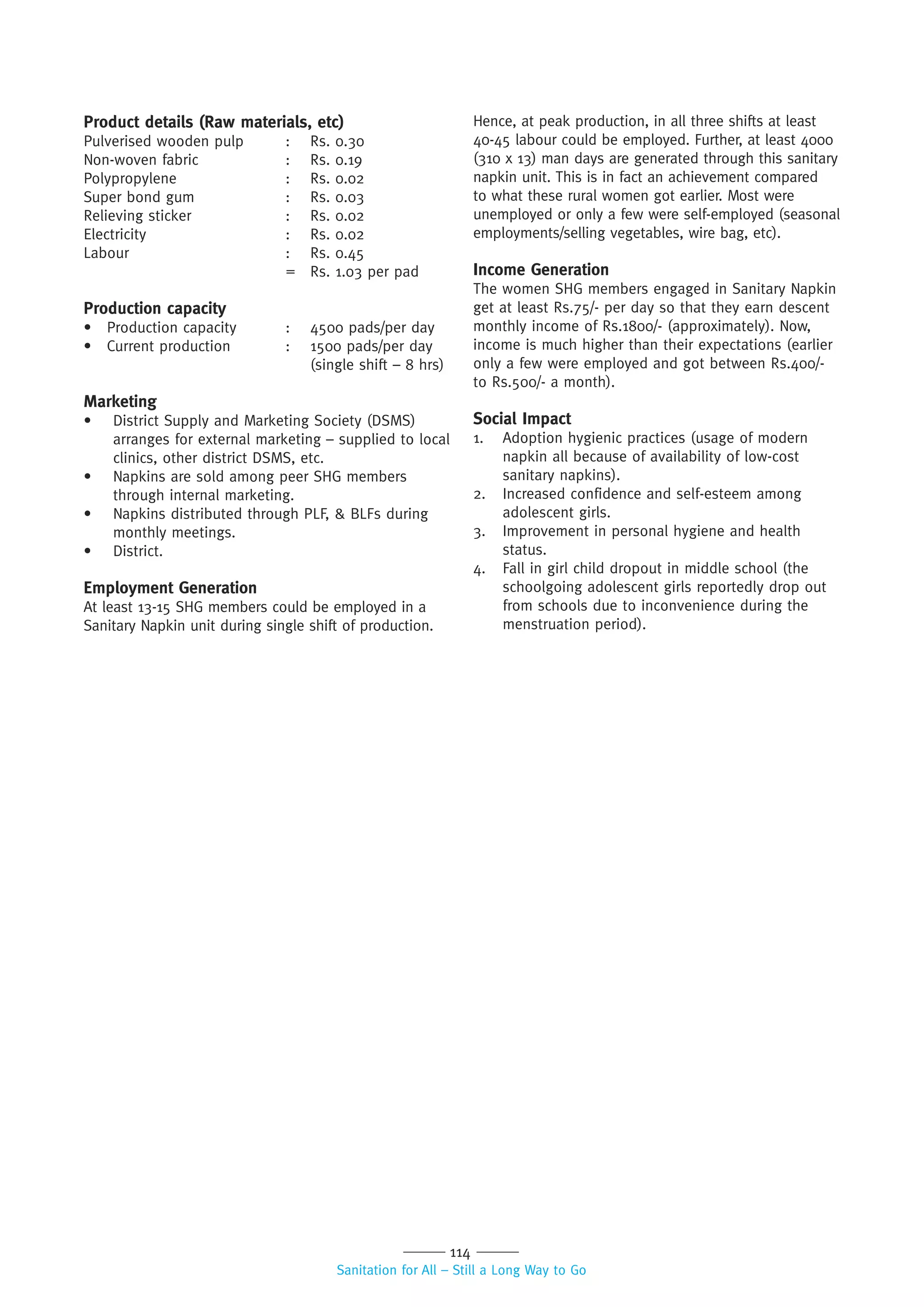 114
Sanitation for All – Still a Long Way to Go
Product details (Raw materials, etc)
Pulverised wooden pulp : Rs. 0.30
Non-woven fabric : Rs. 0.19
Polypropylene : Rs. 0.02
Super bond gum : Rs. 0.03
Relieving sticker : Rs. 0.02
Electricity : Rs. 0.02
Labour : Rs. 0.45
= Rs. 1.03 per pad
Production capacity
• Production capacity : 4500 pads/per day
• Current production : 1500 pads/per day
(single shift – 8 hrs)
Marketing
• District Supply and Marketing Society (DSMS)
arranges for external marketing – supplied to local
clinics, other district DSMS, etc.
• Napkins are sold among peer SHG members
through internal marketing.
• Napkins distributed through PLF, & BLFs during
monthly meetings.
• District.
Employment Generation
At least 13-15 SHG members could be employed in a
Sanitary Napkin unit during single shift of production.
Hence, at peak production, in all three shifts at least
40-45 labour could be employed. Further, at least 4000
(310 x 13) man days are generated through this sanitary
napkin unit. This is in fact an achievement compared
to what these rural women got earlier. Most were
unemployed or only a few were self-employed (seasonal
employments/selling vegetables, wire bag, etc).
Income Generation
The women SHG members engaged in Sanitary Napkin
get at least Rs.75/- per day so that they earn descent
monthly income of Rs.1800/- (approximately). Now,
income is much higher than their expectations (earlier
only a few were employed and got between Rs.400/-
to Rs.500/- a month).
Social Impact
1. Adoption hygienic practices (usage of modern
napkin all because of availability of low-cost
sanitary napkins).
2. Increased confidence and self-esteem among
adolescent girls.
3. Improvement in personal hygiene and health
status.
4. Fall in girl child dropout in middle school (the
schoolgoing adolescent girls reportedly drop out
from schools due to inconvenience during the
menstruation period).
 