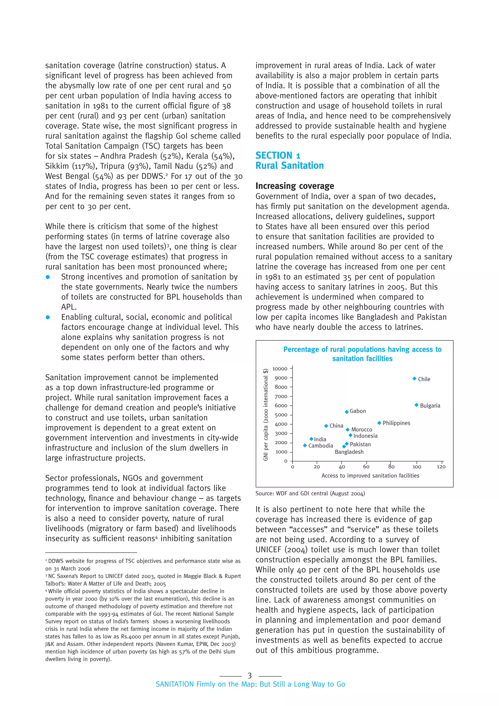 3
SANITATION Firmly on the Map: But Still a Long Way to Go
Percentage of rural populations having access to
sanitation facilities
10000
9000
8000
7000
6000
5000
4000
3000
2000
1000
0
Chile
Bulgaria
Philippines
Gabon
China
Morocco
Indonesia
Pakistan
Bangladesh
Cambodia
India
0 20 40 60 80 100 120
Access to improved sanitation facilities
GNIpercapita(2000international$)
sanitation coverage (latrine construction) status. A
significant level of progress has been achieved from
the abysmally low rate of one per cent rural and 50
per cent urban population of India having access to
sanitation in 1981 to the current official figure of 38
per cent (rural) and 93 per cent (urban) sanitation
coverage. State wise, the most significant progress in
rural sanitation against the flagship GoI scheme called
Total Sanitation Campaign (TSC) targets has been
for six states – Andhra Pradesh (52%), Kerala (54%),
Sikkim (117%), Tripura (93%), Tamil Nadu (52%) and
West Bengal (54%) as per DDWS.2
For 17 out of the 30
states of India, progress has been 10 per cent or less.
And for the remaining seven states it ranges from 10
per cent to 30 per cent.
While there is criticism that some of the highest
performing states (in terms of latrine coverage also
have the largest non used toilets)3
, one thing is clear
(from the TSC coverage estimates) that progress in
rural sanitation has been most pronounced where;
 Strong incentives and promotion of sanitation by
the state governments. Nearly twice the numbers
of toilets are constructed for BPL households than
APL.
 Enabling cultural, social, economic and political
factors encourage change at individual level. This
alone explains why sanitation progress is not
dependent on only one of the factors and why
some states perform better than others.
Sanitation improvement cannot be implemented
as a top down infrastructure-led programme or
project. While rural sanitation improvement faces a
challenge for demand creation and people’s initiative
to construct and use toilets, urban sanitation
improvement is dependent to a great extent on
government intervention and investments in city-wide
infrastructure and inclusion of the slum dwellers in
large infrastructure projects.
Sector professionals, NGOs and government
programmes tend to look at individual factors like
technology, finance and behaviour change – as targets
for intervention to improve sanitation coverage. There
is also a need to consider poverty, nature of rural
livelihoods (migratory or farm based) and livelihoods
insecurity as sufficient reasons4
inhibiting sanitation
improvement in rural areas of India. Lack of water
availability is also a major problem in certain parts
of India. It is possible that a combination of all the
above-mentioned factors are operating that inhibit
construction and usage of household toilets in rural
areas of India, and hence need to be comprehensively
addressed to provide sustainable health and hygiene
benefits to the rural especially poor populace of India.
SECTION 1
Rural Sanitation
Increasing coverage
Government of India, over a span of two decades,
has firmly put sanitation on the development agenda.
Increased allocations, delivery guidelines, support
to States have all been ensured over this period
to ensure that sanitation facilities are provided to
increased numbers. While around 80 per cent of the
rural population remained without access to a sanitary
latrine the coverage has increased from one per cent
in 1981 to an estimated 35 per cent of population
having access to sanitary latrines in 2005. But this
achievement is undermined when compared to
progress made by other neighbouring countries with
low per capita incomes like Bangladesh and Pakistan
who have nearly double the access to latrines.
2
DDWS website for progress of TSC objectives and performance state wise as
on 31 March 2006
3
NC Saxena’s Report to UNICEF dated 2003, quoted in Maggie Black & Rupert
Talbot’s: Water A Matter of Life and Death; 2005
4
While official poverty statistics of India shows a spectacular decline in
poverty in year 2000 (by 10% over the last enumeration), this decline is an
outcome of changed methodology of poverty estimation and therefore not
comparable with the 1993-94 estimates of GoI. The recent National Sample
Survey report on status of India’s farmers shows a worsening livelihoods
crisis in rural India where the net farming income in majority of the Indian
states has fallen to as low as Rs.4000 per annum in all states except Punjab,
J&K and Assam. Other independent reports (Naveen Kumar, EPW, Dec 2003)
mention high incidence of urban poverty (as high as 57% of the Delhi slum
dwellers living in poverty).
It is also pertinent to note here that while the
coverage has increased there is evidence of gap
between “accesses” and “service” as these toilets
are not being used. According to a survey of
UNICEF (2004) toilet use is much lower than toilet
construction especially amongst the BPL families.
While only 40 per cent of the BPL households use
the constructed toilets around 80 per cent of the
constructed toilets are used by those above poverty
line. Lack of awareness amongst communities on
health and hygiene aspects, lack of participation
in planning and implementation and poor demand
generation has put in question the sustainability of
investments as well as benefits expected to accrue
out of this ambitious programme.
Source: WDF and GDI central (August 2004)
 