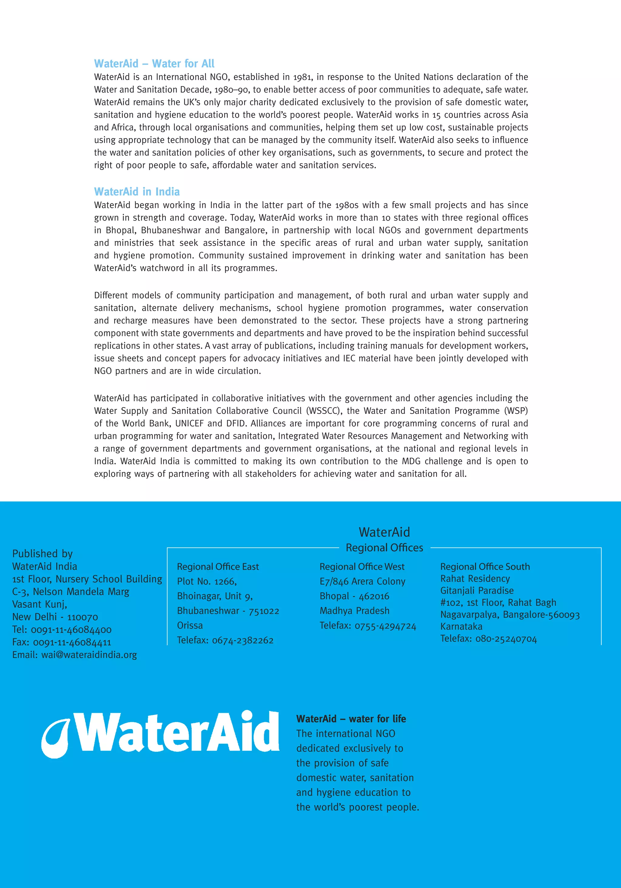 WaterAid – water for life
The international NGO
dedicated exclusively to
the provision of safe
domestic water, sanitation
and hygiene education to
the world’s poorest people.
WaterAid – Water for All
WaterAid is an International NGO, established in 1981, in response to the United Nations declaration of the
Water and Sanitation Decade, 1980–90, to enable better access of poor communities to adequate, safe water.
WaterAid remains the UK’s only major charity dedicated exclusively to the provision of safe domestic water,
sanitation and hygiene education to the world’s poorest people. WaterAid works in 15 countries across Asia
and Africa, through local organisations and communities, helping them set up low cost, sustainable projects
using appropriate technology that can be managed by the community itself. WaterAid also seeks to influence
the water and sanitation policies of other key organisations, such as governments, to secure and protect the
right of poor people to safe, affordable water and sanitation services.
WaterAid in India
WaterAid began working in India in the latter part of the 1980s with a few small projects and has since
grown in strength and coverage. Today, WaterAid works in more than 10 states with three regional offices
in Bhopal, Bhubaneshwar and Bangalore, in partnership with local NGOs and government departments
and ministries that seek assistance in the specific areas of rural and urban water supply, sanitation
and hygiene promotion. Community sustained improvement in drinking water and sanitation has been
WaterAid’s watchword in all its programmes.
Different models of community participation and management, of both rural and urban water supply and
sanitation, alternate delivery mechanisms, school hygiene promotion programmes, water conservation
and recharge measures have been demonstrated to the sector. These projects have a strong partnering
component with state governments and departments and have proved to be the inspiration behind successful
replications in other states. A vast array of publications, including training manuals for development workers,
issue sheets and concept papers for advocacy initiatives and IEC material have been jointly developed with
NGO partners and are in wide circulation.
WaterAid has participated in collaborative initiatives with the government and other agencies including the
Water Supply and Sanitation Collaborative Council (WSSCC), the Water and Sanitation Programme (WSP)
of the World Bank, UNICEF and DFID. Alliances are important for core programming concerns of rural and
urban programming for water and sanitation, Integrated Water Resources Management and Networking with
a range of government departments and government organisations, at the national and regional levels in
India. WaterAid India is committed to making its own contribution to the MDG challenge and is open to
exploring ways of partnering with all stakeholders for achieving water and sanitation for all.
Regional Oﬃce East
Plot No. 1266,
Bhoinagar, Unit 9,
Bhubaneshwar - 751022
Orissa
Telefax: 0674-2382262
Regional Oﬃce West
E7/846 Arera Colony
Bhopal - 462016
Madhya Pradesh
Telefax: 0755-4294724
Regional Oﬃce South
Rahat Residency
Gitanjali Paradise
#102, 1st Floor, Rahat Bagh
Nagavarpalya, Bangalore-560093
Karnataka
Telefax: 080-25240704
WaterAid
Regional Oﬃces
Published by
WaterAid India
1st Floor, Nursery School Building
C-3, Nelson Mandela Marg
Vasant Kunj,
New Delhi - 110070
Tel: 0091-11-46084400
Fax: 0091-11-46084411
Email: wai@wateraidindia.org
SACOSAN WAI Country Paper – 1
SANITATIONFirmlyontheMap:Butstillalongwaytogo
Position Paper for the second South Asia
Conference on Sanitation, Pakistan, Sept 2006
Case Studies & Emerging Issues
WaterAid India
2006
SANITATION Firmly on the Map:
But still a long way to go
WaterAid India
2006
 