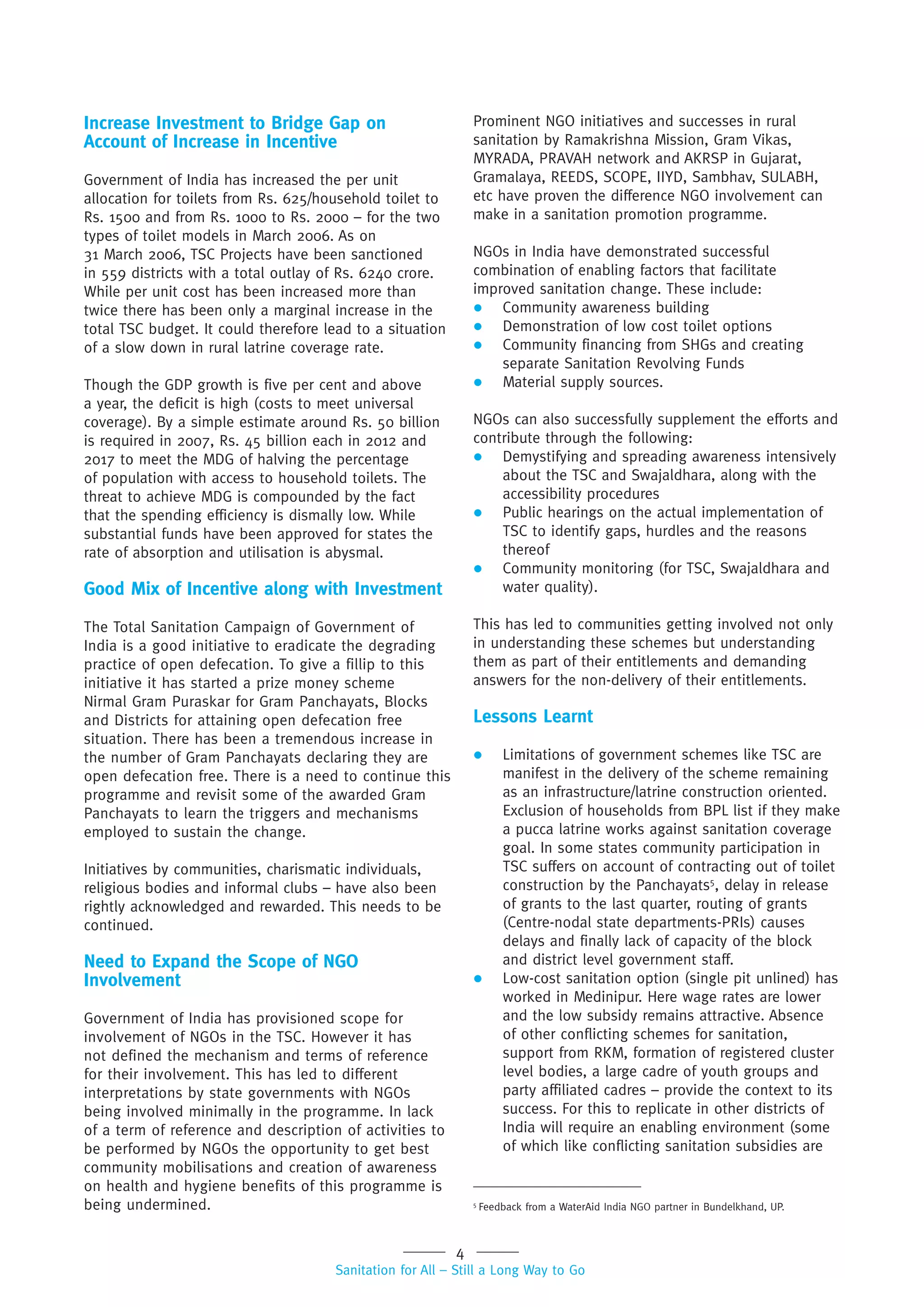 4
Sanitation for All – Still a Long Way to Go
Increase Investment to Bridge Gap on
Account of Increase in Incentive
Government of India has increased the per unit
allocation for toilets from Rs. 625/household toilet to
Rs. 1500 and from Rs. 1000 to Rs. 2000 – for the two
types of toilet models in March 2006. As on
31 March 2006, TSC Projects have been sanctioned
in 559 districts with a total outlay of Rs. 6240 crore.
While per unit cost has been increased more than
twice there has been only a marginal increase in the
total TSC budget. It could therefore lead to a situation
of a slow down in rural latrine coverage rate.
Though the GDP growth is five per cent and above
a year, the deficit is high (costs to meet universal
coverage). By a simple estimate around Rs. 50 billion
is required in 2007, Rs. 45 billion each in 2012 and
2017 to meet the MDG of halving the percentage
of population with access to household toilets. The
threat to achieve MDG is compounded by the fact
that the spending efficiency is dismally low. While
substantial funds have been approved for states the
rate of absorption and utilisation is abysmal.
Good Mix of Incentive along with Investment
The Total Sanitation Campaign of Government of
India is a good initiative to eradicate the degrading
practice of open defecation. To give a fillip to this
initiative it has started a prize money scheme
Nirmal Gram Puraskar for Gram Panchayats, Blocks
and Districts for attaining open defecation free
situation. There has been a tremendous increase in
the number of Gram Panchayats declaring they are
open defecation free. There is a need to continue this
programme and revisit some of the awarded Gram
Panchayats to learn the triggers and mechanisms
employed to sustain the change.
Initiatives by communities, charismatic individuals,
religious bodies and informal clubs – have also been
rightly acknowledged and rewarded. This needs to be
continued.
Need to Expand the Scope of NGO
Involvement
Government of India has provisioned scope for
involvement of NGOs in the TSC. However it has
not defined the mechanism and terms of reference
for their involvement. This has led to different
interpretations by state governments with NGOs
being involved minimally in the programme. In lack
of a term of reference and description of activities to
be performed by NGOs the opportunity to get best
community mobilisations and creation of awareness
on health and hygiene benefits of this programme is
being undermined.
Prominent NGO initiatives and successes in rural
sanitation by Ramakrishna Mission, Gram Vikas,
MYRADA, PRAVAH network and AKRSP in Gujarat,
Gramalaya, REEDS, SCOPE, IIYD, Sambhav, SULABH,
etc have proven the difference NGO involvement can
make in a sanitation promotion programme.
NGOs in India have demonstrated successful
combination of enabling factors that facilitate
improved sanitation change. These include:
 Community awareness building
 Demonstration of low cost toilet options
 Community financing from SHGs and creating
separate Sanitation Revolving Funds
 Material supply sources.
NGOs can also successfully supplement the efforts and
contribute through the following:
 Demystifying and spreading awareness intensively
about the TSC and Swajaldhara, along with the
accessibility procedures
 Public hearings on the actual implementation of
TSC to identify gaps, hurdles and the reasons
thereof
 Community monitoring (for TSC, Swajaldhara and
water quality).
This has led to communities getting involved not only
in understanding these schemes but understanding
them as part of their entitlements and demanding
answers for the non-delivery of their entitlements.
Lessons Learnt
 Limitations of government schemes like TSC are
manifest in the delivery of the scheme remaining
as an infrastructure/latrine construction oriented.
Exclusion of households from BPL list if they make
a pucca latrine works against sanitation coverage
goal. In some states community participation in
TSC suffers on account of contracting out of toilet
construction by the Panchayats5
, delay in release
of grants to the last quarter, routing of grants
(Centre-nodal state departments-PRIs) causes
delays and finally lack of capacity of the block
and district level government staff.
 Low-cost sanitation option (single pit unlined) has
worked in Medinipur. Here wage rates are lower
and the low subsidy remains attractive. Absence
of other conflicting schemes for sanitation,
support from RKM, formation of registered cluster
level bodies, a large cadre of youth groups and
party affiliated cadres – provide the context to its
success. For this to replicate in other districts of
India will require an enabling environment (some
of which like conflicting sanitation subsidies are
5
Feedback from a WaterAid India NGO partner in Bundelkhand, UP.
 