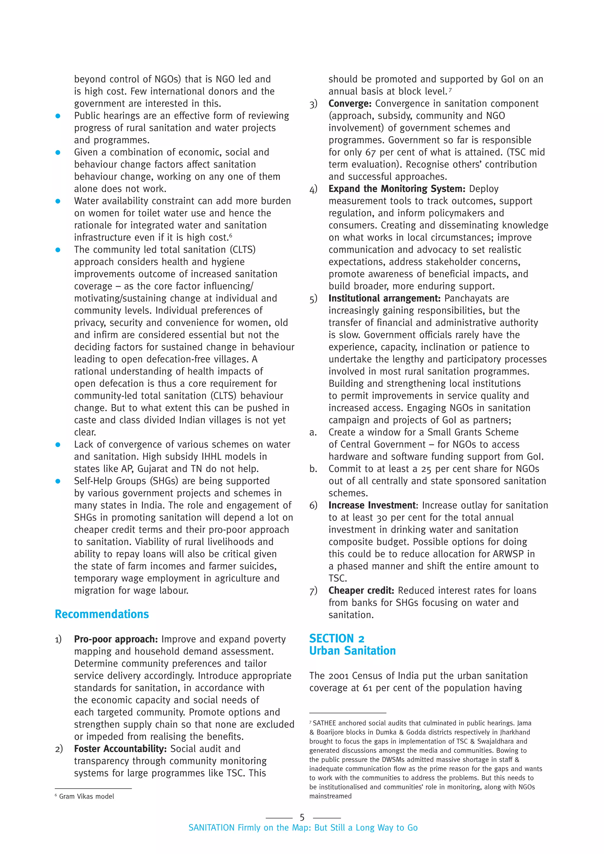 5
SANITATION Firmly on the Map: But Still a Long Way to Go
beyond control of NGOs) that is NGO led and
is high cost. Few international donors and the
government are interested in this.
 Public hearings are an effective form of reviewing
progress of rural sanitation and water projects
and programmes.
 Given a combination of economic, social and
behaviour change factors affect sanitation
behaviour change, working on any one of them
alone does not work.
 Water availability constraint can add more burden
on women for toilet water use and hence the
rationale for integrated water and sanitation
infrastructure even if it is high cost.6
 The community led total sanitation (CLTS)
approach considers health and hygiene
improvements outcome of increased sanitation
coverage – as the core factor influencing/
motivating/sustaining change at individual and
community levels. Individual preferences of
privacy, security and convenience for women, old
and infirm are considered essential but not the
deciding factors for sustained change in behaviour
leading to open defecation-free villages. A
rational understanding of health impacts of
open defecation is thus a core requirement for
community-led total sanitation (CLTS) behaviour
change. But to what extent this can be pushed in
caste and class divided Indian villages is not yet
clear.
 Lack of convergence of various schemes on water
and sanitation. High subsidy IHHL models in
states like AP, Gujarat and TN do not help.
 Self-Help Groups (SHGs) are being supported
by various government projects and schemes in
many states in India. The role and engagement of
SHGs in promoting sanitation will depend a lot on
cheaper credit terms and their pro-poor approach
to sanitation. Viability of rural livelihoods and
ability to repay loans will also be critical given
the state of farm incomes and farmer suicides,
temporary wage employment in agriculture and
migration for wage labour.
Recommendations
1) Pro-poor approach: Improve and expand poverty
mapping and household demand assessment.
Determine community preferences and tailor
service delivery accordingly. Introduce appropriate
standards for sanitation, in accordance with
the economic capacity and social needs of
each targeted community. Promote options and
strengthen supply chain so that none are excluded
or impeded from realising the benefits.
2) Foster Accountability: Social audit and
transparency through community monitoring
systems for large programmes like TSC. This
should be promoted and supported by GoI on an
annual basis at block level.7
3) Converge: Convergence in sanitation component
(approach, subsidy, community and NGO
involvement) of government schemes and
programmes. Government so far is responsible
for only 67 per cent of what is attained. (TSC mid
term evaluation). Recognise others’ contribution
and successful approaches.
4) Expand the Monitoring System: Deploy
measurement tools to track outcomes, support
regulation, and inform policymakers and
consumers. Creating and disseminating knowledge
on what works in local circumstances; improve
communication and advocacy to set realistic
expectations, address stakeholder concerns,
promote awareness of beneficial impacts, and
build broader, more enduring support.
5) Institutional arrangement: Panchayats are
increasingly gaining responsibilities, but the
transfer of financial and administrative authority
is slow. Government officials rarely have the
experience, capacity, inclination or patience to
undertake the lengthy and participatory processes
involved in most rural sanitation programmes.
Building and strengthening local institutions
to permit improvements in service quality and
increased access. Engaging NGOs in sanitation
campaign and projects of GoI as partners;
a. Create a window for a Small Grants Scheme
of Central Government – for NGOs to access
hardware and software funding support from GoI.
b. Commit to at least a 25 per cent share for NGOs
out of all centrally and state sponsored sanitation
schemes.
6) Increase Investment: Increase outlay for sanitation
to at least 30 per cent for the total annual
investment in drinking water and sanitation
composite budget. Possible options for doing
this could be to reduce allocation for ARWSP in
a phased manner and shift the entire amount to
TSC.
7) Cheaper credit: Reduced interest rates for loans
from banks for SHGs focusing on water and
sanitation.
SECTION 2
Urban Sanitation
The 2001 Census of India put the urban sanitation
coverage at 61 per cent of the population having
6
Gram Vikas model
7
SATHEE anchored social audits that culminated in public hearings. Jama
& Boarijore blocks in Dumka & Godda districts respectively in Jharkhand
brought to focus the gaps in implementation of TSC & Swajaldhara and
generated discussions amongst the media and communities. Bowing to
the public pressure the DWSMs admitted massive shortage in staff &
inadequate communication flow as the prime reason for the gaps and wants
to work with the communities to address the problems. But this needs to
be institutionalised and communities’ role in monitoring, along with NGOs
mainstreamed
 