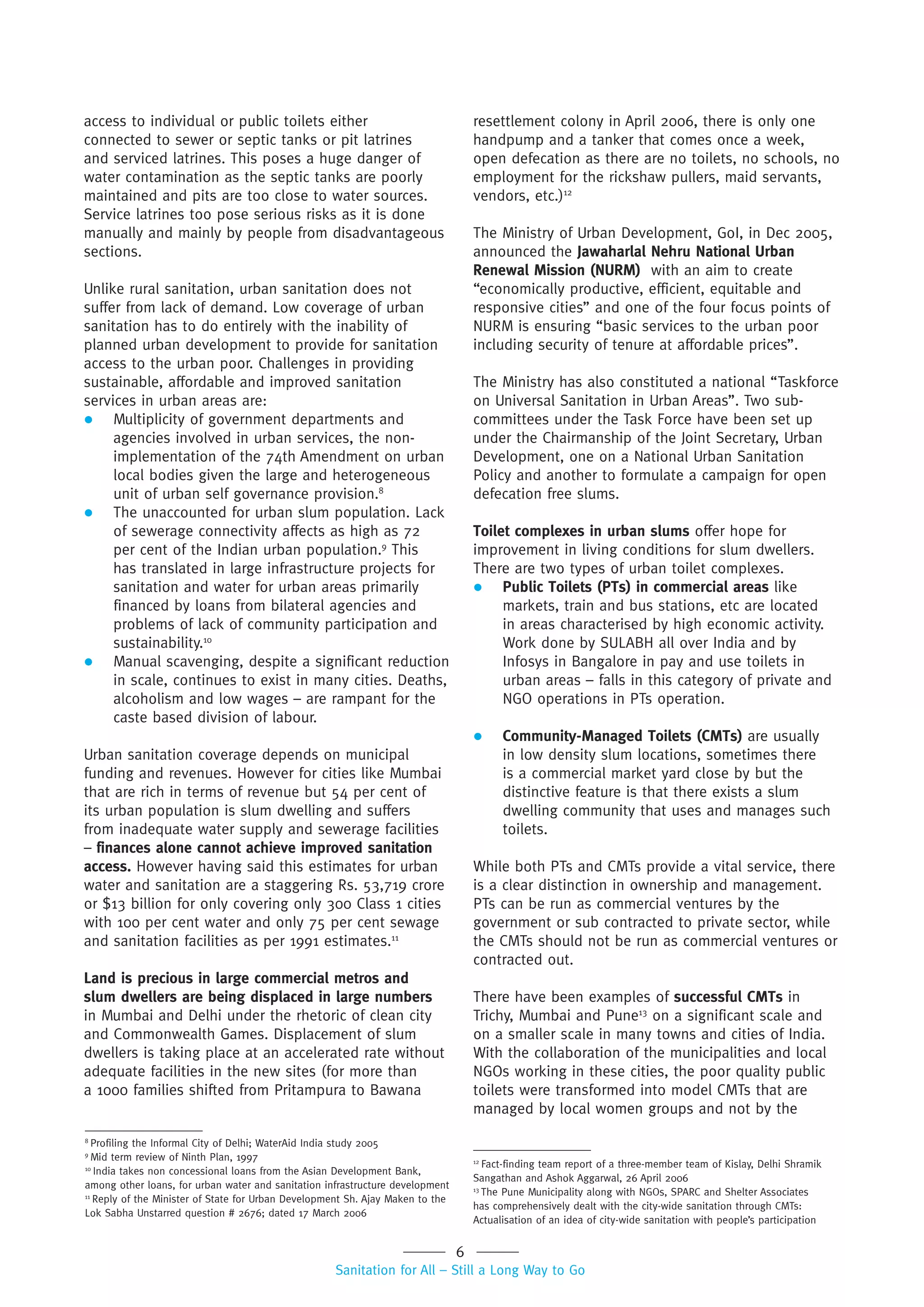 6
Sanitation for All – Still a Long Way to Go
access to individual or public toilets either
connected to sewer or septic tanks or pit latrines
and serviced latrines. This poses a huge danger of
water contamination as the septic tanks are poorly
maintained and pits are too close to water sources.
Service latrines too pose serious risks as it is done
manually and mainly by people from disadvantageous
sections.
Unlike rural sanitation, urban sanitation does not
suffer from lack of demand. Low coverage of urban
sanitation has to do entirely with the inability of
planned urban development to provide for sanitation
access to the urban poor. Challenges in providing
sustainable, affordable and improved sanitation
services in urban areas are:
 Multiplicity of government departments and
agencies involved in urban services, the non-
implementation of the 74th Amendment on urban
local bodies given the large and heterogeneous
unit of urban self governance provision.8
 The unaccounted for urban slum population. Lack
of sewerage connectivity affects as high as 72
per cent of the Indian urban population.9
This
has translated in large infrastructure projects for
sanitation and water for urban areas primarily
financed by loans from bilateral agencies and
problems of lack of community participation and
sustainability.10
 Manual scavenging, despite a significant reduction
in scale, continues to exist in many cities. Deaths,
alcoholism and low wages – are rampant for the
caste based division of labour.
Urban sanitation coverage depends on municipal
funding and revenues. However for cities like Mumbai
that are rich in terms of revenue but 54 per cent of
its urban population is slum dwelling and suffers
from inadequate water supply and sewerage facilities
– finances alone cannot achieve improved sanitation
access. However having said this estimates for urban
water and sanitation are a staggering Rs. 53,719 crore
or $13 billion for only covering only 300 Class 1 cities
with 100 per cent water and only 75 per cent sewage
and sanitation facilities as per 1991 estimates.11
Land is precious in large commercial metros and
slum dwellers are being displaced in large numbers
in Mumbai and Delhi under the rhetoric of clean city
and Commonwealth Games. Displacement of slum
dwellers is taking place at an accelerated rate without
adequate facilities in the new sites (for more than
a 1000 families shifted from Pritampura to Bawana
resettlement colony in April 2006, there is only one
handpump and a tanker that comes once a week,
open defecation as there are no toilets, no schools, no
employment for the rickshaw pullers, maid servants,
vendors, etc.)12
The Ministry of Urban Development, GoI, in Dec 2005,
announced the Jawaharlal Nehru National Urban
Renewal Mission (NURM) with an aim to create
“economically productive, efficient, equitable and
responsive cities” and one of the four focus points of
NURM is ensuring “basic services to the urban poor
including security of tenure at affordable prices”.
The Ministry has also constituted a national “Taskforce
on Universal Sanitation in Urban Areas”. Two sub-
committees under the Task Force have been set up
under the Chairmanship of the Joint Secretary, Urban
Development, one on a National Urban Sanitation
Policy and another to formulate a campaign for open
defecation free slums.
Toilet complexes in urban slums offer hope for
improvement in living conditions for slum dwellers.
There are two types of urban toilet complexes.
 Public Toilets (PTs) in commercial areas like
markets, train and bus stations, etc are located
in areas characterised by high economic activity.
Work done by SULABH all over India and by
Infosys in Bangalore in pay and use toilets in
urban areas – falls in this category of private and
NGO operations in PTs operation.
 Community-Managed Toilets (CMTs) are usually
in low density slum locations, sometimes there
is a commercial market yard close by but the
distinctive feature is that there exists a slum
dwelling community that uses and manages such
toilets.
While both PTs and CMTs provide a vital service, there
is a clear distinction in ownership and management.
PTs can be run as commercial ventures by the
government or sub contracted to private sector, while
the CMTs should not be run as commercial ventures or
contracted out.
There have been examples of successful CMTs in
Trichy, Mumbai and Pune13
on a significant scale and
on a smaller scale in many towns and cities of India.
With the collaboration of the municipalities and local
NGOs working in these cities, the poor quality public
toilets were transformed into model CMTs that are
managed by local women groups and not by the
8
Profiling the Informal City of Delhi; WaterAid India study 2005
9
Mid term review of Ninth Plan, 1997
10
India takes non concessional loans from the Asian Development Bank,
among other loans, for urban water and sanitation infrastructure development
11
Reply of the Minister of State for Urban Development Sh. Ajay Maken to the
Lok Sabha Unstarred question # 2676; dated 17 March 2006
12
Fact-finding team report of a three-member team of Kislay, Delhi Shramik
Sangathan and Ashok Aggarwal, 26 April 2006
13
The Pune Municipality along with NGOs, SPARC and Shelter Associates
has comprehensively dealt with the city-wide sanitation through CMTs:
Actualisation of an idea of city-wide sanitation with people’s participation
 