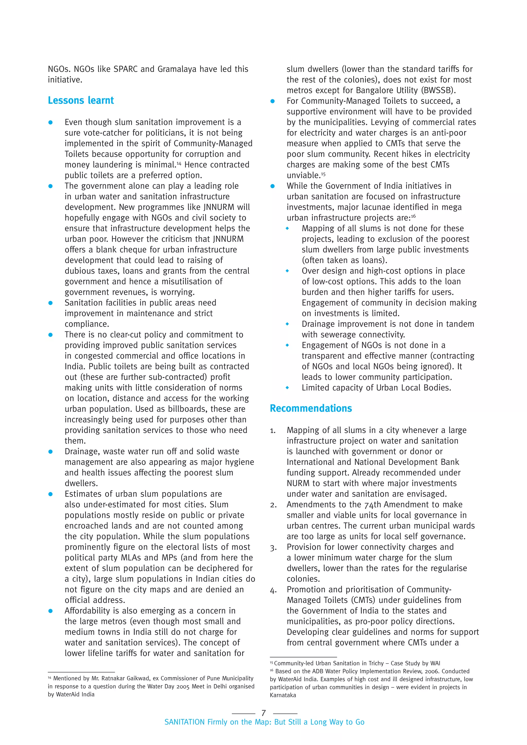 7
SANITATION Firmly on the Map: But Still a Long Way to Go
NGOs. NGOs like SPARC and Gramalaya have led this
initiative.
Lessons learnt
 Even though slum sanitation improvement is a
sure vote-catcher for politicians, it is not being
implemented in the spirit of Community-Managed
Toilets because opportunity for corruption and
money laundering is minimal.14
Hence contracted
public toilets are a preferred option.
 The government alone can play a leading role
in urban water and sanitation infrastructure
development. New programmes like JNNURM will
hopefully engage with NGOs and civil society to
ensure that infrastructure development helps the
urban poor. However the criticism that JNNURM
offers a blank cheque for urban infrastructure
development that could lead to raising of
dubious taxes, loans and grants from the central
government and hence a misutilisation of
government revenues, is worrying.
 Sanitation facilities in public areas need
improvement in maintenance and strict
compliance.
 There is no clear-cut policy and commitment to
providing improved public sanitation services
in congested commercial and office locations in
India. Public toilets are being built as contracted
out (these are further sub-contracted) profit
making units with little consideration of norms
on location, distance and access for the working
urban population. Used as billboards, these are
increasingly being used for purposes other than
providing sanitation services to those who need
them.
 Drainage, waste water run off and solid waste
management are also appearing as major hygiene
and health issues affecting the poorest slum
dwellers.
 Estimates of urban slum populations are
also under-estimated for most cities. Slum
populations mostly reside on public or private
encroached lands and are not counted among
the city population. While the slum populations
prominently figure on the electoral lists of most
political party MLAs and MPs (and from here the
extent of slum population can be deciphered for
a city), large slum populations in Indian cities do
not figure on the city maps and are denied an
official address.
 Affordability is also emerging as a concern in
the large metros (even though most small and
medium towns in India still do not charge for
water and sanitation services). The concept of
lower lifeline tariffs for water and sanitation for
slum dwellers (lower than the standard tariffs for
the rest of the colonies), does not exist for most
metros except for Bangalore Utility (BWSSB).
 For Community-Managed Toilets to succeed, a
supportive environment will have to be provided
by the municipalities. Levying of commercial rates
for electricity and water charges is an anti-poor
measure when applied to CMTs that serve the
poor slum community. Recent hikes in electricity
charges are making some of the best CMTs
unviable.15
 While the Government of India initiatives in
urban sanitation are focused on infrastructure
investments, major lacunae identified in mega
urban infrastructure projects are:16
 Mapping of all slums is not done for these
projects, leading to exclusion of the poorest
slum dwellers from large public investments
(often taken as loans).
 Over design and high-cost options in place
of low-cost options. This adds to the loan
burden and then higher tariffs for users.
Engagement of community in decision making
on investments is limited.
 Drainage improvement is not done in tandem
with sewerage connectivity.
 Engagement of NGOs is not done in a
transparent and effective manner (contracting
of NGOs and local NGOs being ignored). It
leads to lower community participation.
 Limited capacity of Urban Local Bodies.
Recommendations
1. Mapping of all slums in a city whenever a large
infrastructure project on water and sanitation
is launched with government or donor or
International and National Development Bank
funding support. Already recommended under
NURM to start with where major investments
under water and sanitation are envisaged.
2. Amendments to the 74th Amendment to make
smaller and viable units for local governance in
urban centres. The current urban municipal wards
are too large as units for local self governance.
3. Provision for lower connectivity charges and
a lower minimum water charge for the slum
dwellers, lower than the rates for the regularise
colonies.
4. Promotion and prioritisation of Community-
Managed Toilets (CMTs) under guidelines from
the Government of India to the states and
municipalities, as pro-poor policy directions.
Developing clear guidelines and norms for support
from central government where CMTs under a
14
Mentioned by Mr. Ratnakar Gaikwad, ex Commissioner of Pune Municipality
in response to a question during the Water Day 2005 Meet in Delhi organised
by WaterAid India
15
Community-led Urban Sanitation in Trichy – Case Study by WAI
16
Based on the ADB Water Policy Implementation Review, 2006. Conducted
by WaterAid India. Examples of high cost and ill designed infrastructure, low
participation of urban communities in design – were evident in projects in
Karnataka
 