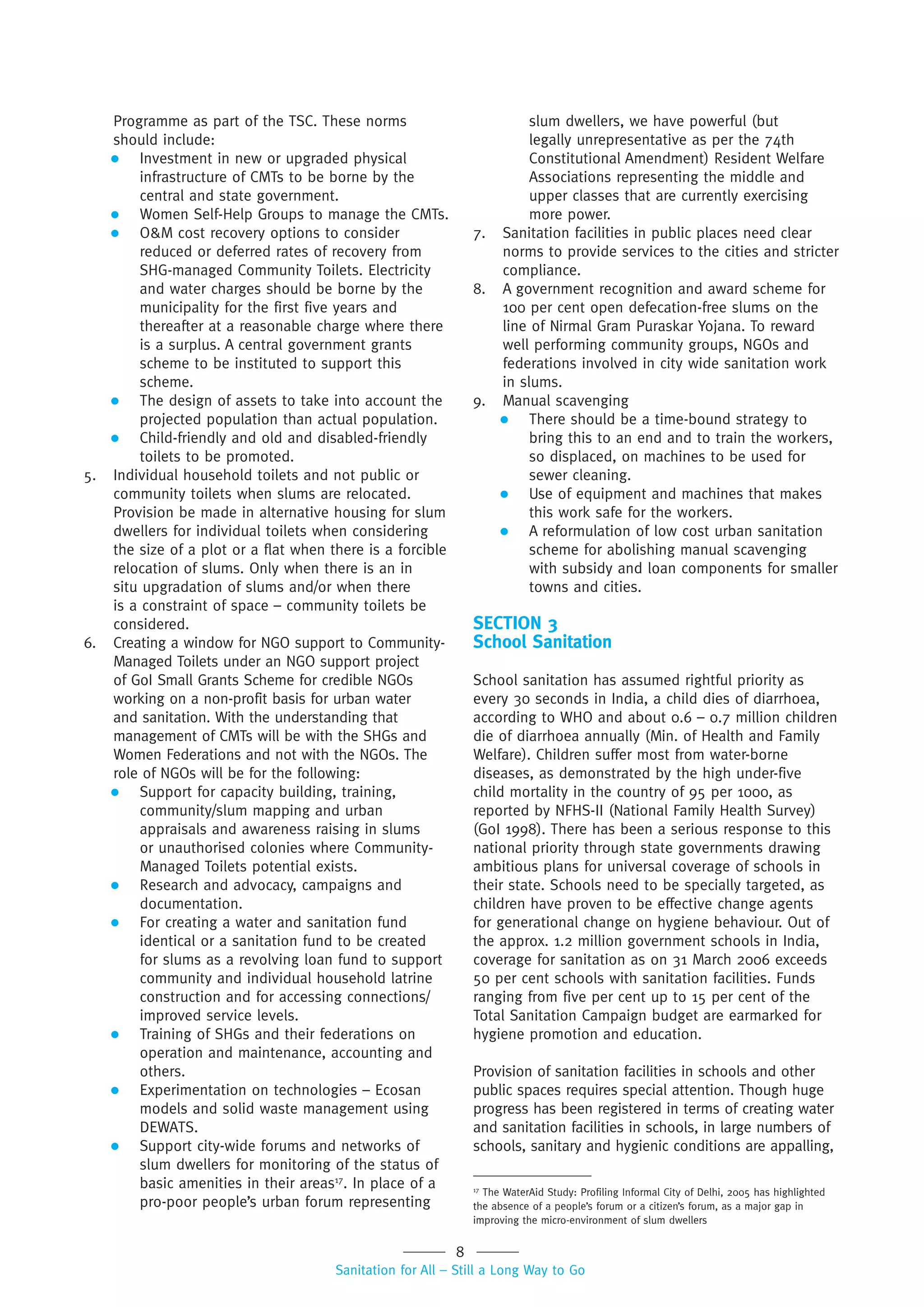 8
Sanitation for All – Still a Long Way to Go
17
The WaterAid Study: Profiling Informal City of Delhi, 2005 has highlighted
the absence of a people’s forum or a citizen’s forum, as a major gap in
improving the micro-environment of slum dwellers
Programme as part of the TSC. These norms
should include:
 Investment in new or upgraded physical
infrastructure of CMTs to be borne by the
central and state government.
 Women Self-Help Groups to manage the CMTs.
 O&M cost recovery options to consider
reduced or deferred rates of recovery from
SHG-managed Community Toilets. Electricity
and water charges should be borne by the
municipality for the first five years and
thereafter at a reasonable charge where there
is a surplus. A central government grants
scheme to be instituted to support this
scheme.
 The design of assets to take into account the
projected population than actual population.
 Child-friendly and old and disabled-friendly
toilets to be promoted.
5. Individual household toilets and not public or
community toilets when slums are relocated.
Provision be made in alternative housing for slum
dwellers for individual toilets when considering
the size of a plot or a flat when there is a forcible
relocation of slums. Only when there is an in
situ upgradation of slums and/or when there
is a constraint of space – community toilets be
considered.
6. Creating a window for NGO support to Community-
Managed Toilets under an NGO support project
of GoI Small Grants Scheme for credible NGOs
working on a non-profit basis for urban water
and sanitation. With the understanding that
management of CMTs will be with the SHGs and
Women Federations and not with the NGOs. The
role of NGOs will be for the following:
 Support for capacity building, training,
community/slum mapping and urban
appraisals and awareness raising in slums
or unauthorised colonies where Community-
Managed Toilets potential exists.
 Research and advocacy, campaigns and
documentation.
 For creating a water and sanitation fund
identical or a sanitation fund to be created
for slums as a revolving loan fund to support
community and individual household latrine
construction and for accessing connections/
improved service levels.
 Training of SHGs and their federations on
operation and maintenance, accounting and
others.
 Experimentation on technologies – Ecosan
models and solid waste management using
DEWATS.
 Support city-wide forums and networks of
slum dwellers for monitoring of the status of
basic amenities in their areas17
. In place of a
pro-poor people’s urban forum representing
slum dwellers, we have powerful (but
legally unrepresentative as per the 74th
Constitutional Amendment) Resident Welfare
Associations representing the middle and
upper classes that are currently exercising
more power.
7. Sanitation facilities in public places need clear
norms to provide services to the cities and stricter
compliance.
8. A government recognition and award scheme for
100 per cent open defecation-free slums on the
line of Nirmal Gram Puraskar Yojana. To reward
well performing community groups, NGOs and
federations involved in city wide sanitation work
in slums.
9. Manual scavenging
 There should be a time-bound strategy to
bring this to an end and to train the workers,
so displaced, on machines to be used for
sewer cleaning.
 Use of equipment and machines that makes
this work safe for the workers.
 A reformulation of low cost urban sanitation
scheme for abolishing manual scavenging
with subsidy and loan components for smaller
towns and cities.
SECTION 3
School Sanitation
School sanitation has assumed rightful priority as
every 30 seconds in India, a child dies of diarrhoea,
according to WHO and about 0.6 – 0.7 million children
die of diarrhoea annually (Min. of Health and Family
Welfare). Children suffer most from water-borne
diseases, as demonstrated by the high under-five
child mortality in the country of 95 per 1000, as
reported by NFHS-II (National Family Health Survey)
(GoI 1998). There has been a serious response to this
national priority through state governments drawing
ambitious plans for universal coverage of schools in
their state. Schools need to be specially targeted, as
children have proven to be effective change agents
for generational change on hygiene behaviour. Out of
the approx. 1.2 million government schools in India,
coverage for sanitation as on 31 March 2006 exceeds
50 per cent schools with sanitation facilities. Funds
ranging from five per cent up to 15 per cent of the
Total Sanitation Campaign budget are earmarked for
hygiene promotion and education.
Provision of sanitation facilities in schools and other
public spaces requires special attention. Though huge
progress has been registered in terms of creating water
and sanitation facilities in schools, in large numbers of
schools, sanitary and hygienic conditions are appalling,
 