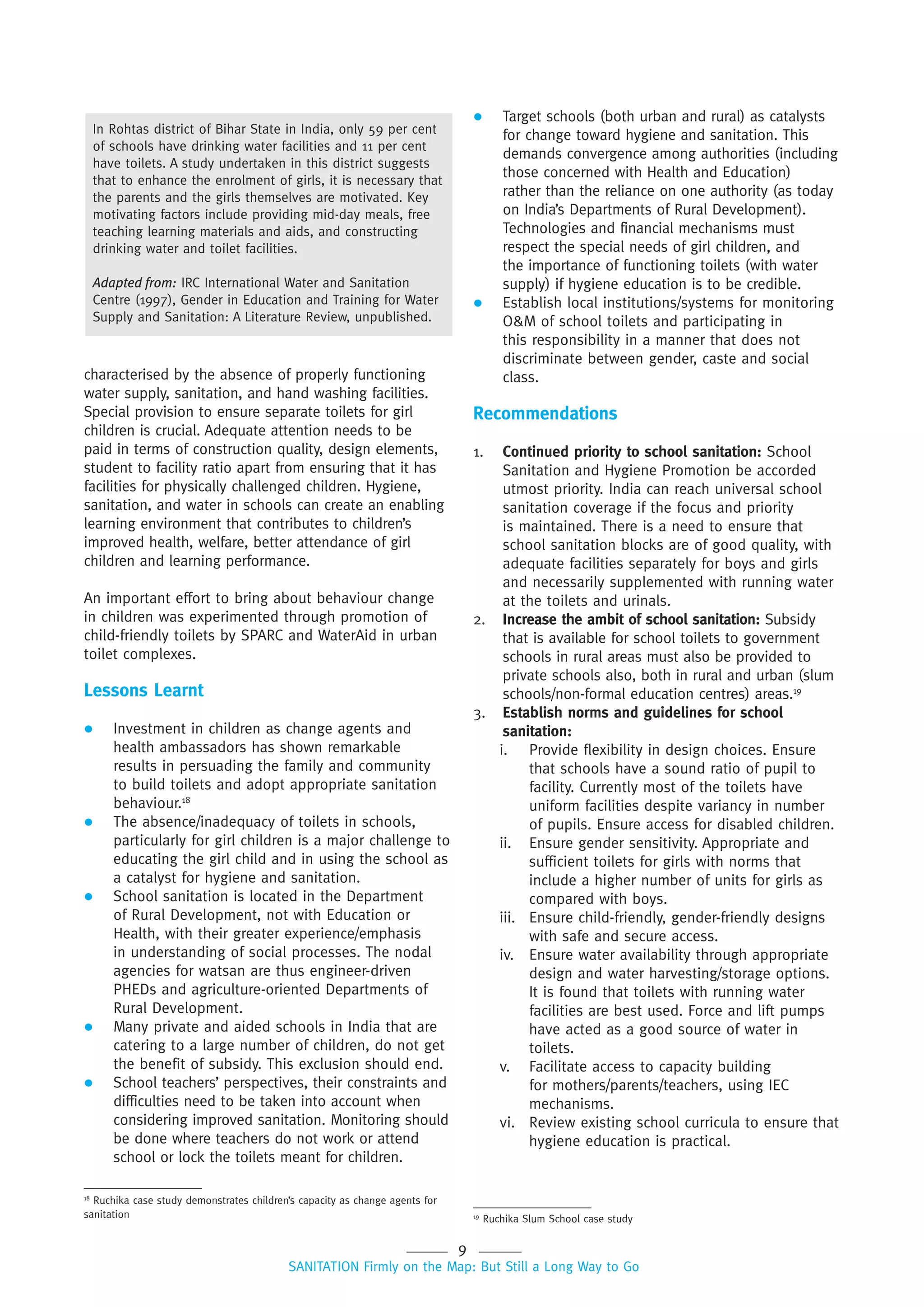 9
SANITATION Firmly on the Map: But Still a Long Way to Go
18
Ruchika case study demonstrates children’s capacity as change agents for
sanitation
characterised by the absence of properly functioning
water supply, sanitation, and hand washing facilities.
Special provision to ensure separate toilets for girl
children is crucial. Adequate attention needs to be
paid in terms of construction quality, design elements,
student to facility ratio apart from ensuring that it has
facilities for physically challenged children. Hygiene,
sanitation, and water in schools can create an enabling
learning environment that contributes to children’s
improved health, welfare, better attendance of girl
children and learning performance.
An important effort to bring about behaviour change
in children was experimented through promotion of
child-friendly toilets by SPARC and WaterAid in urban
toilet complexes.
Lessons Learnt
 Investment in children as change agents and
health ambassadors has shown remarkable
results in persuading the family and community
to build toilets and adopt appropriate sanitation
behaviour.18
 The absence/inadequacy of toilets in schools,
particularly for girl children is a major challenge to
educating the girl child and in using the school as
a catalyst for hygiene and sanitation.
 School sanitation is located in the Department
of Rural Development, not with Education or
Health, with their greater experience/emphasis
in understanding of social processes. The nodal
agencies for watsan are thus engineer-driven
PHEDs and agriculture-oriented Departments of
Rural Development.
 Many private and aided schools in India that are
catering to a large number of children, do not get
the benefit of subsidy. This exclusion should end.
 School teachers’ perspectives, their constraints and
difficulties need to be taken into account when
considering improved sanitation. Monitoring should
be done where teachers do not work or attend
school or lock the toilets meant for children.
 Target schools (both urban and rural) as catalysts
for change toward hygiene and sanitation. This
demands convergence among authorities (including
those concerned with Health and Education)
rather than the reliance on one authority (as today
on India’s Departments of Rural Development).
Technologies and financial mechanisms must
respect the special needs of girl children, and
the importance of functioning toilets (with water
supply) if hygiene education is to be credible.
 Establish local institutions/systems for monitoring
O&M of school toilets and participating in
this responsibility in a manner that does not
discriminate between gender, caste and social
class.
Recommendations
1. Continued priority to school sanitation: School
Sanitation and Hygiene Promotion be accorded
utmost priority. India can reach universal school
sanitation coverage if the focus and priority
is maintained. There is a need to ensure that
school sanitation blocks are of good quality, with
adequate facilities separately for boys and girls
and necessarily supplemented with running water
at the toilets and urinals.
2. Increase the ambit of school sanitation: Subsidy
that is available for school toilets to government
schools in rural areas must also be provided to
private schools also, both in rural and urban (slum
schools/non-formal education centres) areas.19
3. Establish norms and guidelines for school
sanitation:
i. Provide flexibility in design choices. Ensure
that schools have a sound ratio of pupil to
facility. Currently most of the toilets have
uniform facilities despite variancy in number
of pupils. Ensure access for disabled children.
ii. Ensure gender sensitivity. Appropriate and
sufficient toilets for girls with norms that
include a higher number of units for girls as
compared with boys.
iii. Ensure child-friendly, gender-friendly designs
with safe and secure access.
iv. Ensure water availability through appropriate
design and water harvesting/storage options.
It is found that toilets with running water
facilities are best used. Force and lift pumps
have acted as a good source of water in
toilets.
v. Facilitate access to capacity building
for mothers/parents/teachers, using IEC
mechanisms.
vi. Review existing school curricula to ensure that
hygiene education is practical.
19
Ruchika Slum School case study
In Rohtas district of Bihar State in India, only 59 per cent
of schools have drinking water facilities and 11 per cent
have toilets. A study undertaken in this district suggests
that to enhance the enrolment of girls, it is necessary that
the parents and the girls themselves are motivated. Key
motivating factors include providing mid-day meals, free
teaching learning materials and aids, and constructing
drinking water and toilet facilities.
Adapted from: IRC International Water and Sanitation
Centre (1997), Gender in Education and Training for Water
Supply and Sanitation: A Literature Review, unpublished.
 
