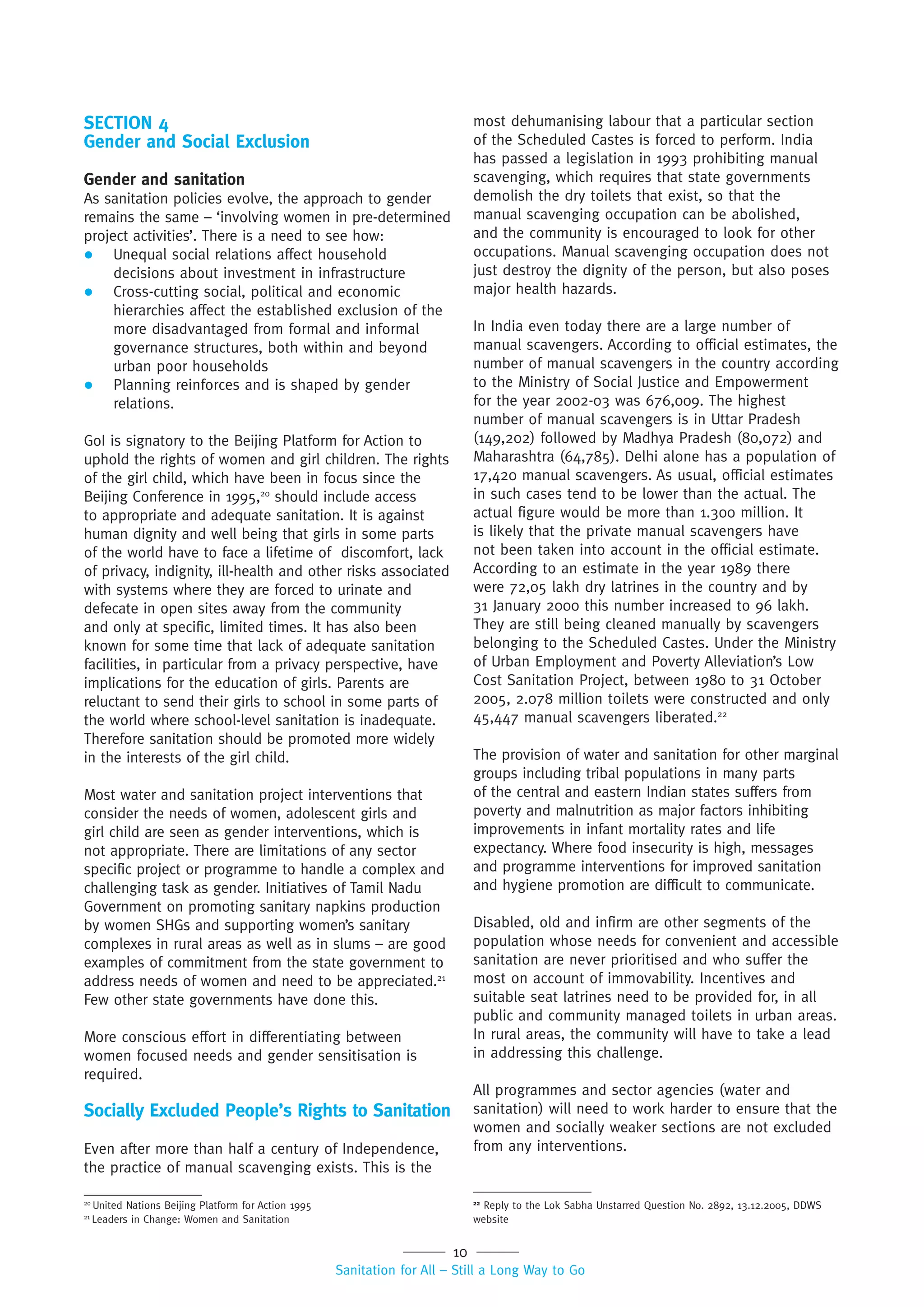 10
Sanitation for All – Still a Long Way to Go
SECTION 4
Gender and Social Exclusion
Gender and sanitation
As sanitation policies evolve, the approach to gender
remains the same – ‘involving women in pre-determined
project activities’. There is a need to see how:
 Unequal social relations affect household
decisions about investment in infrastructure
 Cross-cutting social, political and economic
hierarchies affect the established exclusion of the
more disadvantaged from formal and informal
governance structures, both within and beyond
urban poor households
 Planning reinforces and is shaped by gender
relations.
GoI is signatory to the Beijing Platform for Action to
uphold the rights of women and girl children. The rights
of the girl child, which have been in focus since the
Beijing Conference in 1995,20
should include access
to appropriate and adequate sanitation. It is against
human dignity and well being that girls in some parts
of the world have to face a lifetime of discomfort, lack
of privacy, indignity, ill-health and other risks associated
with systems where they are forced to urinate and
defecate in open sites away from the community
and only at specific, limited times. It has also been
known for some time that lack of adequate sanitation
facilities, in particular from a privacy perspective, have
implications for the education of girls. Parents are
reluctant to send their girls to school in some parts of
the world where school-level sanitation is inadequate.
Therefore sanitation should be promoted more widely
in the interests of the girl child.
Most water and sanitation project interventions that
consider the needs of women, adolescent girls and
girl child are seen as gender interventions, which is
not appropriate. There are limitations of any sector
specific project or programme to handle a complex and
challenging task as gender. Initiatives of Tamil Nadu
Government on promoting sanitary napkins production
by women SHGs and supporting women’s sanitary
complexes in rural areas as well as in slums – are good
examples of commitment from the state government to
address needs of women and need to be appreciated.21
Few other state governments have done this.
More conscious effort in differentiating between
women focused needs and gender sensitisation is
required.
Socially Excluded People’s Rights to Sanitation
Even after more than half a century of Independence,
the practice of manual scavenging exists. This is the
most dehumanising labour that a particular section
of the Scheduled Castes is forced to perform. India
has passed a legislation in 1993 prohibiting manual
scavenging, which requires that state governments
demolish the dry toilets that exist, so that the
manual scavenging occupation can be abolished,
and the community is encouraged to look for other
occupations. Manual scavenging occupation does not
just destroy the dignity of the person, but also poses
major health hazards.
In India even today there are a large number of
manual scavengers. According to official estimates, the
number of manual scavengers in the country according
to the Ministry of Social Justice and Empowerment
for the year 2002-03 was 676,009. The highest
number of manual scavengers is in Uttar Pradesh
(149,202) followed by Madhya Pradesh (80,072) and
Maharashtra (64,785). Delhi alone has a population of
17,420 manual scavengers. As usual, official estimates
in such cases tend to be lower than the actual. The
actual figure would be more than 1.300 million. It
is likely that the private manual scavengers have
not been taken into account in the official estimate.
According to an estimate in the year 1989 there
were 72,05 lakh dry latrines in the country and by
31 January 2000 this number increased to 96 lakh.
They are still being cleaned manually by scavengers
belonging to the Scheduled Castes. Under the Ministry
of Urban Employment and Poverty Alleviation’s Low
Cost Sanitation Project, between 1980 to 31 October
2005, 2.078 million toilets were constructed and only
45,447 manual scavengers liberated.22
The provision of water and sanitation for other marginal
groups including tribal populations in many parts
of the central and eastern Indian states suffers from
poverty and malnutrition as major factors inhibiting
improvements in infant mortality rates and life
expectancy. Where food insecurity is high, messages
and programme interventions for improved sanitation
and hygiene promotion are difficult to communicate.
Disabled, old and infirm are other segments of the
population whose needs for convenient and accessible
sanitation are never prioritised and who suffer the
most on account of immovability. Incentives and
suitable seat latrines need to be provided for, in all
public and community managed toilets in urban areas.
In rural areas, the community will have to take a lead
in addressing this challenge.
All programmes and sector agencies (water and
sanitation) will need to work harder to ensure that the
women and socially weaker sections are not excluded
from any interventions.
20
United Nations Beijing Platform for Action 1995
21
Leaders in Change: Women and Sanitation
22
Reply to the Lok Sabha Unstarred Question No. 2892, 13.12.2005, DDWS
website
 