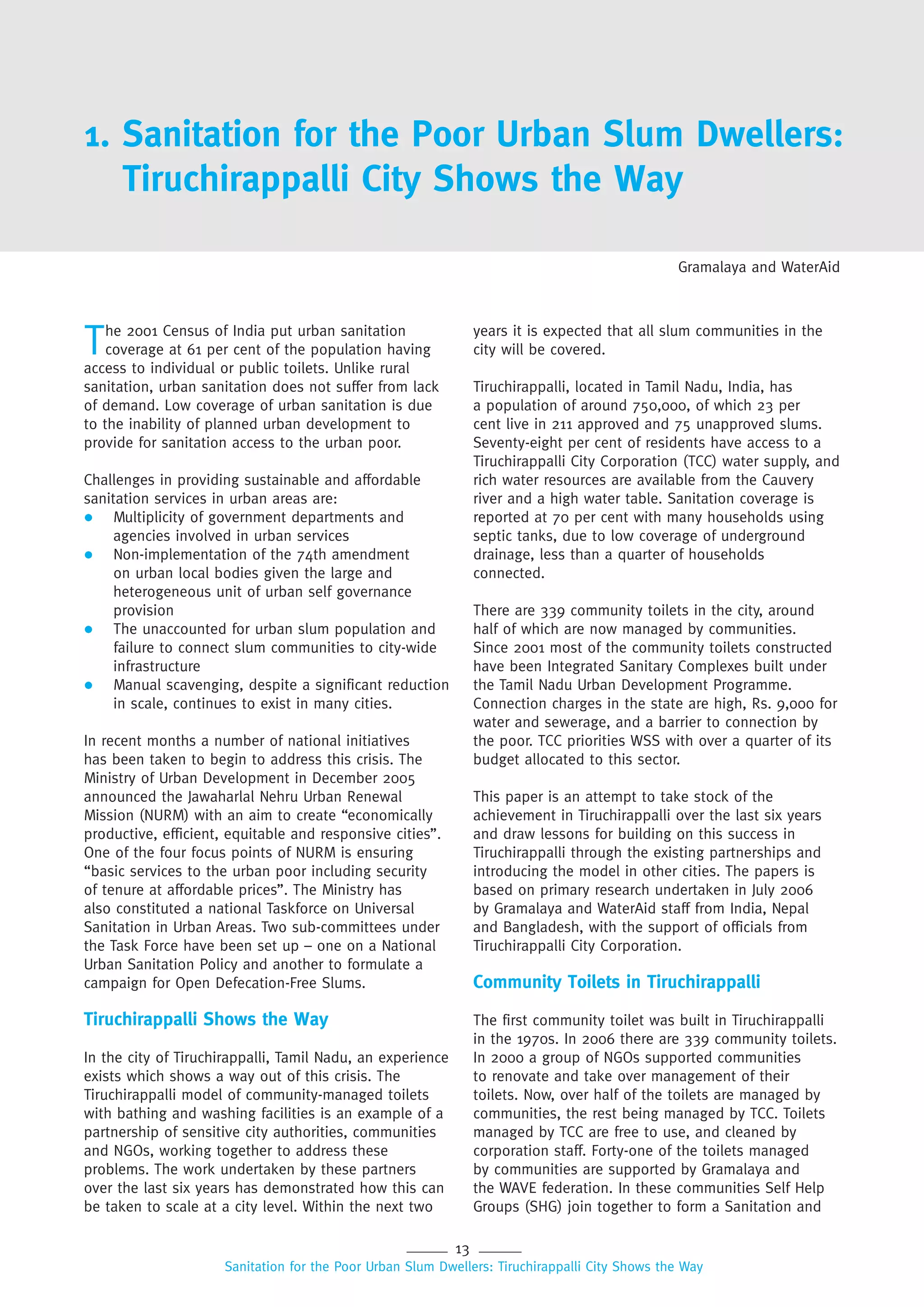 13
Sanitation for the Poor Urban Slum Dwellers: Tiruchirappalli City Shows the Way
1. Sanitation for the Poor Urban Slum Dwellers:
Tiruchirappalli City Shows the Way
The 2001 Census of India put urban sanitation
coverage at 61 per cent of the population having
access to individual or public toilets. Unlike rural
sanitation, urban sanitation does not suffer from lack
of demand. Low coverage of urban sanitation is due
to the inability of planned urban development to
provide for sanitation access to the urban poor.
Challenges in providing sustainable and affordable
sanitation services in urban areas are:
 Multiplicity of government departments and
agencies involved in urban services
 Non-implementation of the 74th amendment
on urban local bodies given the large and
heterogeneous unit of urban self governance
provision
 The unaccounted for urban slum population and
failure to connect slum communities to city-wide
infrastructure
 Manual scavenging, despite a significant reduction
in scale, continues to exist in many cities.
In recent months a number of national initiatives
has been taken to begin to address this crisis. The
Ministry of Urban Development in December 2005
announced the Jawaharlal Nehru Urban Renewal
Mission (NURM) with an aim to create “economically
productive, efficient, equitable and responsive cities”.
One of the four focus points of NURM is ensuring
“basic services to the urban poor including security
of tenure at affordable prices”. The Ministry has
also constituted a national Taskforce on Universal
Sanitation in Urban Areas. Two sub-committees under
the Task Force have been set up – one on a National
Urban Sanitation Policy and another to formulate a
campaign for Open Defecation-Free Slums.
Tiruchirappalli Shows the Way
In the city of Tiruchirappalli, Tamil Nadu, an experience
exists which shows a way out of this crisis. The
Tiruchirappalli model of community-managed toilets
with bathing and washing facilities is an example of a
partnership of sensitive city authorities, communities
and NGOs, working together to address these
problems. The work undertaken by these partners
over the last six years has demonstrated how this can
be taken to scale at a city level. Within the next two
years it is expected that all slum communities in the
city will be covered.
Tiruchirappalli, located in Tamil Nadu, India, has
a population of around 750,000, of which 23 per
cent live in 211 approved and 75 unapproved slums.
Seventy-eight per cent of residents have access to a
Tiruchirappalli City Corporation (TCC) water supply, and
rich water resources are available from the Cauvery
river and a high water table. Sanitation coverage is
reported at 70 per cent with many households using
septic tanks, due to low coverage of underground
drainage, less than a quarter of households
connected.
There are 339 community toilets in the city, around
half of which are now managed by communities.
Since 2001 most of the community toilets constructed
have been Integrated Sanitary Complexes built under
the Tamil Nadu Urban Development Programme.
Connection charges in the state are high, Rs. 9,000 for
water and sewerage, and a barrier to connection by
the poor. TCC priorities WSS with over a quarter of its
budget allocated to this sector.
This paper is an attempt to take stock of the
achievement in Tiruchirappalli over the last six years
and draw lessons for building on this success in
Tiruchirappalli through the existing partnerships and
introducing the model in other cities. The papers is
based on primary research undertaken in July 2006
by Gramalaya and WaterAid staff from India, Nepal
and Bangladesh, with the support of officials from
Tiruchirappalli City Corporation.
Community Toilets in Tiruchirappalli
The first community toilet was built in Tiruchirappalli
in the 1970s. In 2006 there are 339 community toilets.
In 2000 a group of NGOs supported communities
to renovate and take over management of their
toilets. Now, over half of the toilets are managed by
communities, the rest being managed by TCC. Toilets
managed by TCC are free to use, and cleaned by
corporation staff. Forty-one of the toilets managed
by communities are supported by Gramalaya and
the WAVE federation. In these communities Self Help
Groups (SHG) join together to form a Sanitation and
Gramalaya and WaterAid
 