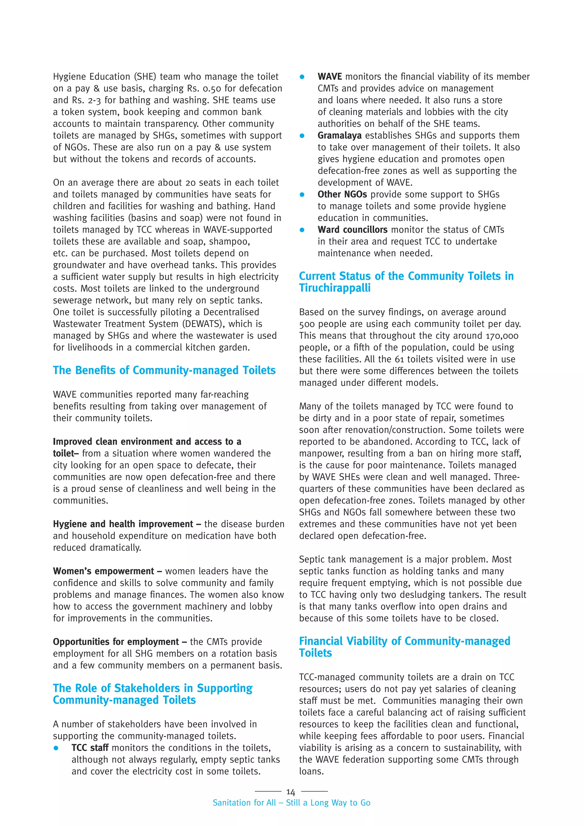 14
Sanitation for All – Still a Long Way to Go
Hygiene Education (SHE) team who manage the toilet
on a pay & use basis, charging Rs. 0.50 for defecation
and Rs. 2-3 for bathing and washing. SHE teams use
a token system, book keeping and common bank
accounts to maintain transparency. Other community
toilets are managed by SHGs, sometimes with support
of NGOs. These are also run on a pay & use system
but without the tokens and records of accounts.
On an average there are about 20 seats in each toilet
and toilets managed by communities have seats for
children and facilities for washing and bathing. Hand
washing facilities (basins and soap) were not found in
toilets managed by TCC whereas in WAVE-supported
toilets these are available and soap, shampoo,
etc. can be purchased. Most toilets depend on
groundwater and have overhead tanks. This provides
a sufficient water supply but results in high electricity
costs. Most toilets are linked to the underground
sewerage network, but many rely on septic tanks.
One toilet is successfully piloting a Decentralised
Wastewater Treatment System (DEWATS), which is
managed by SHGs and where the wastewater is used
for livelihoods in a commercial kitchen garden.
The Benefits of Community-managed Toilets
WAVE communities reported many far-reaching
benefits resulting from taking over management of
their community toilets.
Improved clean environment and access to a
toilet– from a situation where women wandered the
city looking for an open space to defecate, their
communities are now open defecation-free and there
is a proud sense of cleanliness and well being in the
communities.
Hygiene and health improvement – the disease burden
and household expenditure on medication have both
reduced dramatically.
Women’s empowerment – women leaders have the
confidence and skills to solve community and family
problems and manage finances. The women also know
how to access the government machinery and lobby
for improvements in the communities.
Opportunities for employment – the CMTs provide
employment for all SHG members on a rotation basis
and a few community members on a permanent basis.
The Role of Stakeholders in Supporting
Community-managed Toilets
A number of stakeholders have been involved in
supporting the community-managed toilets.
 TCC staff monitors the conditions in the toilets,
although not always regularly, empty septic tanks
and cover the electricity cost in some toilets.
 WAVE monitors the financial viability of its member
CMTs and provides advice on management
and loans where needed. It also runs a store
of cleaning materials and lobbies with the city
authorities on behalf of the SHE teams.
 Gramalaya establishes SHGs and supports them
to take over management of their toilets. It also
gives hygiene education and promotes open
defecation-free zones as well as supporting the
development of WAVE.
 Other NGOs provide some support to SHGs
to manage toilets and some provide hygiene
education in communities.
 Ward councillors monitor the status of CMTs
in their area and request TCC to undertake
maintenance when needed.
Current Status of the Community Toilets in
Tiruchirappalli
Based on the survey findings, on average around
500 people are using each community toilet per day.
This means that throughout the city around 170,000
people, or a fifth of the population, could be using
these facilities. All the 61 toilets visited were in use
but there were some differences between the toilets
managed under different models.
Many of the toilets managed by TCC were found to
be dirty and in a poor state of repair, sometimes
soon after renovation/construction. Some toilets were
reported to be abandoned. According to TCC, lack of
manpower, resulting from a ban on hiring more staff,
is the cause for poor maintenance. Toilets managed
by WAVE SHEs were clean and well managed. Three-
quarters of these communities have been declared as
open defecation-free zones. Toilets managed by other
SHGs and NGOs fall somewhere between these two
extremes and these communities have not yet been
declared open defecation-free.
Septic tank management is a major problem. Most
septic tanks function as holding tanks and many
require frequent emptying, which is not possible due
to TCC having only two desludging tankers. The result
is that many tanks overflow into open drains and
because of this some toilets have to be closed.
Financial Viability of Community-managed
Toilets
TCC-managed community toilets are a drain on TCC
resources; users do not pay yet salaries of cleaning
staff must be met. Communities managing their own
toilets face a careful balancing act of raising sufficient
resources to keep the facilities clean and functional,
while keeping fees affordable to poor users. Financial
viability is arising as a concern to sustainability, with
the WAVE federation supporting some CMTs through
loans.
 