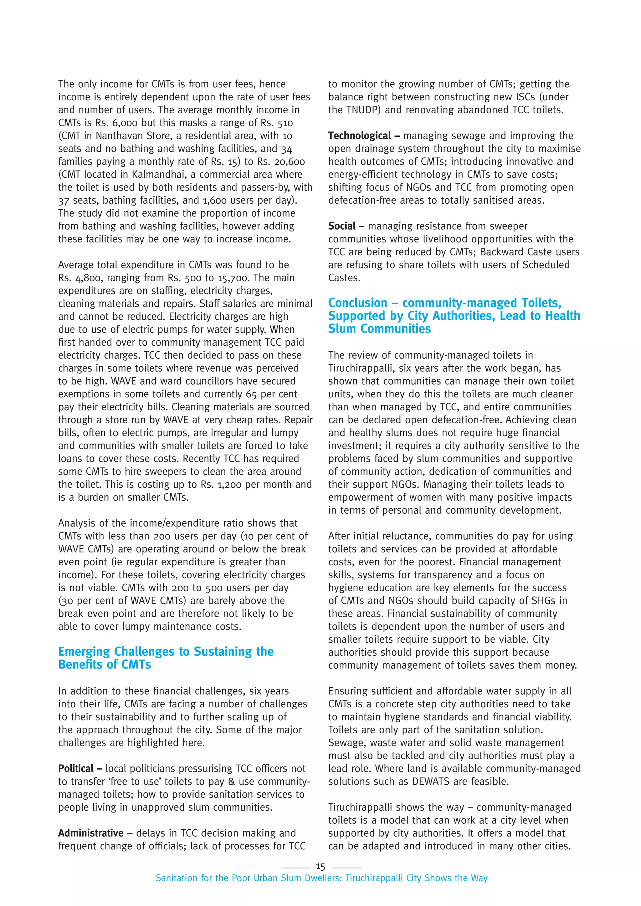 15
Sanitation for the Poor Urban Slum Dwellers: Tiruchirappalli City Shows the Way
The only income for CMTs is from user fees, hence
income is entirely dependent upon the rate of user fees
and number of users. The average monthly income in
CMTs is Rs. 6,000 but this masks a range of Rs. 510
(CMT in Nanthavan Store, a residential area, with 10
seats and no bathing and washing facilities, and 34
families paying a monthly rate of Rs. 15) to Rs. 20,600
(CMT located in Kalmandhai, a commercial area where
the toilet is used by both residents and passers-by, with
37 seats, bathing facilities, and 1,600 users per day).
The study did not examine the proportion of income
from bathing and washing facilities, however adding
these facilities may be one way to increase income.
Average total expenditure in CMTs was found to be
Rs. 4,800, ranging from Rs. 500 to 15,700. The main
expenditures are on staffing, electricity charges,
cleaning materials and repairs. Staff salaries are minimal
and cannot be reduced. Electricity charges are high
due to use of electric pumps for water supply. When
first handed over to community management TCC paid
electricity charges. TCC then decided to pass on these
charges in some toilets where revenue was perceived
to be high. WAVE and ward councillors have secured
exemptions in some toilets and currently 65 per cent
pay their electricity bills. Cleaning materials are sourced
through a store run by WAVE at very cheap rates. Repair
bills, often to electric pumps, are irregular and lumpy
and communities with smaller toilets are forced to take
loans to cover these costs. Recently TCC has required
some CMTs to hire sweepers to clean the area around
the toilet. This is costing up to Rs. 1,200 per month and
is a burden on smaller CMTs.
Analysis of the income/expenditure ratio shows that
CMTs with less than 200 users per day (10 per cent of
WAVE CMTs) are operating around or below the break
even point (ie regular expenditure is greater than
income). For these toilets, covering electricity charges
is not viable. CMTs with 200 to 500 users per day
(30 per cent of WAVE CMTs) are barely above the
break even point and are therefore not likely to be
able to cover lumpy maintenance costs.
Emerging Challenges to Sustaining the
Benefits of CMTs
In addition to these financial challenges, six years
into their life, CMTs are facing a number of challenges
to their sustainability and to further scaling up of
the approach throughout the city. Some of the major
challenges are highlighted here.
Political – local politicians pressurising TCC officers not
to transfer ‘free to use’ toilets to pay & use community-
managed toilets; how to provide sanitation services to
people living in unapproved slum communities.
Administrative – delays in TCC decision making and
frequent change of officials; lack of processes for TCC
to monitor the growing number of CMTs; getting the
balance right between constructing new ISCs (under
the TNUDP) and renovating abandoned TCC toilets.
Technological – managing sewage and improving the
open drainage system throughout the city to maximise
health outcomes of CMTs; introducing innovative and
energy-efficient technology in CMTs to save costs;
shifting focus of NGOs and TCC from promoting open
defecation-free areas to totally sanitised areas.
Social – managing resistance from sweeper
communities whose livelihood opportunities with the
TCC are being reduced by CMTs; Backward Caste users
are refusing to share toilets with users of Scheduled
Castes.
Conclusion – community-managed Toilets,
Supported by City Authorities, Lead to Health
Slum Communities
The review of community-managed toilets in
Tiruchirappalli, six years after the work began, has
shown that communities can manage their own toilet
units, when they do this the toilets are much cleaner
than when managed by TCC, and entire communities
can be declared open defecation-free. Achieving clean
and healthy slums does not require huge financial
investment; it requires a city authority sensitive to the
problems faced by slum communities and supportive
of community action, dedication of communities and
their support NGOs. Managing their toilets leads to
empowerment of women with many positive impacts
in terms of personal and community development.
After initial reluctance, communities do pay for using
toilets and services can be provided at affordable
costs, even for the poorest. Financial management
skills, systems for transparency and a focus on
hygiene education are key elements for the success
of CMTs and NGOs should build capacity of SHGs in
these areas. Financial sustainability of community
toilets is dependent upon the number of users and
smaller toilets require support to be viable. City
authorities should provide this support because
community management of toilets saves them money.
Ensuring sufficient and affordable water supply in all
CMTs is a concrete step city authorities need to take
to maintain hygiene standards and financial viability.
Toilets are only part of the sanitation solution.
Sewage, waste water and solid waste management
must also be tackled and city authorities must play a
lead role. Where land is available community-managed
solutions such as DEWATS are feasible.
Tiruchirappalli shows the way – community-managed
toilets is a model that can work at a city level when
supported by city authorities. It offers a model that
can be adapted and introduced in many other cities.
 
