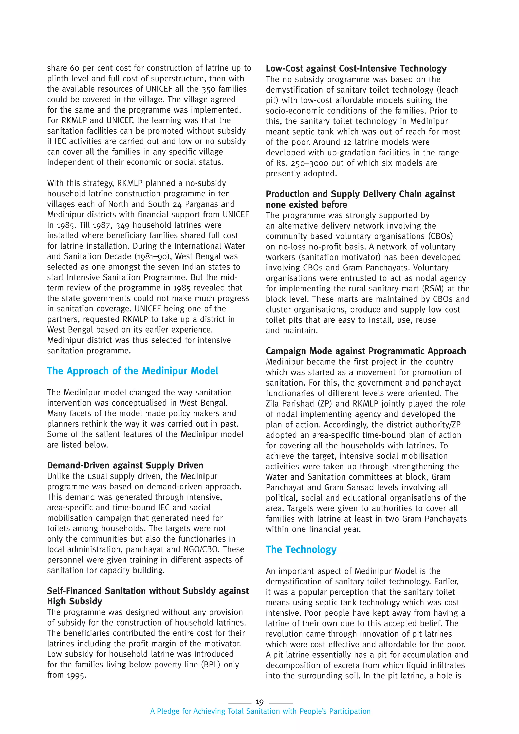19
A Pledge for Achieving Total Sanitation with People’s Participation
share 60 per cent cost for construction of latrine up to
plinth level and full cost of superstructure, then with
the available resources of UNICEF all the 350 families
could be covered in the village. The village agreed
for the same and the programme was implemented.
For RKMLP and UNICEF, the learning was that the
sanitation facilities can be promoted without subsidy
if IEC activities are carried out and low or no subsidy
can cover all the families in any specific village
independent of their economic or social status.
With this strategy, RKMLP planned a no-subsidy
household latrine construction programme in ten
villages each of North and South 24 Parganas and
Medinipur districts with financial support from UNICEF
in 1985. Till 1987, 349 household latrines were
installed where beneficiary families shared full cost
for latrine installation. During the International Water
and Sanitation Decade (1981–90), West Bengal was
selected as one amongst the seven Indian states to
start Intensive Sanitation Programme. But the mid-
term review of the programme in 1985 revealed that
the state governments could not make much progress
in sanitation coverage. UNICEF being one of the
partners, requested RKMLP to take up a district in
West Bengal based on its earlier experience.
Medinipur district was thus selected for intensive
sanitation programme.
The Approach of the Medinipur Model
The Medinipur model changed the way sanitation
intervention was conceptualised in West Bengal.
Many facets of the model made policy makers and
planners rethink the way it was carried out in past.
Some of the salient features of the Medinipur model
are listed below.
Demand-Driven against Supply Driven
Unlike the usual supply driven, the Medinipur
programme was based on demand-driven approach.
This demand was generated through intensive,
area-specific and time-bound IEC and social
mobilisation campaign that generated need for
toilets among households. The targets were not
only the communities but also the functionaries in
local administration, panchayat and NGO/CBO. These
personnel were given training in different aspects of
sanitation for capacity building.
Self-Financed Sanitation without Subsidy against
High Subsidy
The programme was designed without any provision
of subsidy for the construction of household latrines.
The beneficiaries contributed the entire cost for their
latrines including the profit margin of the motivator.
Low subsidy for household latrine was introduced
for the families living below poverty line (BPL) only
from 1995.
Low-Cost against Cost-Intensive Technology
The no subsidy programme was based on the
demystification of sanitary toilet technology (leach
pit) with low-cost affordable models suiting the
socio-economic conditions of the families. Prior to
this, the sanitary toilet technology in Medinipur
meant septic tank which was out of reach for most
of the poor. Around 12 latrine models were
developed with up-gradation facilities in the range
of Rs. 250–3000 out of which six models are
presently adopted.
Production and Supply Delivery Chain against
none existed before
The programme was strongly supported by
an alternative delivery network involving the
community based voluntary organisations (CBOs)
on no-loss no-profit basis. A network of voluntary
workers (sanitation motivator) has been developed
involving CBOs and Gram Panchayats. Voluntary
organisations were entrusted to act as nodal agency
for implementing the rural sanitary mart (RSM) at the
block level. These marts are maintained by CBOs and
cluster organisations, produce and supply low cost
toilet pits that are easy to install, use, reuse
and maintain.
Campaign Mode against Programmatic Approach
Medinipur became the first project in the country
which was started as a movement for promotion of
sanitation. For this, the government and panchayat
functionaries of different levels were oriented. The
Zila Parishad (ZP) and RKMLP jointly played the role
of nodal implementing agency and developed the
plan of action. Accordingly, the district authority/ZP
adopted an area-specific time-bound plan of action
for covering all the households with latrines. To
achieve the target, intensive social mobilisation
activities were taken up through strengthening the
Water and Sanitation committees at block, Gram
Panchayat and Gram Sansad levels involving all
political, social and educational organisations of the
area. Targets were given to authorities to cover all
families with latrine at least in two Gram Panchayats
within one financial year.
The Technology
An important aspect of Medinipur Model is the
demystification of sanitary toilet technology. Earlier,
it was a popular perception that the sanitary toilet
means using septic tank technology which was cost
intensive. Poor people have kept away from having a
latrine of their own due to this accepted belief. The
revolution came through innovation of pit latrines
which were cost effective and affordable for the poor.
A pit latrine essentially has a pit for accumulation and
decomposition of excreta from which liquid infiltrates
into the surrounding soil. In the pit latrine, a hole is
 