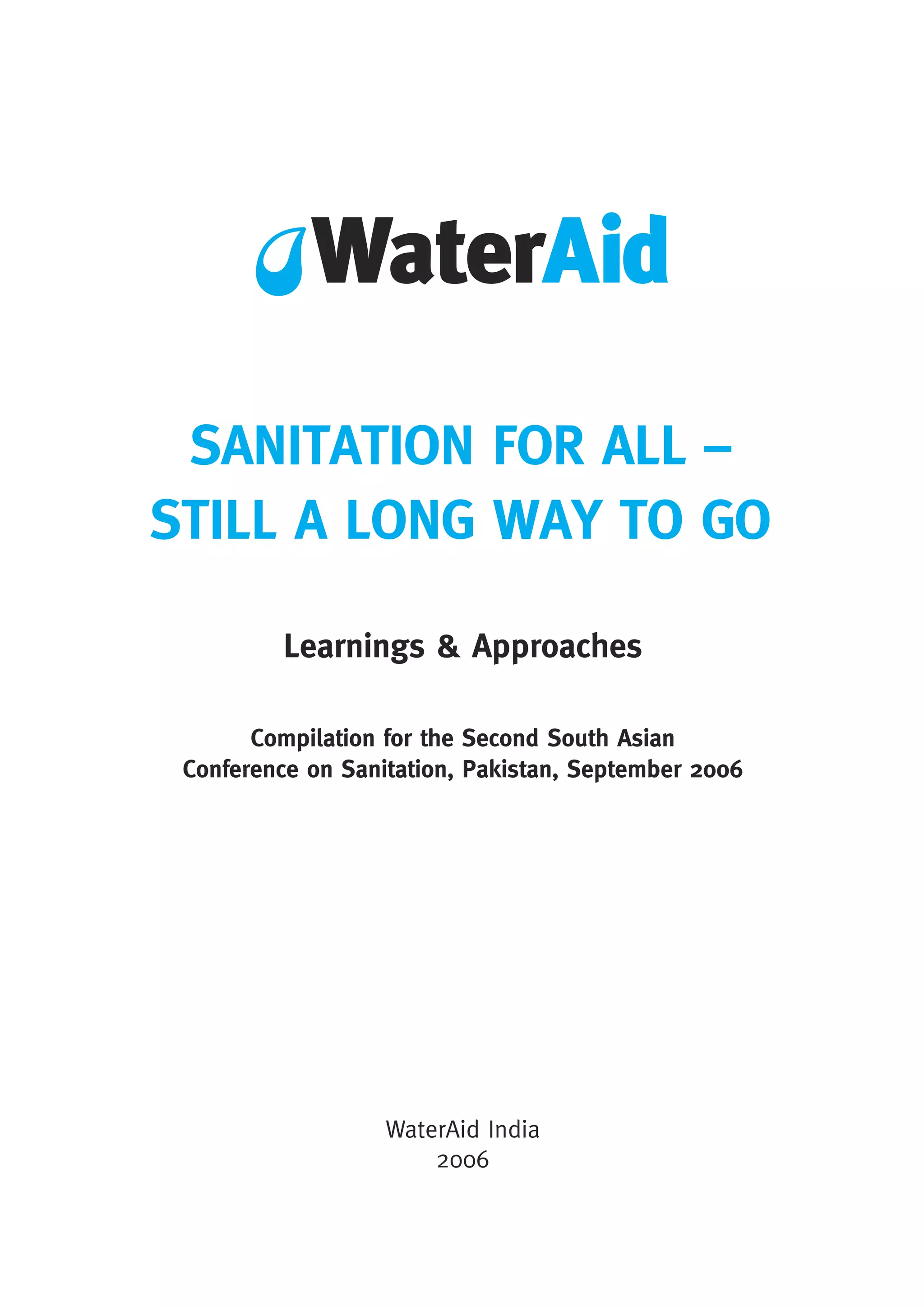 SANITATION FOR ALL –
STILL A LONG WAY TO GO
Learnings & Approaches
WaterAid India
2006
Compilation for the Second South Asian
Conference on Sanitation, Pakistan, September 2006
 
