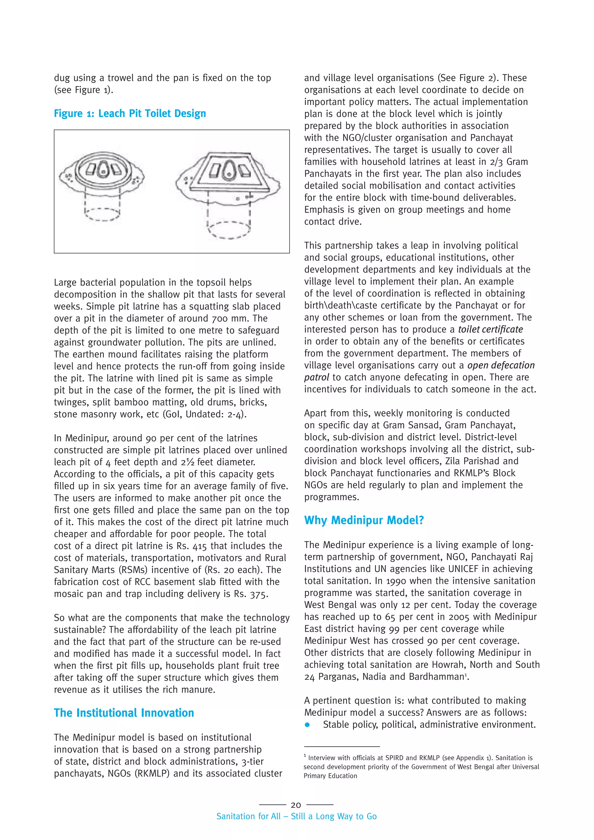 20
Sanitation for All – Still a Long Way to Go
Large bacterial population in the topsoil helps
decomposition in the shallow pit that lasts for several
weeks. Simple pit latrine has a squatting slab placed
over a pit in the diameter of around 700 mm. The
depth of the pit is limited to one metre to safeguard
against groundwater pollution. The pits are unlined.
The earthen mound facilitates raising the platform
level and hence protects the run-off from going inside
the pit. The latrine with lined pit is same as simple
pit but in the case of the former, the pit is lined with
twinges, split bamboo matting, old drums, bricks,
stone masonry work, etc (GoI, Undated: 2-4).
In Medinipur, around 90 per cent of the latrines
constructed are simple pit latrines placed over unlined
leach pit of 4 feet depth and 2½ feet diameter.
According to the officials, a pit of this capacity gets
filled up in six years time for an average family of five.
The users are informed to make another pit once the
first one gets filled and place the same pan on the top
of it. This makes the cost of the direct pit latrine much
cheaper and affordable for poor people. The total
cost of a direct pit latrine is Rs. 415 that includes the
cost of materials, transportation, motivators and Rural
Sanitary Marts (RSMs) incentive of (Rs. 20 each). The
fabrication cost of RCC basement slab fitted with the
mosaic pan and trap including delivery is Rs. 375.
So what are the components that make the technology
sustainable? The affordability of the leach pit latrine
and the fact that part of the structure can be re-used
and modified has made it a successful model. In fact
when the first pit fills up, households plant fruit tree
after taking off the super structure which gives them
revenue as it utilises the rich manure.
The Institutional Innovation
The Medinipur model is based on institutional
innovation that is based on a strong partnership
of state, district and block administrations, 3-tier
panchayats, NGOs (RKMLP) and its associated cluster
and village level organisations (See Figure 2). These
organisations at each level coordinate to decide on
important policy matters. The actual implementation
plan is done at the block level which is jointly
prepared by the block authorities in association
with the NGO/cluster organisation and Panchayat
representatives. The target is usually to cover all
families with household latrines at least in 2/3 Gram
Panchayats in the first year. The plan also includes
detailed social mobilisation and contact activities
for the entire block with time-bound deliverables.
Emphasis is given on group meetings and home
contact drive.
This partnership takes a leap in involving political
and social groups, educational institutions, other
development departments and key individuals at the
village level to implement their plan. An example
of the level of coordination is reflected in obtaining
birthdeathcaste certificate by the Panchayat or for
any other schemes or loan from the government. The
interested person has to produce a toilet certiﬁcate
in order to obtain any of the benefits or certificates
from the government department. The members of
village level organisations carry out a open defecation
patrol to catch anyone defecating in open. There are
incentives for individuals to catch someone in the act.
Apart from this, weekly monitoring is conducted
on specific day at Gram Sansad, Gram Panchayat,
block, sub-division and district level. District-level
coordination workshops involving all the district, sub-
division and block level officers, Zila Parishad and
block Panchayat functionaries and RKMLP’s Block
NGOs are held regularly to plan and implement the
programmes.
Why Medinipur Model?
The Medinipur experience is a living example of long-
term partnership of government, NGO, Panchayati Raj
Institutions and UN agencies like UNICEF in achieving
total sanitation. In 1990 when the intensive sanitation
programme was started, the sanitation coverage in
West Bengal was only 12 per cent. Today the coverage
has reached up to 65 per cent in 2005 with Medinipur
East district having 99 per cent coverage while
Medinipur West has crossed 90 per cent coverage.
Other districts that are closely following Medinipur in
achieving total sanitation are Howrah, North and South
24 Parganas, Nadia and Bardhamman1
.
A pertinent question is: what contributed to making
Medinipur model a success? Answers are as follows:
 Stable policy, political, administrative environment.
dug using a trowel and the pan is fixed on the top
(see Figure 1).
Figure 1: Leach Pit Toilet Design
1
Interview with officials at SPIRD and RKMLP (see Appendix 1). Sanitation is
second development priority of the Government of West Bengal after Universal
Primary Education
 