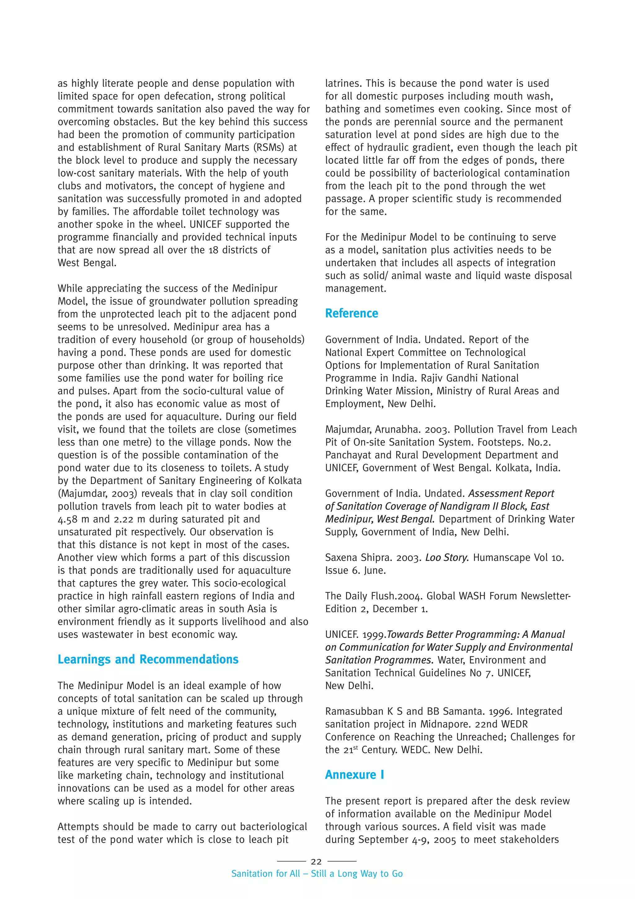 22
Sanitation for All – Still a Long Way to Go
as highly literate people and dense population with
limited space for open defecation, strong political
commitment towards sanitation also paved the way for
overcoming obstacles. But the key behind this success
had been the promotion of community participation
and establishment of Rural Sanitary Marts (RSMs) at
the block level to produce and supply the necessary
low-cost sanitary materials. With the help of youth
clubs and motivators, the concept of hygiene and
sanitation was successfully promoted in and adopted
by families. The affordable toilet technology was
another spoke in the wheel. UNICEF supported the
programme financially and provided technical inputs
that are now spread all over the 18 districts of
West Bengal.
While appreciating the success of the Medinipur
Model, the issue of groundwater pollution spreading
from the unprotected leach pit to the adjacent pond
seems to be unresolved. Medinipur area has a
tradition of every household (or group of households)
having a pond. These ponds are used for domestic
purpose other than drinking. It was reported that
some families use the pond water for boiling rice
and pulses. Apart from the socio-cultural value of
the pond, it also has economic value as most of
the ponds are used for aquaculture. During our field
visit, we found that the toilets are close (sometimes
less than one metre) to the village ponds. Now the
question is of the possible contamination of the
pond water due to its closeness to toilets. A study
by the Department of Sanitary Engineering of Kolkata
(Majumdar, 2003) reveals that in clay soil condition
pollution travels from leach pit to water bodies at
4.58 m and 2.22 m during saturated pit and
unsaturated pit respectively. Our observation is
that this distance is not kept in most of the cases.
Another view which forms a part of this discussion
is that ponds are traditionally used for aquaculture
that captures the grey water. This socio-ecological
practice in high rainfall eastern regions of India and
other similar agro-climatic areas in south Asia is
environment friendly as it supports livelihood and also
uses wastewater in best economic way.
Learnings and Recommendations
The Medinipur Model is an ideal example of how
concepts of total sanitation can be scaled up through
a unique mixture of felt need of the community,
technology, institutions and marketing features such
as demand generation, pricing of product and supply
chain through rural sanitary mart. Some of these
features are very specific to Medinipur but some
like marketing chain, technology and institutional
innovations can be used as a model for other areas
where scaling up is intended.
Attempts should be made to carry out bacteriological
test of the pond water which is close to leach pit
latrines. This is because the pond water is used
for all domestic purposes including mouth wash,
bathing and sometimes even cooking. Since most of
the ponds are perennial source and the permanent
saturation level at pond sides are high due to the
effect of hydraulic gradient, even though the leach pit
located little far off from the edges of ponds, there
could be possibility of bacteriological contamination
from the leach pit to the pond through the wet
passage. A proper scientific study is recommended
for the same.
For the Medinipur Model to be continuing to serve
as a model, sanitation plus activities needs to be
undertaken that includes all aspects of integration
such as solid/ animal waste and liquid waste disposal
management.
Reference
Government of India. Undated. Report of the
National Expert Committee on Technological
Options for Implementation of Rural Sanitation
Programme in India. Rajiv Gandhi National
Drinking Water Mission, Ministry of Rural Areas and
Employment, New Delhi.
Majumdar, Arunabha. 2003. Pollution Travel from Leach
Pit of On-site Sanitation System. Footsteps. No.2.
Panchayat and Rural Development Department and
UNICEF, Government of West Bengal. Kolkata, India.
Government of India. Undated. Assessment Report
of Sanitation Coverage of Nandigram II Block, East
Medinipur, West Bengal. Department of Drinking Water
Supply, Government of India, New Delhi.
Saxena Shipra. 2003. Loo Story. Humanscape Vol 10.
Issue 6. June.
The Daily Flush.2004. Global WASH Forum Newsletter-
Edition 2, December 1.
UNICEF. 1999.Towards Better Programming: A Manual
on Communication for Water Supply and Environmental
Sanitation Programmes. Water, Environment and
Sanitation Technical Guidelines No 7. UNICEF,
New Delhi.
Ramasubban K S and BB Samanta. 1996. Integrated
sanitation project in Midnapore. 22nd WEDR
Conference on Reaching the Unreached; Challenges for
the 21st
Century. WEDC. New Delhi.
Annexure I
The present report is prepared after the desk review
of information available on the Medinipur Model
through various sources. A field visit was made
during September 4-9, 2005 to meet stakeholders
 
