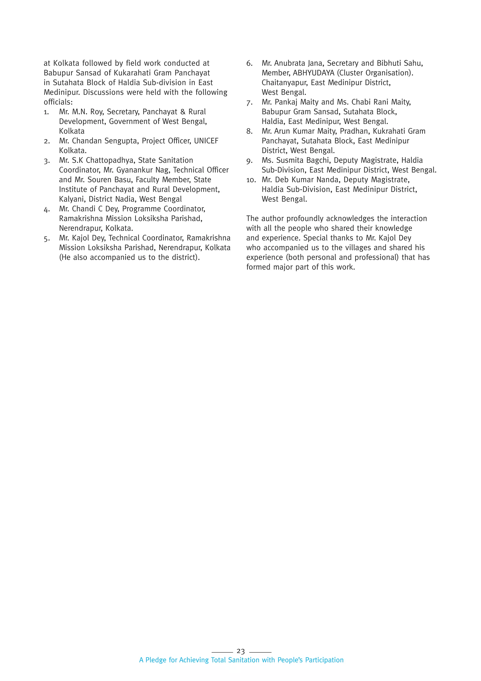 23
A Pledge for Achieving Total Sanitation with People’s Participation
at Kolkata followed by field work conducted at
Babupur Sansad of Kukarahati Gram Panchayat
in Sutahata Block of Haldia Sub-division in East
Medinipur. Discussions were held with the following
officials:
1. Mr. M.N. Roy, Secretary, Panchayat & Rural
Development, Government of West Bengal,
Kolkata
2. Mr. Chandan Sengupta, Project Officer, UNICEF
Kolkata.
3. Mr. S.K Chattopadhya, State Sanitation
Coordinator, Mr. Gyanankur Nag, Technical Officer
and Mr. Souren Basu, Faculty Member, State
Institute of Panchayat and Rural Development,
Kalyani, District Nadia, West Bengal
4. Mr. Chandi C Dey, Programme Coordinator,
Ramakrishna Mission Loksiksha Parishad,
Nerendrapur, Kolkata.
5. Mr. Kajol Dey, Technical Coordinator, Ramakrishna
Mission Loksiksha Parishad, Nerendrapur, Kolkata
(He also accompanied us to the district).
6. Mr. Anubrata Jana, Secretary and Bibhuti Sahu,
Member, ABHYUDAYA (Cluster Organisation).
Chaitanyapur, East Medinipur District,
West Bengal.
7. Mr. Pankaj Maity and Ms. Chabi Rani Maity,
Babupur Gram Sansad, Sutahata Block,
Haldia, East Medinipur, West Bengal.
8. Mr. Arun Kumar Maity, Pradhan, Kukrahati Gram
Panchayat, Sutahata Block, East Medinipur
District, West Bengal.
9. Ms. Susmita Bagchi, Deputy Magistrate, Haldia
Sub-Division, East Medinipur District, West Bengal.
10. Mr. Deb Kumar Nanda, Deputy Magistrate,
Haldia Sub-Division, East Medinipur District,
West Bengal.
The author profoundly acknowledges the interaction
with all the people who shared their knowledge
and experience. Special thanks to Mr. Kajol Dey
who accompanied us to the villages and shared his
experience (both personal and professional) that has
formed major part of this work.
 
