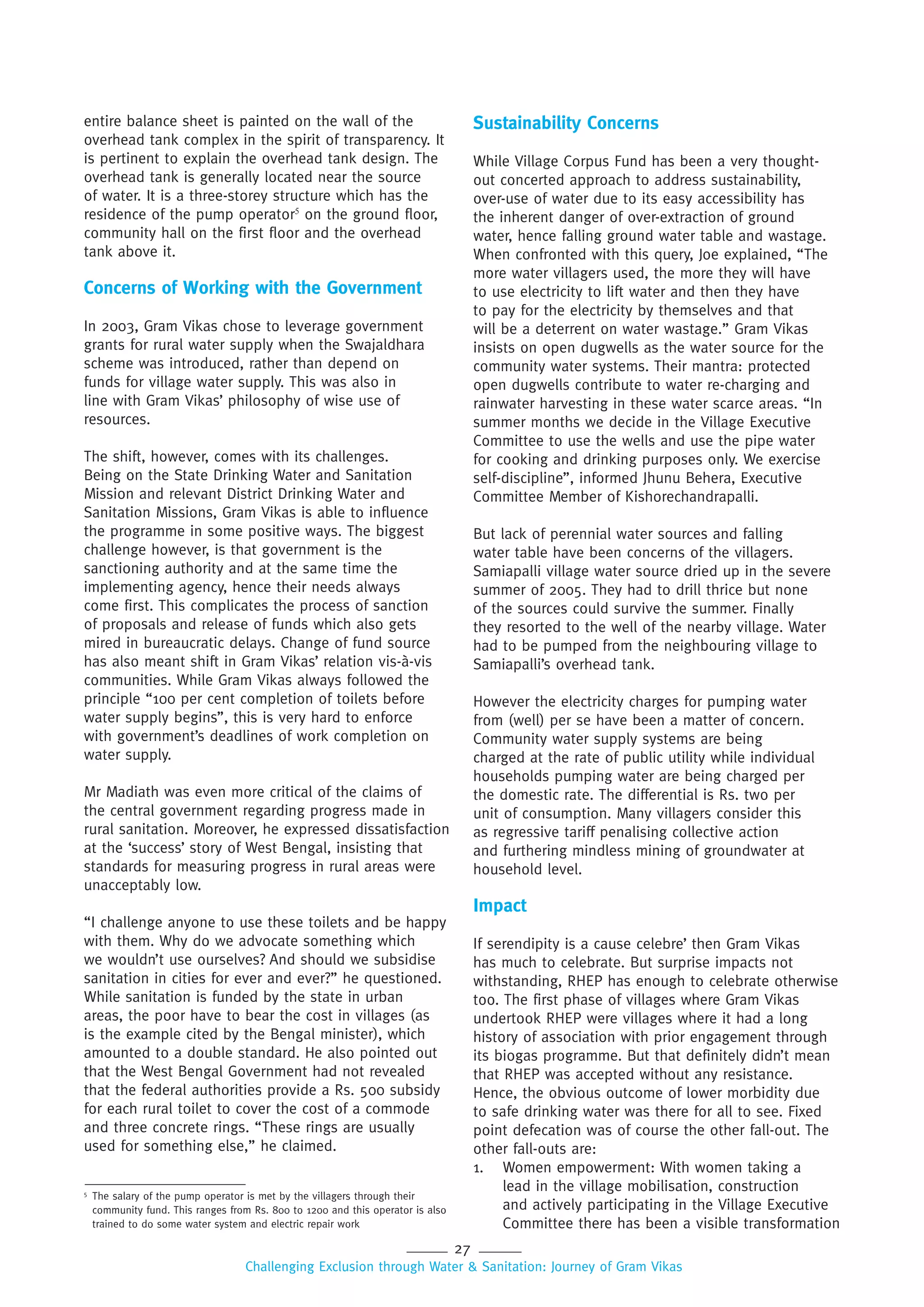 27
Challenging Exclusion through Water & Sanitation: Journey of Gram Vikas
entire balance sheet is painted on the wall of the
overhead tank complex in the spirit of transparency. It
is pertinent to explain the overhead tank design. The
overhead tank is generally located near the source
of water. It is a three-storey structure which has the
residence of the pump operator5
on the ground floor,
community hall on the first floor and the overhead
tank above it.
Concerns of Working with the Government
In 2003, Gram Vikas chose to leverage government
grants for rural water supply when the Swajaldhara
scheme was introduced, rather than depend on
funds for village water supply. This was also in
line with Gram Vikas’ philosophy of wise use of
resources.
The shift, however, comes with its challenges.
Being on the State Drinking Water and Sanitation
Mission and relevant District Drinking Water and
Sanitation Missions, Gram Vikas is able to influence
the programme in some positive ways. The biggest
challenge however, is that government is the
sanctioning authority and at the same time the
implementing agency, hence their needs always
come first. This complicates the process of sanction
of proposals and release of funds which also gets
mired in bureaucratic delays. Change of fund source
has also meant shift in Gram Vikas’ relation vis-à-vis
communities. While Gram Vikas always followed the
principle “100 per cent completion of toilets before
water supply begins”, this is very hard to enforce
with government’s deadlines of work completion on
water supply.
Mr Madiath was even more critical of the claims of
the central government regarding progress made in
rural sanitation. Moreover, he expressed dissatisfaction
at the ‘success’ story of West Bengal, insisting that
standards for measuring progress in rural areas were
unacceptably low.
“I challenge anyone to use these toilets and be happy
with them. Why do we advocate something which
we wouldn’t use ourselves? And should we subsidise
sanitation in cities for ever and ever?” he questioned.
While sanitation is funded by the state in urban
areas, the poor have to bear the cost in villages (as
is the example cited by the Bengal minister), which
amounted to a double standard. He also pointed out
that the West Bengal Government had not revealed
that the federal authorities provide a Rs. 500 subsidy
for each rural toilet to cover the cost of a commode
and three concrete rings. “These rings are usually
used for something else,” he claimed.
Sustainability Concerns
While Village Corpus Fund has been a very thought-
out concerted approach to address sustainability,
over-use of water due to its easy accessibility has
the inherent danger of over-extraction of ground
water, hence falling ground water table and wastage.
When confronted with this query, Joe explained, “The
more water villagers used, the more they will have
to use electricity to lift water and then they have
to pay for the electricity by themselves and that
will be a deterrent on water wastage.” Gram Vikas
insists on open dugwells as the water source for the
community water systems. Their mantra: protected
open dugwells contribute to water re-charging and
rainwater harvesting in these water scarce areas. “In
summer months we decide in the Village Executive
Committee to use the wells and use the pipe water
for cooking and drinking purposes only. We exercise
self-discipline”, informed Jhunu Behera, Executive
Committee Member of Kishorechandrapalli.
But lack of perennial water sources and falling
water table have been concerns of the villagers.
Samiapalli village water source dried up in the severe
summer of 2005. They had to drill thrice but none
of the sources could survive the summer. Finally
they resorted to the well of the nearby village. Water
had to be pumped from the neighbouring village to
Samiapalli’s overhead tank.
However the electricity charges for pumping water
from (well) per se have been a matter of concern.
Community water supply systems are being
charged at the rate of public utility while individual
households pumping water are being charged per
the domestic rate. The differential is Rs. two per
unit of consumption. Many villagers consider this
as regressive tariff penalising collective action
and furthering mindless mining of groundwater at
household level.
Impact
If serendipity is a cause celebre’ then Gram Vikas
has much to celebrate. But surprise impacts not
withstanding, RHEP has enough to celebrate otherwise
too. The first phase of villages where Gram Vikas
undertook RHEP were villages where it had a long
history of association with prior engagement through
its biogas programme. But that definitely didn’t mean
that RHEP was accepted without any resistance.
Hence, the obvious outcome of lower morbidity due
to safe drinking water was there for all to see. Fixed
point defecation was of course the other fall-out. The
other fall-outs are:
1. Women empowerment: With women taking a
lead in the village mobilisation, construction
and actively participating in the Village Executive
Committee there has been a visible transformation
5
The salary of the pump operator is met by the villagers through their
community fund. This ranges from Rs. 800 to 1200 and this operator is also
trained to do some water system and electric repair work
 