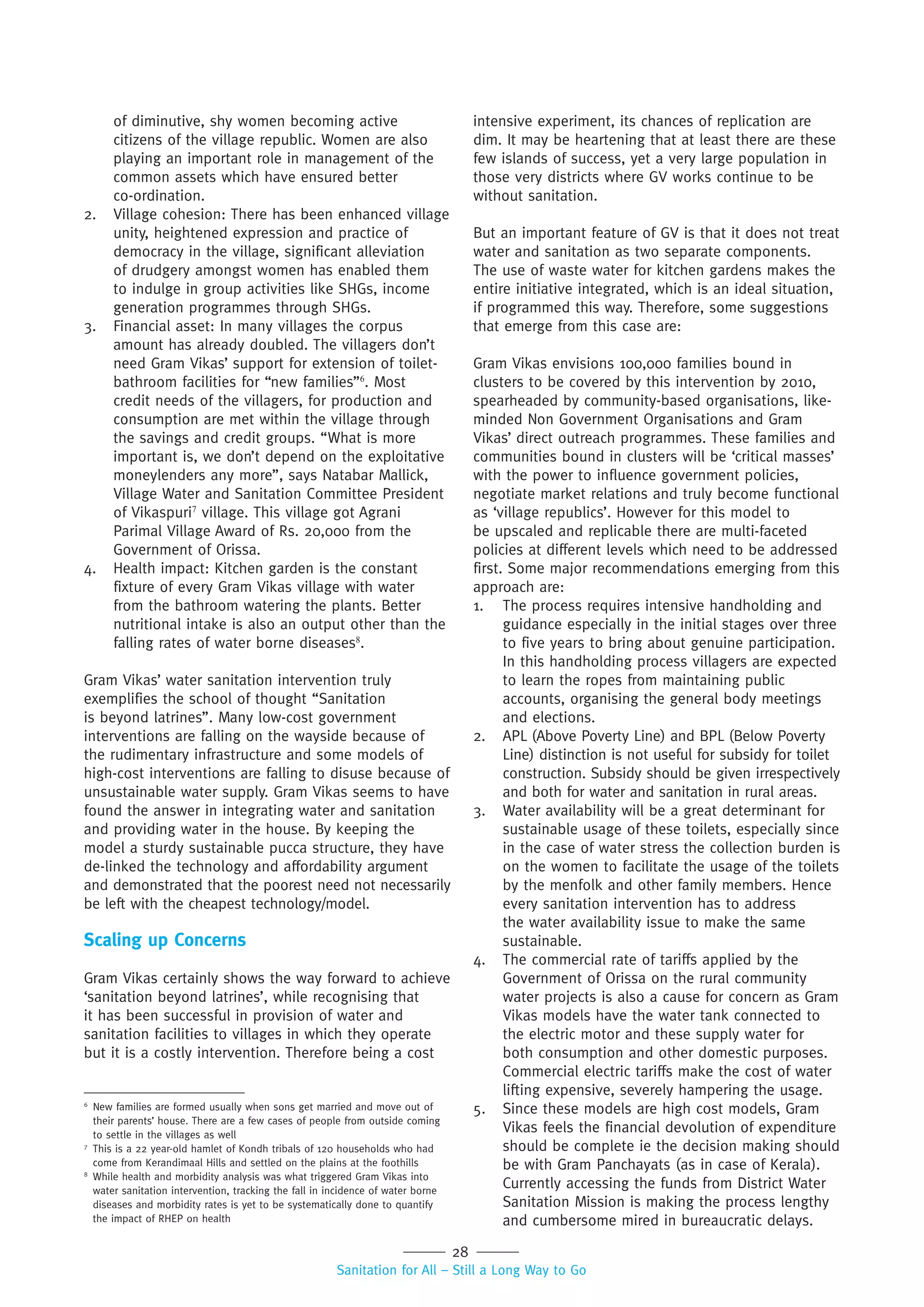 28
Sanitation for All – Still a Long Way to Go
of diminutive, shy women becoming active
citizens of the village republic. Women are also
playing an important role in management of the
common assets which have ensured better
co-ordination.
2. Village cohesion: There has been enhanced village
unity, heightened expression and practice of
democracy in the village, significant alleviation
of drudgery amongst women has enabled them
to indulge in group activities like SHGs, income
generation programmes through SHGs.
3. Financial asset: In many villages the corpus
amount has already doubled. The villagers don’t
need Gram Vikas’ support for extension of toilet-
bathroom facilities for “new families”6
. Most
credit needs of the villagers, for production and
consumption are met within the village through
the savings and credit groups. “What is more
important is, we don’t depend on the exploitative
moneylenders any more”, says Natabar Mallick,
Village Water and Sanitation Committee President
of Vikaspuri7
village. This village got Agrani
Parimal Village Award of Rs. 20,000 from the
Government of Orissa.
4. Health impact: Kitchen garden is the constant
fixture of every Gram Vikas village with water
from the bathroom watering the plants. Better
nutritional intake is also an output other than the
falling rates of water borne diseases8
.
Gram Vikas’ water sanitation intervention truly
exemplifies the school of thought “Sanitation
is beyond latrines”. Many low-cost government
interventions are falling on the wayside because of
the rudimentary infrastructure and some models of
high-cost interventions are falling to disuse because of
unsustainable water supply. Gram Vikas seems to have
found the answer in integrating water and sanitation
and providing water in the house. By keeping the
model a sturdy sustainable pucca structure, they have
de-linked the technology and affordability argument
and demonstrated that the poorest need not necessarily
be left with the cheapest technology/model.
Scaling up Concerns
Gram Vikas certainly shows the way forward to achieve
‘sanitation beyond latrines’, while recognising that
it has been successful in provision of water and
sanitation facilities to villages in which they operate
but it is a costly intervention. Therefore being a cost
intensive experiment, its chances of replication are
dim. It may be heartening that at least there are these
few islands of success, yet a very large population in
those very districts where GV works continue to be
without sanitation.
But an important feature of GV is that it does not treat
water and sanitation as two separate components.
The use of waste water for kitchen gardens makes the
entire initiative integrated, which is an ideal situation,
if programmed this way. Therefore, some suggestions
that emerge from this case are:
Gram Vikas envisions 100,000 families bound in
clusters to be covered by this intervention by 2010,
spearheaded by community-based organisations, like-
minded Non Government Organisations and Gram
Vikas’ direct outreach programmes. These families and
communities bound in clusters will be ‘critical masses’
with the power to influence government policies,
negotiate market relations and truly become functional
as ‘village republics’. However for this model to
be upscaled and replicable there are multi-faceted
policies at different levels which need to be addressed
first. Some major recommendations emerging from this
approach are:
1. The process requires intensive handholding and
guidance especially in the initial stages over three
to five years to bring about genuine participation.
In this handholding process villagers are expected
to learn the ropes from maintaining public
accounts, organising the general body meetings
and elections.
2. APL (Above Poverty Line) and BPL (Below Poverty
Line) distinction is not useful for subsidy for toilet
construction. Subsidy should be given irrespectively
and both for water and sanitation in rural areas.
3. Water availability will be a great determinant for
sustainable usage of these toilets, especially since
in the case of water stress the collection burden is
on the women to facilitate the usage of the toilets
by the menfolk and other family members. Hence
every sanitation intervention has to address
the water availability issue to make the same
sustainable.
4. The commercial rate of tariffs applied by the
Government of Orissa on the rural community
water projects is also a cause for concern as Gram
Vikas models have the water tank connected to
the electric motor and these supply water for
both consumption and other domestic purposes.
Commercial electric tariffs make the cost of water
lifting expensive, severely hampering the usage.
5. Since these models are high cost models, Gram
Vikas feels the financial devolution of expenditure
should be complete ie the decision making should
be with Gram Panchayats (as in case of Kerala).
Currently accessing the funds from District Water
Sanitation Mission is making the process lengthy
and cumbersome mired in bureaucratic delays.
6
New families are formed usually when sons get married and move out of
their parents’ house. There are a few cases of people from outside coming
to settle in the villages as well
7
This is a 22 year-old hamlet of Kondh tribals of 120 households who had
come from Kerandimaal Hills and settled on the plains at the foothills
8
While health and morbidity analysis was what triggered Gram Vikas into
water sanitation intervention, tracking the fall in incidence of water borne
diseases and morbidity rates is yet to be systematically done to quantify
the impact of RHEP on health
 