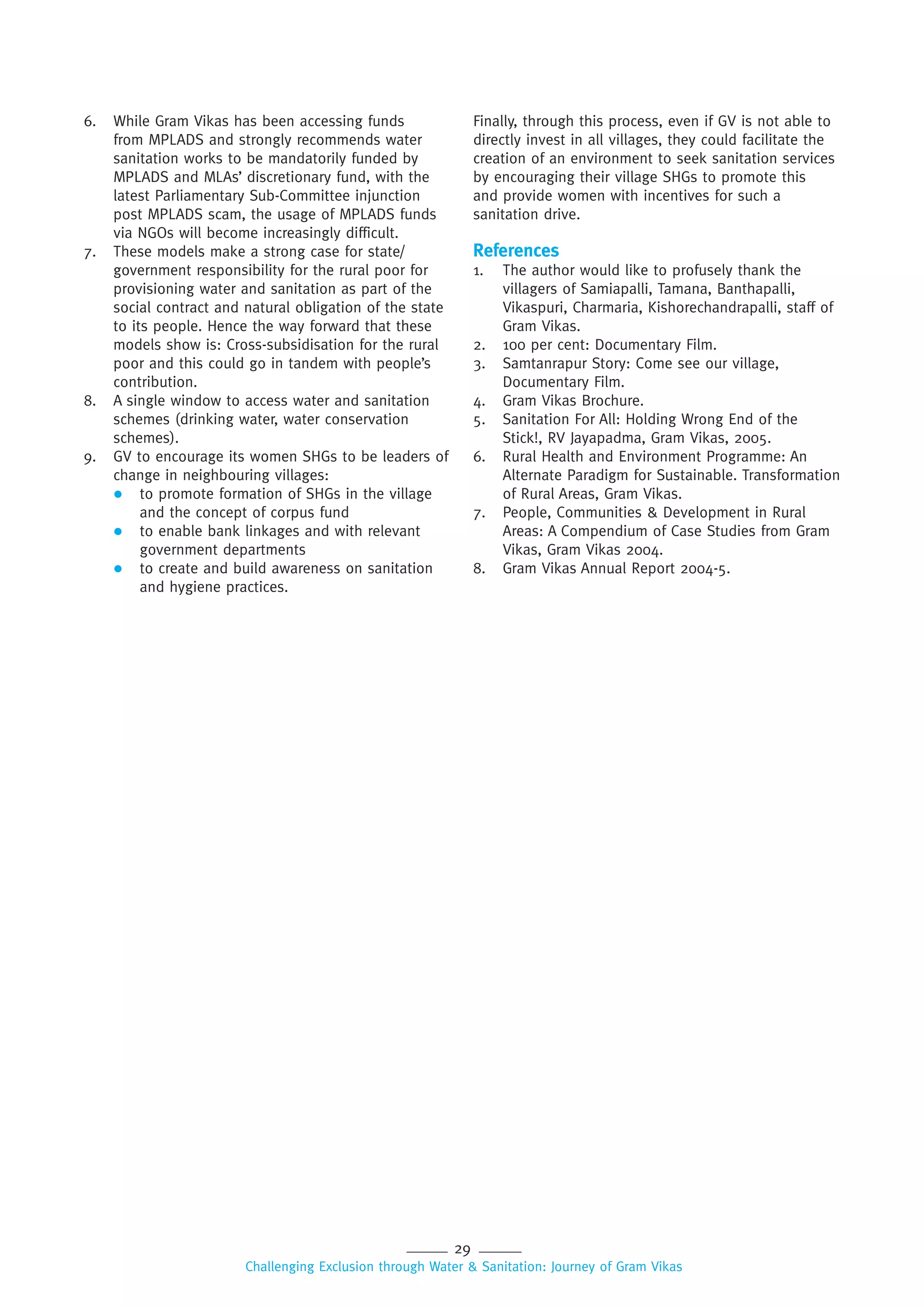29
Challenging Exclusion through Water & Sanitation: Journey of Gram Vikas
6. While Gram Vikas has been accessing funds
from MPLADS and strongly recommends water
sanitation works to be mandatorily funded by
MPLADS and MLAs’ discretionary fund, with the
latest Parliamentary Sub-Committee injunction
post MPLADS scam, the usage of MPLADS funds
via NGOs will become increasingly difficult.
7. These models make a strong case for state/
government responsibility for the rural poor for
provisioning water and sanitation as part of the
social contract and natural obligation of the state
to its people. Hence the way forward that these
models show is: Cross-subsidisation for the rural
poor and this could go in tandem with people’s
contribution.
8. A single window to access water and sanitation
schemes (drinking water, water conservation
schemes).
9. GV to encourage its women SHGs to be leaders of
change in neighbouring villages:
 to promote formation of SHGs in the village
and the concept of corpus fund
 to enable bank linkages and with relevant
government departments
 to create and build awareness on sanitation
and hygiene practices.
Finally, through this process, even if GV is not able to
directly invest in all villages, they could facilitate the
creation of an environment to seek sanitation services
by encouraging their village SHGs to promote this
and provide women with incentives for such a
sanitation drive.
References
1. The author would like to profusely thank the
villagers of Samiapalli, Tamana, Banthapalli,
Vikaspuri, Charmaria, Kishorechandrapalli, staff of
Gram Vikas.
2. 100 per cent: Documentary Film.
3. Samtanrapur Story: Come see our village,
Documentary Film.
4. Gram Vikas Brochure.
5. Sanitation For All: Holding Wrong End of the
Stick!, RV Jayapadma, Gram Vikas, 2005.
6. Rural Health and Environment Programme: An
Alternate Paradigm for Sustainable. Transformation
of Rural Areas, Gram Vikas.
7. People, Communities & Development in Rural
Areas: A Compendium of Case Studies from Gram
Vikas, Gram Vikas 2004.
8. Gram Vikas Annual Report 2004-5.
 