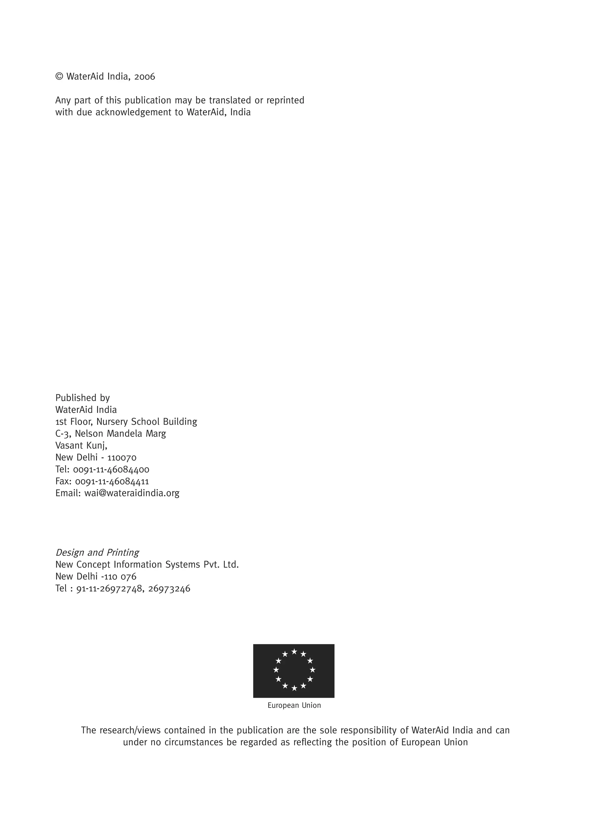© WaterAid India, 2006
Any part of this publication may be translated or reprinted
with due acknowledgement to WaterAid, India
Published by
WaterAid India
1st Floor, Nursery School Building
C-3, Nelson Mandela Marg
Vasant Kunj,
New Delhi - 110070
Tel: 0091-11-46084400
Fax: 0091-11-46084411
Email: wai@wateraidindia.org
Design and Printing
New Concept Information Systems Pvt. Ltd.
New Delhi -110 076
Tel : 91-11-26972748, 26973246
The research/views contained in the publication are the sole responsibility of WaterAid India and can
under no circumstances be regarded as reflecting the position of European Union
European Union
 