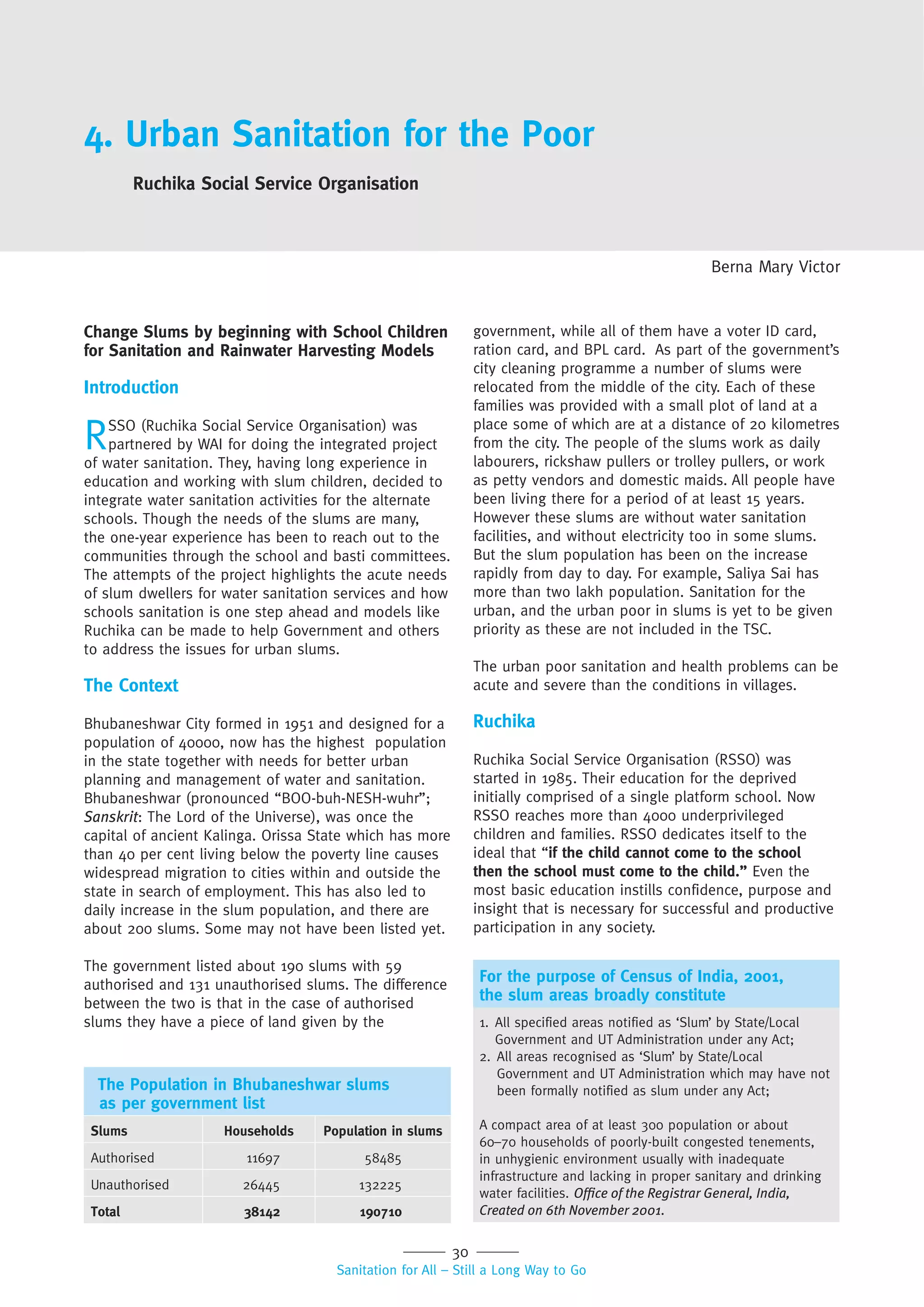 30
Sanitation for All – Still a Long Way to Go
4. Urban Sanitation for the Poor
Ruchika Social Service Organisation
Berna Mary Victor
Change Slums by beginning with School Children
for Sanitation and Rainwater Harvesting Models
Introduction
RSSO (Ruchika Social Service Organisation) was
partnered by WAI for doing the integrated project
of water sanitation. They, having long experience in
education and working with slum children, decided to
integrate water sanitation activities for the alternate
schools. Though the needs of the slums are many,
the one-year experience has been to reach out to the
communities through the school and basti committees.
The attempts of the project highlights the acute needs
of slum dwellers for water sanitation services and how
schools sanitation is one step ahead and models like
Ruchika can be made to help Government and others
to address the issues for urban slums.
The Context
Bhubaneshwar City formed in 1951 and designed for a
population of 40000, now has the highest population
in the state together with needs for better urban
planning and management of water and sanitation.
Bhubaneshwar (pronounced “BOO-buh-NESH-wuhr”;
Sanskrit: The Lord of the Universe), was once the
capital of ancient Kalinga. Orissa State which has more
than 40 per cent living below the poverty line causes
widespread migration to cities within and outside the
state in search of employment. This has also led to
daily increase in the slum population, and there are
about 200 slums. Some may not have been listed yet.
The government listed about 190 slums with 59
authorised and 131 unauthorised slums. The difference
between the two is that in the case of authorised
slums they have a piece of land given by the
government, while all of them have a voter ID card,
ration card, and BPL card. As part of the government’s
city cleaning programme a number of slums were
relocated from the middle of the city. Each of these
families was provided with a small plot of land at a
place some of which are at a distance of 20 kilometres
from the city. The people of the slums work as daily
labourers, rickshaw pullers or trolley pullers, or work
as petty vendors and domestic maids. All people have
been living there for a period of at least 15 years.
However these slums are without water sanitation
facilities, and without electricity too in some slums.
But the slum population has been on the increase
rapidly from day to day. For example, Saliya Sai has
more than two lakh population. Sanitation for the
urban, and the urban poor in slums is yet to be given
priority as these are not included in the TSC.
The urban poor sanitation and health problems can be
acute and severe than the conditions in villages.
Ruchika
Ruchika Social Service Organisation (RSSO) was
started in 1985. Their education for the deprived
initially comprised of a single platform school. Now
RSSO reaches more than 4000 underprivileged
children and families. RSSO dedicates itself to the
ideal that “if the child cannot come to the school
then the school must come to the child.” Even the
most basic education instills confidence, purpose and
insight that is necessary for successful and productive
participation in any society.
The Population in Bhubaneshwar slums
as per government list
Slums Households Population in slums
Authorised 11697 58485
Unauthorised 26445 132225
Total 38142 190710
For the purpose of Census of India, 2001,
the slum areas broadly constitute
1. All specified areas notified as ‘Slum’ by State/Local
Government and UT Administration under any Act;
2. All areas recognised as ‘Slum’ by State/Local
Government and UT Administration which may have not
been formally notified as slum under any Act;
A compact area of at least 300 population or about
60–70 households of poorly-built congested tenements,
in unhygienic environment usually with inadequate
infrastructure and lacking in proper sanitary and drinking
water facilities. Ofﬁce of the Registrar General, India,
Created on 6th November 2001.
 
