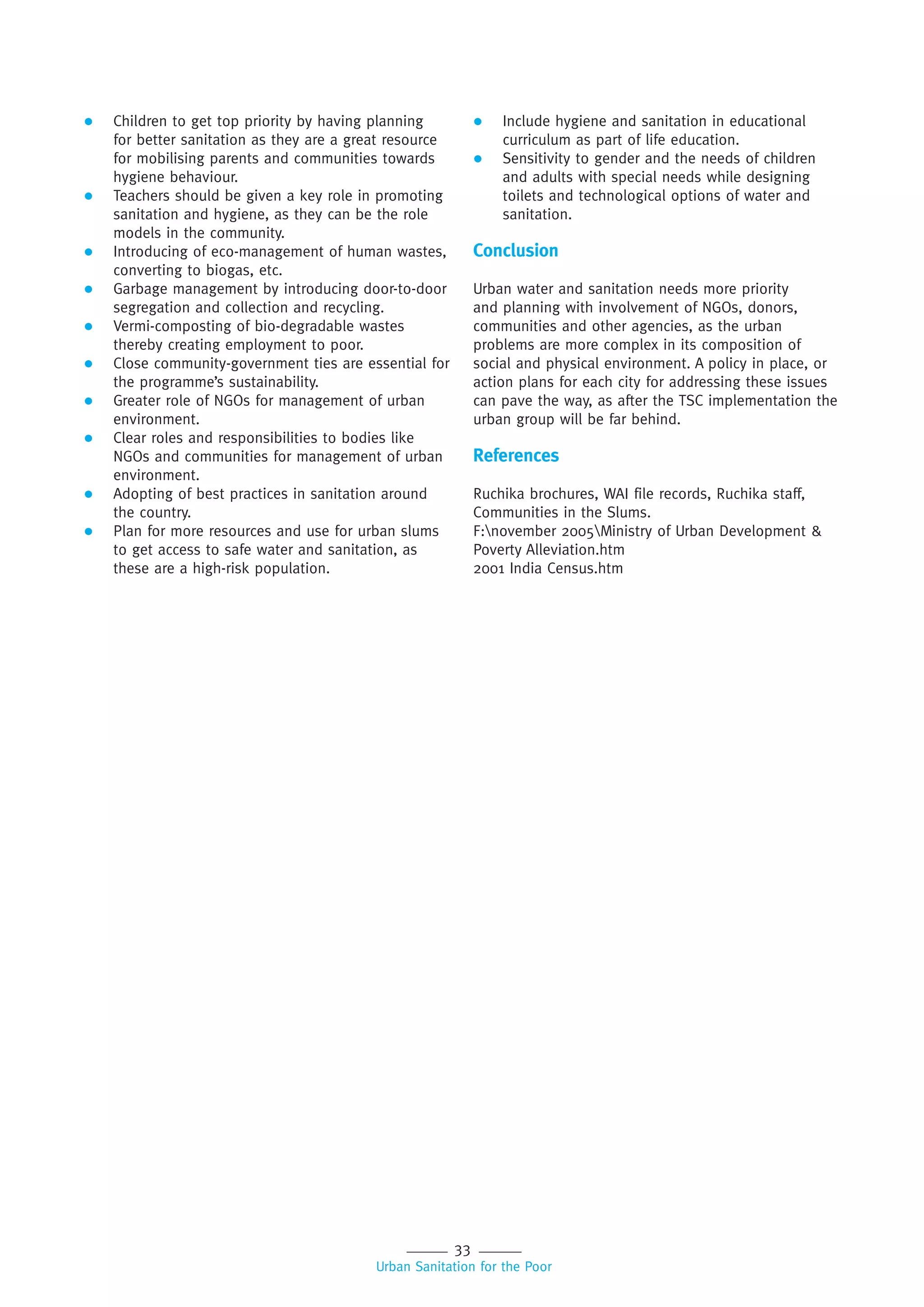 33
Urban Sanitation for the Poor
 Children to get top priority by having planning
for better sanitation as they are a great resource
for mobilising parents and communities towards
hygiene behaviour.
 Teachers should be given a key role in promoting
sanitation and hygiene, as they can be the role
models in the community.
 Introducing of eco-management of human wastes,
converting to biogas, etc.
 Garbage management by introducing door-to-door
segregation and collection and recycling.
 Vermi-composting of bio-degradable wastes
thereby creating employment to poor.
 Close community-government ties are essential for
the programme’s sustainability.
 Greater role of NGOs for management of urban
environment.
 Clear roles and responsibilities to bodies like
NGOs and communities for management of urban
environment.
 Adopting of best practices in sanitation around
the country.
 Plan for more resources and use for urban slums
to get access to safe water and sanitation, as
these are a high-risk population.
 Include hygiene and sanitation in educational
curriculum as part of life education.
 Sensitivity to gender and the needs of children
and adults with special needs while designing
toilets and technological options of water and
sanitation.
Conclusion
Urban water and sanitation needs more priority
and planning with involvement of NGOs, donors,
communities and other agencies, as the urban
problems are more complex in its composition of
social and physical environment. A policy in place, or
action plans for each city for addressing these issues
can pave the way, as after the TSC implementation the
urban group will be far behind.
References
Ruchika brochures, WAI file records, Ruchika staff,
Communities in the Slums.
F:november 2005Ministry of Urban Development &
Poverty Alleviation.htm
2001 India Census.htm
 