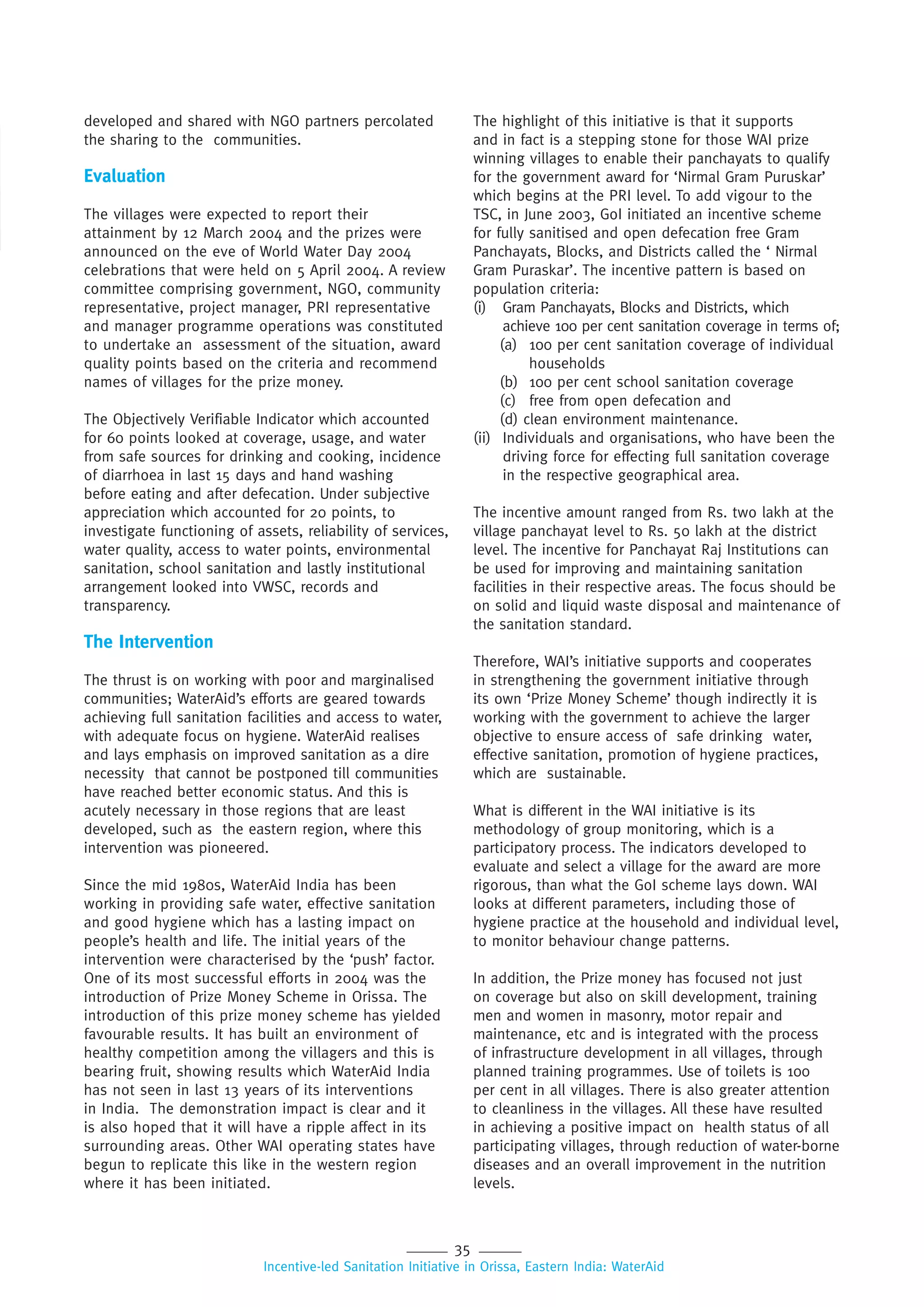 35
Incentive-led Sanitation Initiative in Orissa, Eastern India: WaterAid
developed and shared with NGO partners percolated
the sharing to the communities.
Evaluation
The villages were expected to report their
attainment by 12 March 2004 and the prizes were
announced on the eve of World Water Day 2004
celebrations that were held on 5 April 2004. A review
committee comprising government, NGO, community
representative, project manager, PRI representative
and manager programme operations was constituted
to undertake an assessment of the situation, award
quality points based on the criteria and recommend
names of villages for the prize money.
The Objectively Verifiable Indicator which accounted
for 60 points looked at coverage, usage, and water
from safe sources for drinking and cooking, incidence
of diarrhoea in last 15 days and hand washing
before eating and after defecation. Under subjective
appreciation which accounted for 20 points, to
investigate functioning of assets, reliability of services,
water quality, access to water points, environmental
sanitation, school sanitation and lastly institutional
arrangement looked into VWSC, records and
transparency.
The Intervention
The thrust is on working with poor and marginalised
communities; WaterAid’s efforts are geared towards
achieving full sanitation facilities and access to water,
with adequate focus on hygiene. WaterAid realises
and lays emphasis on improved sanitation as a dire
necessity that cannot be postponed till communities
have reached better economic status. And this is
acutely necessary in those regions that are least
developed, such as the eastern region, where this
intervention was pioneered.
Since the mid 1980s, WaterAid India has been
working in providing safe water, effective sanitation
and good hygiene which has a lasting impact on
people’s health and life. The initial years of the
intervention were characterised by the ‘push’ factor.
One of its most successful efforts in 2004 was the
introduction of Prize Money Scheme in Orissa. The
introduction of this prize money scheme has yielded
favourable results. It has built an environment of
healthy competition among the villagers and this is
bearing fruit, showing results which WaterAid India
has not seen in last 13 years of its interventions
in India. The demonstration impact is clear and it
is also hoped that it will have a ripple affect in its
surrounding areas. Other WAI operating states have
begun to replicate this like in the western region
where it has been initiated.
The highlight of this initiative is that it supports
and in fact is a stepping stone for those WAI prize
winning villages to enable their panchayats to qualify
for the government award for ‘Nirmal Gram Puruskar’
which begins at the PRI level. To add vigour to the
TSC, in June 2003, GoI initiated an incentive scheme
for fully sanitised and open defecation free Gram
Panchayats, Blocks, and Districts called the ‘ Nirmal
Gram Puraskar’. The incentive pattern is based on
population criteria:
(i) Gram Panchayats, Blocks and Districts, which
achieve 100 per cent sanitation coverage in terms of;
(a) 100 per cent sanitation coverage of individual
households
(b) 100 per cent school sanitation coverage
(c) free from open defecation and
(d) clean environment maintenance.
(ii) Individuals and organisations, who have been the
driving force for effecting full sanitation coverage
in the respective geographical area.
The incentive amount ranged from Rs. two lakh at the
village panchayat level to Rs. 50 lakh at the district
level. The incentive for Panchayat Raj Institutions can
be used for improving and maintaining sanitation
facilities in their respective areas. The focus should be
on solid and liquid waste disposal and maintenance of
the sanitation standard.
Therefore, WAI’s initiative supports and cooperates
in strengthening the government initiative through
its own ‘Prize Money Scheme’ though indirectly it is
working with the government to achieve the larger
objective to ensure access of safe drinking water,
effective sanitation, promotion of hygiene practices,
which are sustainable.
What is different in the WAI initiative is its
methodology of group monitoring, which is a
participatory process. The indicators developed to
evaluate and select a village for the award are more
rigorous, than what the GoI scheme lays down. WAI
looks at different parameters, including those of
hygiene practice at the household and individual level,
to monitor behaviour change patterns.
In addition, the Prize money has focused not just
on coverage but also on skill development, training
men and women in masonry, motor repair and
maintenance, etc and is integrated with the process
of infrastructure development in all villages, through
planned training programmes. Use of toilets is 100
per cent in all villages. There is also greater attention
to cleanliness in the villages. All these have resulted
in achieving a positive impact on health status of all
participating villages, through reduction of water-borne
diseases and an overall improvement in the nutrition
levels.
 