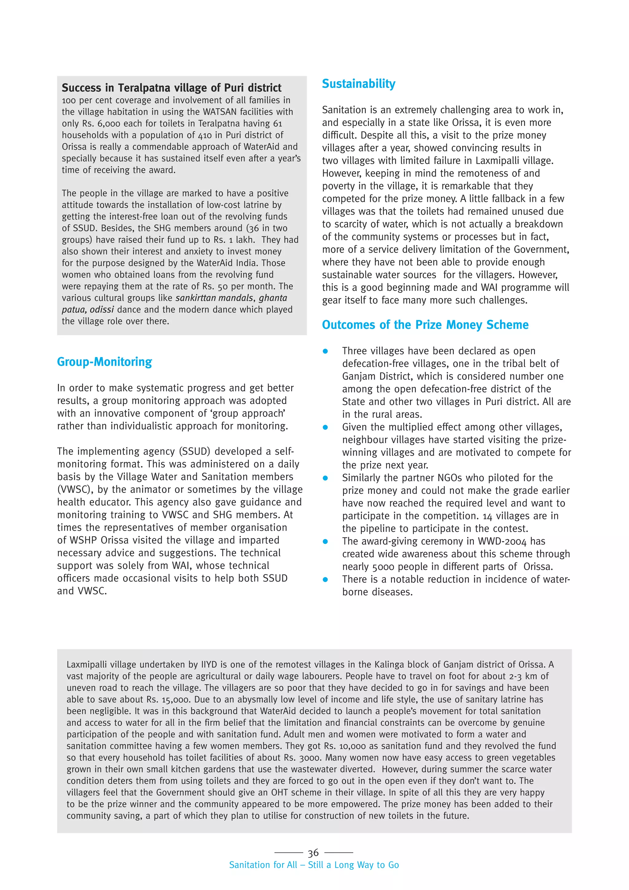 36
Sanitation for All – Still a Long Way to Go
Group-Monitoring
In order to make systematic progress and get better
results, a group monitoring approach was adopted
with an innovative component of ‘group approach’
rather than individualistic approach for monitoring.
The implementing agency (SSUD) developed a self-
monitoring format. This was administered on a daily
basis by the Village Water and Sanitation members
(VWSC), by the animator or sometimes by the village
health educator. This agency also gave guidance and
monitoring training to VWSC and SHG members. At
times the representatives of member organisation
of WSHP Orissa visited the village and imparted
necessary advice and suggestions. The technical
support was solely from WAI, whose technical
officers made occasional visits to help both SSUD
and VWSC.
Sustainability
Sanitation is an extremely challenging area to work in,
and especially in a state like Orissa, it is even more
difficult. Despite all this, a visit to the prize money
villages after a year, showed convincing results in
two villages with limited failure in Laxmipalli village.
However, keeping in mind the remoteness of and
poverty in the village, it is remarkable that they
competed for the prize money. A little fallback in a few
villages was that the toilets had remained unused due
to scarcity of water, which is not actually a breakdown
of the community systems or processes but in fact,
more of a service delivery limitation of the Government,
where they have not been able to provide enough
sustainable water sources for the villagers. However,
this is a good beginning made and WAI programme will
gear itself to face many more such challenges.
Outcomes of the Prize Money Scheme
 Three villages have been declared as open
defecation-free villages, one in the tribal belt of
Ganjam District, which is considered number one
among the open defecation-free district of the
State and other two villages in Puri district. All are
in the rural areas.
 Given the multiplied effect among other villages,
neighbour villages have started visiting the prize-
winning villages and are motivated to compete for
the prize next year.
 Similarly the partner NGOs who piloted for the
prize money and could not make the grade earlier
have now reached the required level and want to
participate in the competition. 14 villages are in
the pipeline to participate in the contest.
 The award-giving ceremony in WWD-2004 has
created wide awareness about this scheme through
nearly 5000 people in different parts of Orissa.
 There is a notable reduction in incidence of water-
borne diseases.
Success in Teralpatna village of Puri district
100 per cent coverage and involvement of all families in
the village habitation in using the WATSAN facilities with
only Rs. 6,000 each for toilets in Teralpatna having 61
households with a population of 410 in Puri district of
Orissa is really a commendable approach of WaterAid and
specially because it has sustained itself even after a year’s
time of receiving the award.
The people in the village are marked to have a positive
attitude towards the installation of low-cost latrine by
getting the interest-free loan out of the revolving funds
of SSUD. Besides, the SHG members around (36 in two
groups) have raised their fund up to Rs. 1 lakh. They had
also shown their interest and anxiety to invest money
for the purpose designed by the WaterAid India. Those
women who obtained loans from the revolving fund
were repaying them at the rate of Rs. 50 per month. The
various cultural groups like sankirttan mandals, ghanta
patua, odissi dance and the modern dance which played
the village role over there.
Laxmipalli village undertaken by IIYD is one of the remotest villages in the Kalinga block of Ganjam district of Orissa. A
vast majority of the people are agricultural or daily wage labourers. People have to travel on foot for about 2-3 km of
uneven road to reach the village. The villagers are so poor that they have decided to go in for savings and have been
able to save about Rs. 15,000. Due to an abysmally low level of income and life style, the use of sanitary latrine has
been negligible. It was in this background that WaterAid decided to launch a people’s movement for total sanitation
and access to water for all in the firm belief that the limitation and financial constraints can be overcome by genuine
participation of the people and with sanitation fund. Adult men and women were motivated to form a water and
sanitation committee having a few women members. They got Rs. 10,000 as sanitation fund and they revolved the fund
so that every household has toilet facilities of about Rs. 3000. Many women now have easy access to green vegetables
grown in their own small kitchen gardens that use the wastewater diverted. However, during summer the scarce water
condition deters them from using toilets and they are forced to go out in the open even if they don’t want to. The
villagers feel that the Government should give an OHT scheme in their village. In spite of all this they are very happy
to be the prize winner and the community appeared to be more empowered. The prize money has been added to their
community saving, a part of which they plan to utilise for construction of new toilets in the future.
 