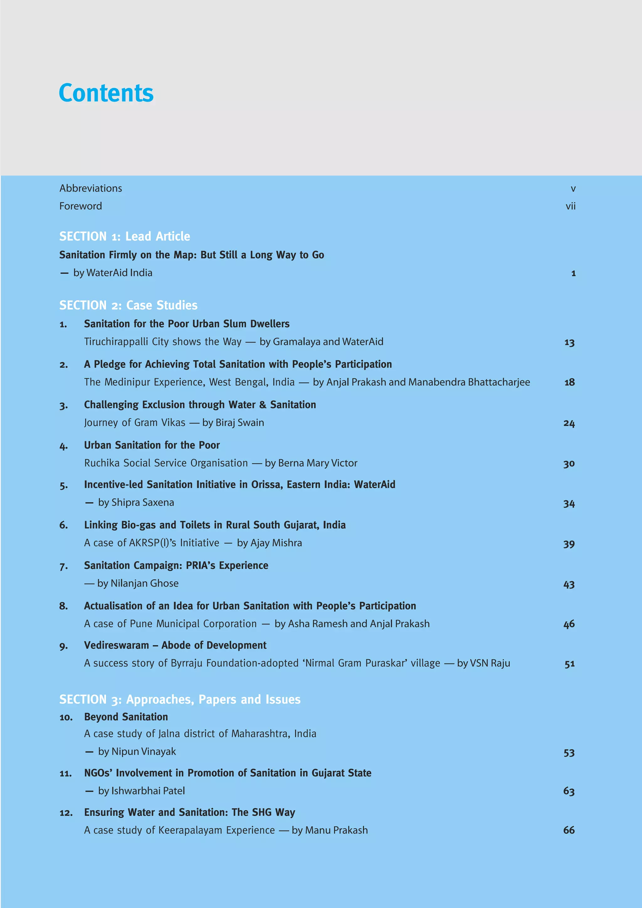 Abbreviations v
Foreword vii
SECTION 1: Lead Article
Sanitation Firmly on the Map: But Still a Long Way to Go
— by WaterAid India 1
SECTION 2: Case Studies
1. Sanitation for the Poor Urban Slum Dwellers
Tiruchirappalli City shows the Way — by Gramalaya and WaterAid 13
2. A Pledge for Achieving Total Sanitation with People’s Participation
The Medinipur Experience, West Bengal, India — by Anjal Prakash and Manabendra Bhattacharjee 18
3. Challenging Exclusion through Water & Sanitation
Journey of Gram Vikas — by Biraj Swain 24
4. Urban Sanitation for the Poor
Ruchika Social Service Organisation — by Berna Mary Victor 30
5. Incentive-led Sanitation Initiative in Orissa, Eastern India: WaterAid
— by Shipra Saxena 34
6. Linking Bio-gas and Toilets in Rural South Gujarat, India
A case of AKRSP(I)’s Initiative — by Ajay Mishra 39
7. Sanitation Campaign: PRIA’s Experience
— by Nilanjan Ghose 43
8. Actualisation of an Idea for Urban Sanitation with People’s Participation
A case of Pune Municipal Corporation — by Asha Ramesh and Anjal Prakash 46
9. Vedireswaram – Abode of Development
A success story of Byrraju Foundation-adopted ‘Nirmal Gram Puraskar’ village — by VSN Raju 51
SECTION 3: Approaches, Papers and Issues
10. Beyond Sanitation
A case study of Jalna district of Maharashtra, India
— by Nipun Vinayak 53
11. NGOs’ Involvement in Promotion of Sanitation in Gujarat State
— by Ishwarbhai Patel 63
12. Ensuring Water and Sanitation: The SHG Way
A case study of Keerapalayam Experience — by Manu Prakash 66
Contents
 