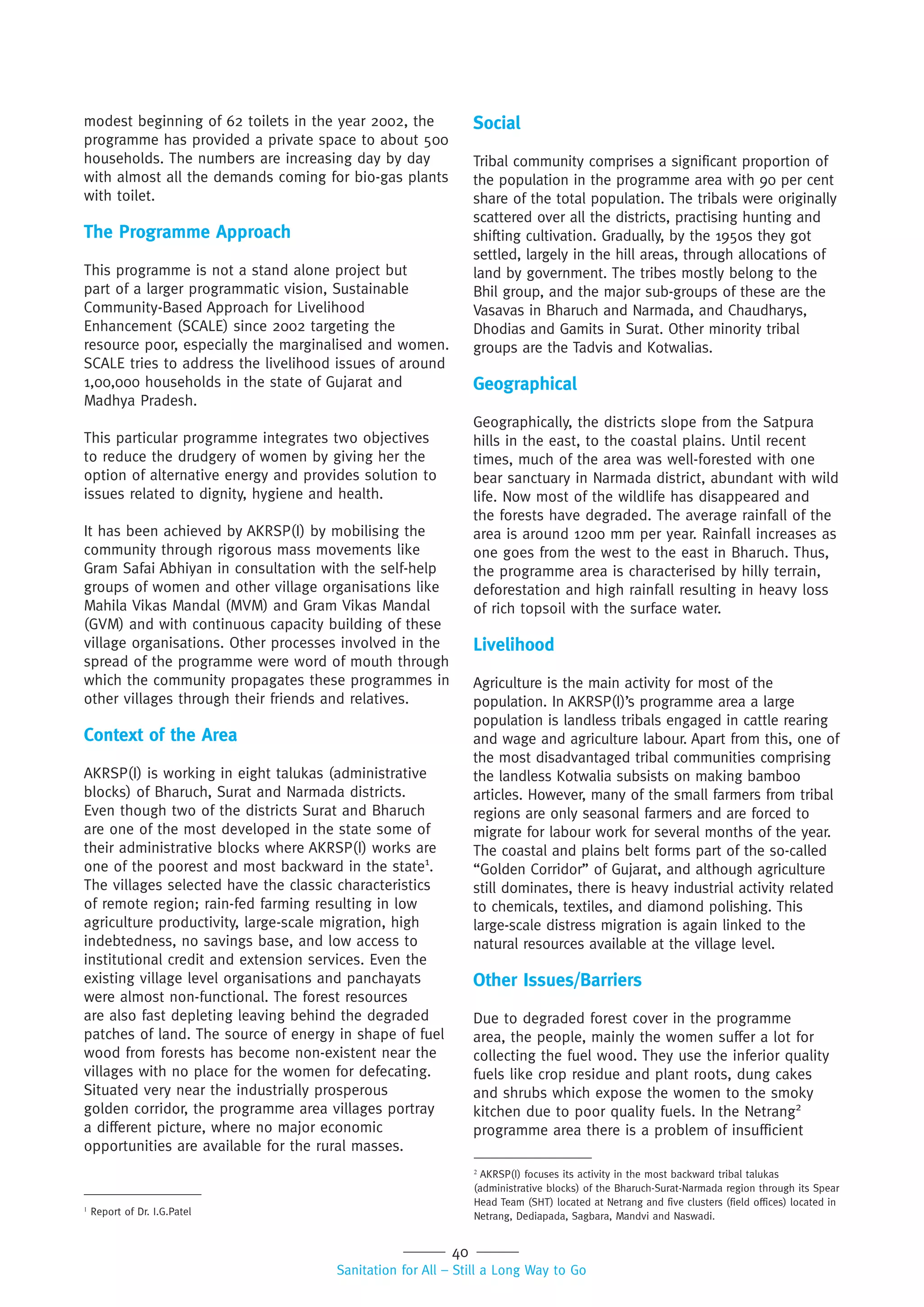 40
Sanitation for All – Still a Long Way to Go
modest beginning of 62 toilets in the year 2002, the
programme has provided a private space to about 500
households. The numbers are increasing day by day
with almost all the demands coming for bio-gas plants
with toilet.
The Programme Approach
This programme is not a stand alone project but
part of a larger programmatic vision, Sustainable
Community-Based Approach for Livelihood
Enhancement (SCALE) since 2002 targeting the
resource poor, especially the marginalised and women.
SCALE tries to address the livelihood issues of around
1,00,000 households in the state of Gujarat and
Madhya Pradesh.
This particular programme integrates two objectives
to reduce the drudgery of women by giving her the
option of alternative energy and provides solution to
issues related to dignity, hygiene and health.
It has been achieved by AKRSP(I) by mobilising the
community through rigorous mass movements like
Gram Safai Abhiyan in consultation with the self-help
groups of women and other village organisations like
Mahila Vikas Mandal (MVM) and Gram Vikas Mandal
(GVM) and with continuous capacity building of these
village organisations. Other processes involved in the
spread of the programme were word of mouth through
which the community propagates these programmes in
other villages through their friends and relatives.
Context of the Area
AKRSP(I) is working in eight talukas (administrative
blocks) of Bharuch, Surat and Narmada districts.
Even though two of the districts Surat and Bharuch
are one of the most developed in the state some of
their administrative blocks where AKRSP(I) works are
one of the poorest and most backward in the state1
.
The villages selected have the classic characteristics
of remote region; rain-fed farming resulting in low
agriculture productivity, large-scale migration, high
indebtedness, no savings base, and low access to
institutional credit and extension services. Even the
existing village level organisations and panchayats
were almost non-functional. The forest resources
are also fast depleting leaving behind the degraded
patches of land. The source of energy in shape of fuel
wood from forests has become non-existent near the
villages with no place for the women for defecating.
Situated very near the industrially prosperous
golden corridor, the programme area villages portray
a different picture, where no major economic
opportunities are available for the rural masses.
Social
Tribal community comprises a significant proportion of
the population in the programme area with 90 per cent
share of the total population. The tribals were originally
scattered over all the districts, practising hunting and
shifting cultivation. Gradually, by the 1950s they got
settled, largely in the hill areas, through allocations of
land by government. The tribes mostly belong to the
Bhil group, and the major sub-groups of these are the
Vasavas in Bharuch and Narmada, and Chaudharys,
Dhodias and Gamits in Surat. Other minority tribal
groups are the Tadvis and Kotwalias.
Geographical
Geographically, the districts slope from the Satpura
hills in the east, to the coastal plains. Until recent
times, much of the area was well-forested with one
bear sanctuary in Narmada district, abundant with wild
life. Now most of the wildlife has disappeared and
the forests have degraded. The average rainfall of the
area is around 1200 mm per year. Rainfall increases as
one goes from the west to the east in Bharuch. Thus,
the programme area is characterised by hilly terrain,
deforestation and high rainfall resulting in heavy loss
of rich topsoil with the surface water.
Livelihood
Agriculture is the main activity for most of the
population. In AKRSP(I)’s programme area a large
population is landless tribals engaged in cattle rearing
and wage and agriculture labour. Apart from this, one of
the most disadvantaged tribal communities comprising
the landless Kotwalia subsists on making bamboo
articles. However, many of the small farmers from tribal
regions are only seasonal farmers and are forced to
migrate for labour work for several months of the year.
The coastal and plains belt forms part of the so-called
“Golden Corridor” of Gujarat, and although agriculture
still dominates, there is heavy industrial activity related
to chemicals, textiles, and diamond polishing. This
large-scale distress migration is again linked to the
natural resources available at the village level.
Other Issues/Barriers
Due to degraded forest cover in the programme
area, the people, mainly the women suffer a lot for
collecting the fuel wood. They use the inferior quality
fuels like crop residue and plant roots, dung cakes
and shrubs which expose the women to the smoky
kitchen due to poor quality fuels. In the Netrang2
programme area there is a problem of insufficient
1
Report of Dr. I.G.Patel
2
AKRSP(I) focuses its activity in the most backward tribal talukas
(administrative blocks) of the Bharuch-Surat-Narmada region through its Spear
Head Team (SHT) located at Netrang and five clusters (field offices) located in
Netrang, Dediapada, Sagbara, Mandvi and Naswadi.
 