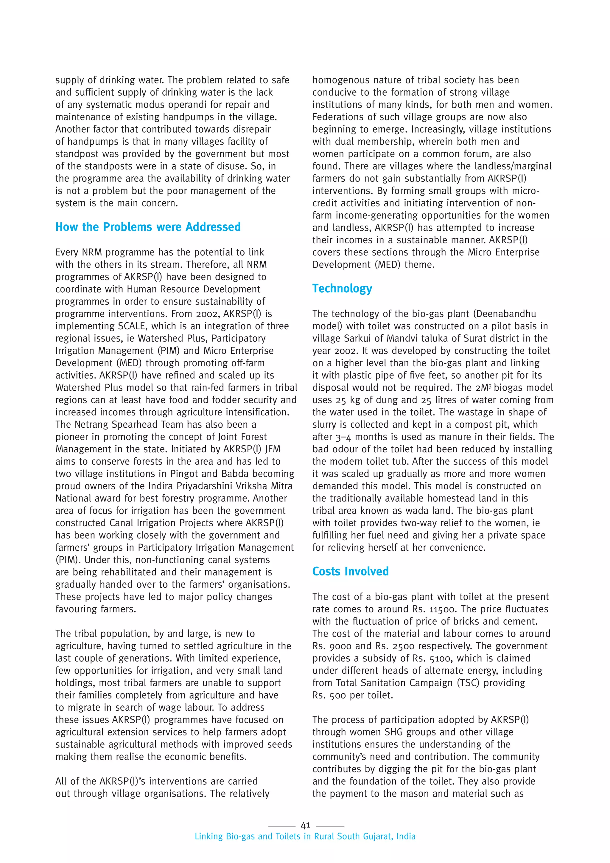 41
Linking Bio-gas and Toilets in Rural South Gujarat, India
supply of drinking water. The problem related to safe
and sufficient supply of drinking water is the lack
of any systematic modus operandi for repair and
maintenance of existing handpumps in the village.
Another factor that contributed towards disrepair
of handpumps is that in many villages facility of
standpost was provided by the government but most
of the standposts were in a state of disuse. So, in
the programme area the availability of drinking water
is not a problem but the poor management of the
system is the main concern.
How the Problems were Addressed
Every NRM programme has the potential to link
with the others in its stream. Therefore, all NRM
programmes of AKRSP(I) have been designed to
coordinate with Human Resource Development
programmes in order to ensure sustainability of
programme interventions. From 2002, AKRSP(I) is
implementing SCALE, which is an integration of three
regional issues, ie Watershed Plus, Participatory
Irrigation Management (PIM) and Micro Enterprise
Development (MED) through promoting off-farm
activities. AKRSP(I) have refined and scaled up its
Watershed Plus model so that rain-fed farmers in tribal
regions can at least have food and fodder security and
increased incomes through agriculture intensification.
The Netrang Spearhead Team has also been a
pioneer in promoting the concept of Joint Forest
Management in the state. Initiated by AKRSP(I) JFM
aims to conserve forests in the area and has led to
two village institutions in Pingot and Babda becoming
proud owners of the Indira Priyadarshini Vriksha Mitra
National award for best forestry programme. Another
area of focus for irrigation has been the government
constructed Canal Irrigation Projects where AKRSP(I)
has been working closely with the government and
farmers’ groups in Participatory Irrigation Management
(PIM). Under this, non-functioning canal systems
are being rehabilitated and their management is
gradually handed over to the farmers’ organisations.
These projects have led to major policy changes
favouring farmers.
The tribal population, by and large, is new to
agriculture, having turned to settled agriculture in the
last couple of generations. With limited experience,
few opportunities for irrigation, and very small land
holdings, most tribal farmers are unable to support
their families completely from agriculture and have
to migrate in search of wage labour. To address
these issues AKRSP(I) programmes have focused on
agricultural extension services to help farmers adopt
sustainable agricultural methods with improved seeds
making them realise the economic benefits.
All of the AKRSP(I)’s interventions are carried
out through village organisations. The relatively
homogenous nature of tribal society has been
conducive to the formation of strong village
institutions of many kinds, for both men and women.
Federations of such village groups are now also
beginning to emerge. Increasingly, village institutions
with dual membership, wherein both men and
women participate on a common forum, are also
found. There are villages where the landless/marginal
farmers do not gain substantially from AKRSP(I)
interventions. By forming small groups with micro-
credit activities and initiating intervention of non-
farm income-generating opportunities for the women
and landless, AKRSP(I) has attempted to increase
their incomes in a sustainable manner. AKRSP(I)
covers these sections through the Micro Enterprise
Development (MED) theme.
Technology
The technology of the bio-gas plant (Deenabandhu
model) with toilet was constructed on a pilot basis in
village Sarkui of Mandvi taluka of Surat district in the
year 2002. It was developed by constructing the toilet
on a higher level than the bio-gas plant and linking
it with plastic pipe of five feet, so another pit for its
disposal would not be required. The 2M3
biogas model
uses 25 kg of dung and 25 litres of water coming from
the water used in the toilet. The wastage in shape of
slurry is collected and kept in a compost pit, which
after 3–4 months is used as manure in their fields. The
bad odour of the toilet had been reduced by installing
the modern toilet tub. After the success of this model
it was scaled up gradually as more and more women
demanded this model. This model is constructed on
the traditionally available homestead land in this
tribal area known as wada land. The bio-gas plant
with toilet provides two-way relief to the women, ie
fulfilling her fuel need and giving her a private space
for relieving herself at her convenience.
Costs Involved
The cost of a bio-gas plant with toilet at the present
rate comes to around Rs. 11500. The price fluctuates
with the fluctuation of price of bricks and cement.
The cost of the material and labour comes to around
Rs. 9000 and Rs. 2500 respectively. The government
provides a subsidy of Rs. 5100, which is claimed
under different heads of alternate energy, including
from Total Sanitation Campaign (TSC) providing
Rs. 500 per toilet.
The process of participation adopted by AKRSP(I)
through women SHG groups and other village
institutions ensures the understanding of the
community’s need and contribution. The community
contributes by digging the pit for the bio-gas plant
and the foundation of the toilet. They also provide
the payment to the mason and material such as
 