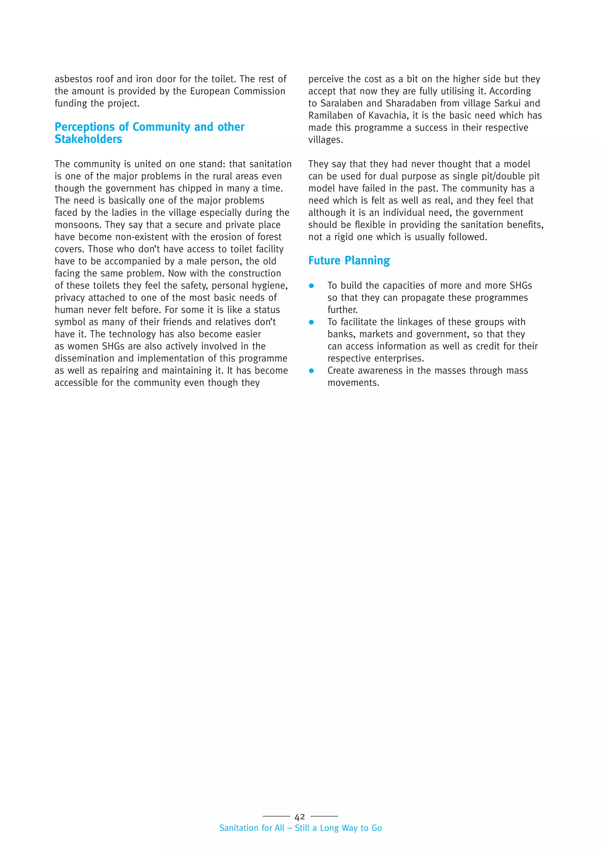 42
Sanitation for All – Still a Long Way to Go
asbestos roof and iron door for the toilet. The rest of
the amount is provided by the European Commission
funding the project.
Perceptions of Community and other
Stakeholders
The community is united on one stand: that sanitation
is one of the major problems in the rural areas even
though the government has chipped in many a time.
The need is basically one of the major problems
faced by the ladies in the village especially during the
monsoons. They say that a secure and private place
have become non-existent with the erosion of forest
covers. Those who don’t have access to toilet facility
have to be accompanied by a male person, the old
facing the same problem. Now with the construction
of these toilets they feel the safety, personal hygiene,
privacy attached to one of the most basic needs of
human never felt before. For some it is like a status
symbol as many of their friends and relatives don’t
have it. The technology has also become easier
as women SHGs are also actively involved in the
dissemination and implementation of this programme
as well as repairing and maintaining it. It has become
accessible for the community even though they
perceive the cost as a bit on the higher side but they
accept that now they are fully utilising it. According
to Saralaben and Sharadaben from village Sarkui and
Ramilaben of Kavachia, it is the basic need which has
made this programme a success in their respective
villages.
They say that they had never thought that a model
can be used for dual purpose as single pit/double pit
model have failed in the past. The community has a
need which is felt as well as real, and they feel that
although it is an individual need, the government
should be flexible in providing the sanitation benefits,
not a rigid one which is usually followed.
Future Planning
 To build the capacities of more and more SHGs
so that they can propagate these programmes
further.
 To facilitate the linkages of these groups with
banks, markets and government, so that they
can access information as well as credit for their
respective enterprises.
 Create awareness in the masses through mass
movements.
 