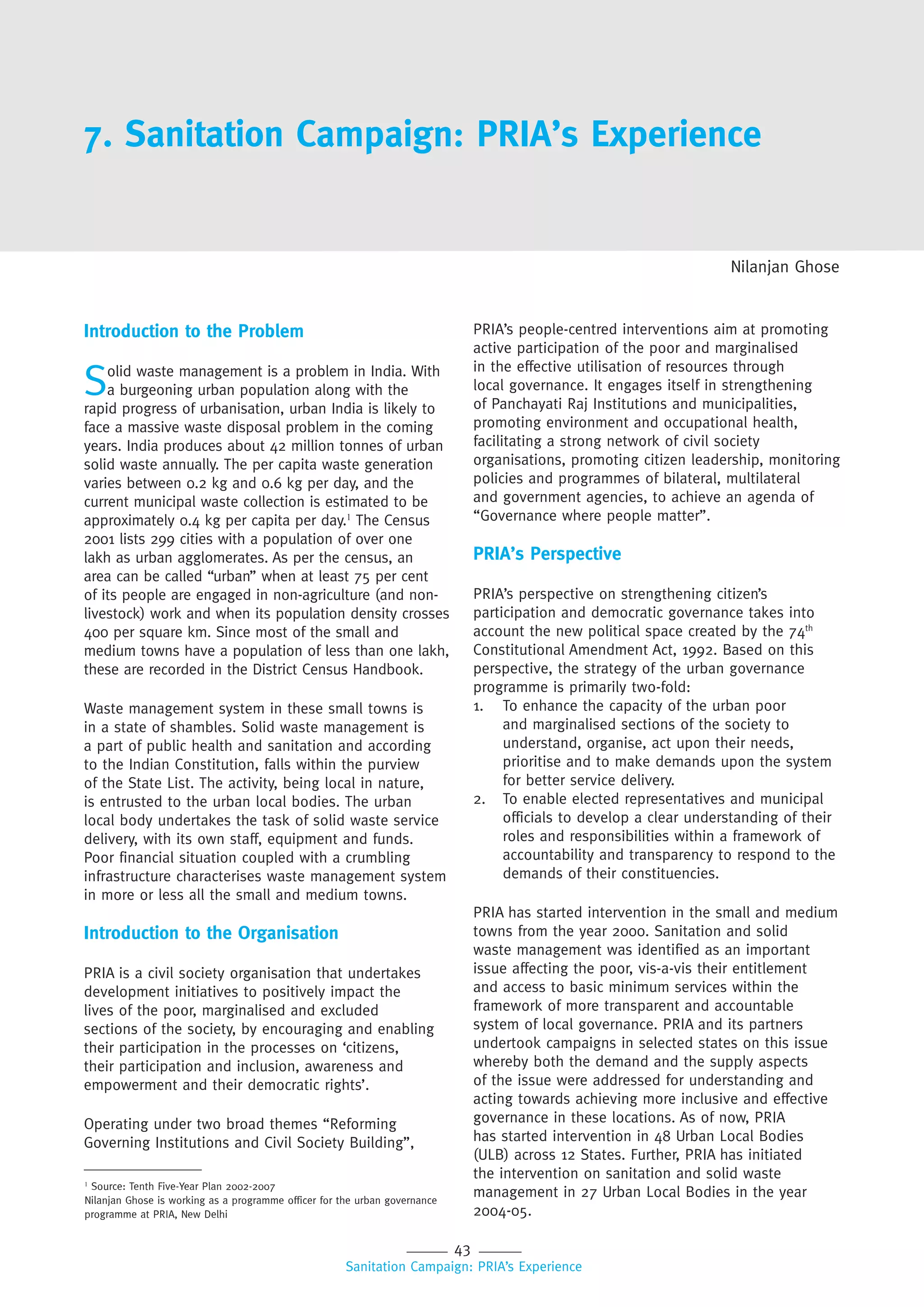 43
Sanitation Campaign: PRIA’s Experience
7. Sanitation Campaign: PRIA’s Experience
Nilanjan Ghose
Introduction to the Problem
Solid waste management is a problem in India. With
a burgeoning urban population along with the
rapid progress of urbanisation, urban India is likely to
face a massive waste disposal problem in the coming
years. India produces about 42 million tonnes of urban
solid waste annually. The per capita waste generation
varies between 0.2 kg and 0.6 kg per day, and the
current municipal waste collection is estimated to be
approximately 0.4 kg per capita per day.1
The Census
2001 lists 299 cities with a population of over one
lakh as urban agglomerates. As per the census, an
area can be called “urban” when at least 75 per cent
of its people are engaged in non-agriculture (and non-
livestock) work and when its population density crosses
400 per square km. Since most of the small and
medium towns have a population of less than one lakh,
these are recorded in the District Census Handbook.
Waste management system in these small towns is
in a state of shambles. Solid waste management is
a part of public health and sanitation and according
to the Indian Constitution, falls within the purview
of the State List. The activity, being local in nature,
is entrusted to the urban local bodies. The urban
local body undertakes the task of solid waste service
delivery, with its own staff, equipment and funds.
Poor financial situation coupled with a crumbling
infrastructure characterises waste management system
in more or less all the small and medium towns.
Introduction to the Organisation
PRIA is a civil society organisation that undertakes
development initiatives to positively impact the
lives of the poor, marginalised and excluded
sections of the society, by encouraging and enabling
their participation in the processes on ‘citizens,
their participation and inclusion, awareness and
empowerment and their democratic rights’.
Operating under two broad themes “Reforming
Governing Institutions and Civil Society Building”,
PRIA’s people-centred interventions aim at promoting
active participation of the poor and marginalised
in the effective utilisation of resources through
local governance. It engages itself in strengthening
of Panchayati Raj Institutions and municipalities,
promoting environment and occupational health,
facilitating a strong network of civil society
organisations, promoting citizen leadership, monitoring
policies and programmes of bilateral, multilateral
and government agencies, to achieve an agenda of
“Governance where people matter”.
PRIA’s Perspective
PRIA’s perspective on strengthening citizen’s
participation and democratic governance takes into
account the new political space created by the 74th
Constitutional Amendment Act, 1992. Based on this
perspective, the strategy of the urban governance
programme is primarily two-fold:
1. To enhance the capacity of the urban poor
and marginalised sections of the society to
understand, organise, act upon their needs,
prioritise and to make demands upon the system
for better service delivery.
2. To enable elected representatives and municipal
officials to develop a clear understanding of their
roles and responsibilities within a framework of
accountability and transparency to respond to the
demands of their constituencies.
PRIA has started intervention in the small and medium
towns from the year 2000. Sanitation and solid
waste management was identified as an important
issue affecting the poor, vis-a-vis their entitlement
and access to basic minimum services within the
framework of more transparent and accountable
system of local governance. PRIA and its partners
undertook campaigns in selected states on this issue
whereby both the demand and the supply aspects
of the issue were addressed for understanding and
acting towards achieving more inclusive and effective
governance in these locations. As of now, PRIA
has started intervention in 48 Urban Local Bodies
(ULB) across 12 States. Further, PRIA has initiated
the intervention on sanitation and solid waste
management in 27 Urban Local Bodies in the year
2004-05.
1
Source: Tenth Five-Year Plan 2002-2007
Nilanjan Ghose is working as a programme officer for the urban governance
programme at PRIA, New Delhi
 