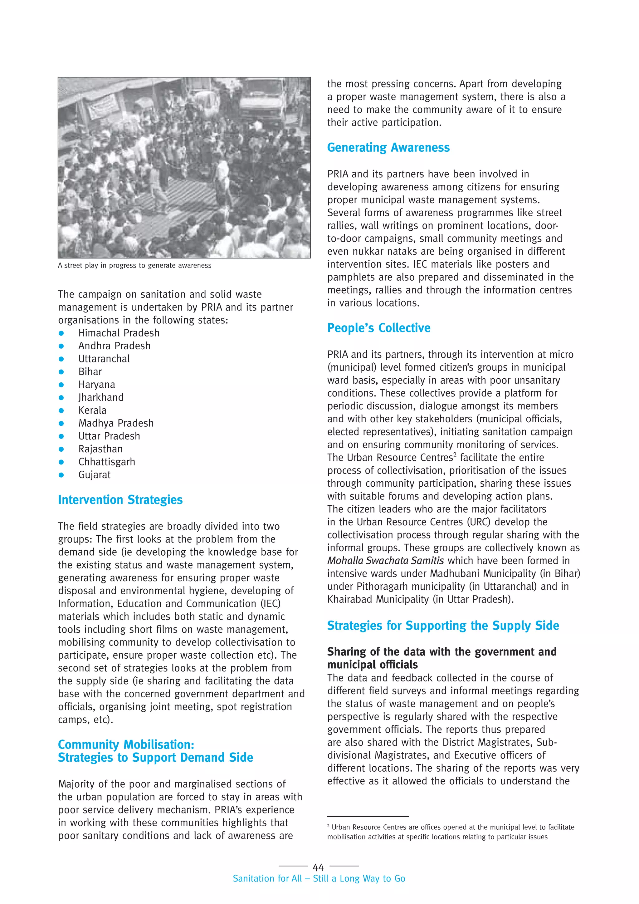 44
Sanitation for All – Still a Long Way to Go
The campaign on sanitation and solid waste
management is undertaken by PRIA and its partner
organisations in the following states:
 Himachal Pradesh
 Andhra Pradesh
 Uttaranchal
 Bihar
 Haryana
 Jharkhand
 Kerala
 Madhya Pradesh
 Uttar Pradesh
 Rajasthan
 Chhattisgarh
 Gujarat
Intervention Strategies
The field strategies are broadly divided into two
groups: The first looks at the problem from the
demand side (ie developing the knowledge base for
the existing status and waste management system,
generating awareness for ensuring proper waste
disposal and environmental hygiene, developing of
Information, Education and Communication (IEC)
materials which includes both static and dynamic
tools including short films on waste management,
mobilising community to develop collectivisation to
participate, ensure proper waste collection etc). The
second set of strategies looks at the problem from
the supply side (ie sharing and facilitating the data
base with the concerned government department and
officials, organising joint meeting, spot registration
camps, etc).
Community Mobilisation:
Strategies to Support Demand Side
Majority of the poor and marginalised sections of
the urban population are forced to stay in areas with
poor service delivery mechanism. PRIA’s experience
in working with these communities highlights that
poor sanitary conditions and lack of awareness are
the most pressing concerns. Apart from developing
a proper waste management system, there is also a
need to make the community aware of it to ensure
their active participation.
Generating Awareness
PRIA and its partners have been involved in
developing awareness among citizens for ensuring
proper municipal waste management systems.
Several forms of awareness programmes like street
rallies, wall writings on prominent locations, door-
to-door campaigns, small community meetings and
even nukkar nataks are being organised in different
intervention sites. IEC materials like posters and
pamphlets are also prepared and disseminated in the
meetings, rallies and through the information centres
in various locations.
People’s Collective
PRIA and its partners, through its intervention at micro
(municipal) level formed citizen’s groups in municipal
ward basis, especially in areas with poor unsanitary
conditions. These collectives provide a platform for
periodic discussion, dialogue amongst its members
and with other key stakeholders (municipal officials,
elected representatives), initiating sanitation campaign
and on ensuring community monitoring of services.
The Urban Resource Centres2
facilitate the entire
process of collectivisation, prioritisation of the issues
through community participation, sharing these issues
with suitable forums and developing action plans.
The citizen leaders who are the major facilitators
in the Urban Resource Centres (URC) develop the
collectivisation process through regular sharing with the
informal groups. These groups are collectively known as
Mohalla Swachata Samitis which have been formed in
intensive wards under Madhubani Municipality (in Bihar)
under Pithoragarh municipality (in Uttaranchal) and in
Khairabad Municipality (in Uttar Pradesh).
Strategies for Supporting the Supply Side
Sharing of the data with the government and
municipal officials
The data and feedback collected in the course of
different field surveys and informal meetings regarding
the status of waste management and on people’s
perspective is regularly shared with the respective
government officials. The reports thus prepared
are also shared with the District Magistrates, Sub-
divisional Magistrates, and Executive officers of
different locations. The sharing of the reports was very
effective as it allowed the officials to understand the
2
Urban Resource Centres are offices opened at the municipal level to facilitate
mobilisation activities at specific locations relating to particular issues
A street play in progress to generate awareness
 