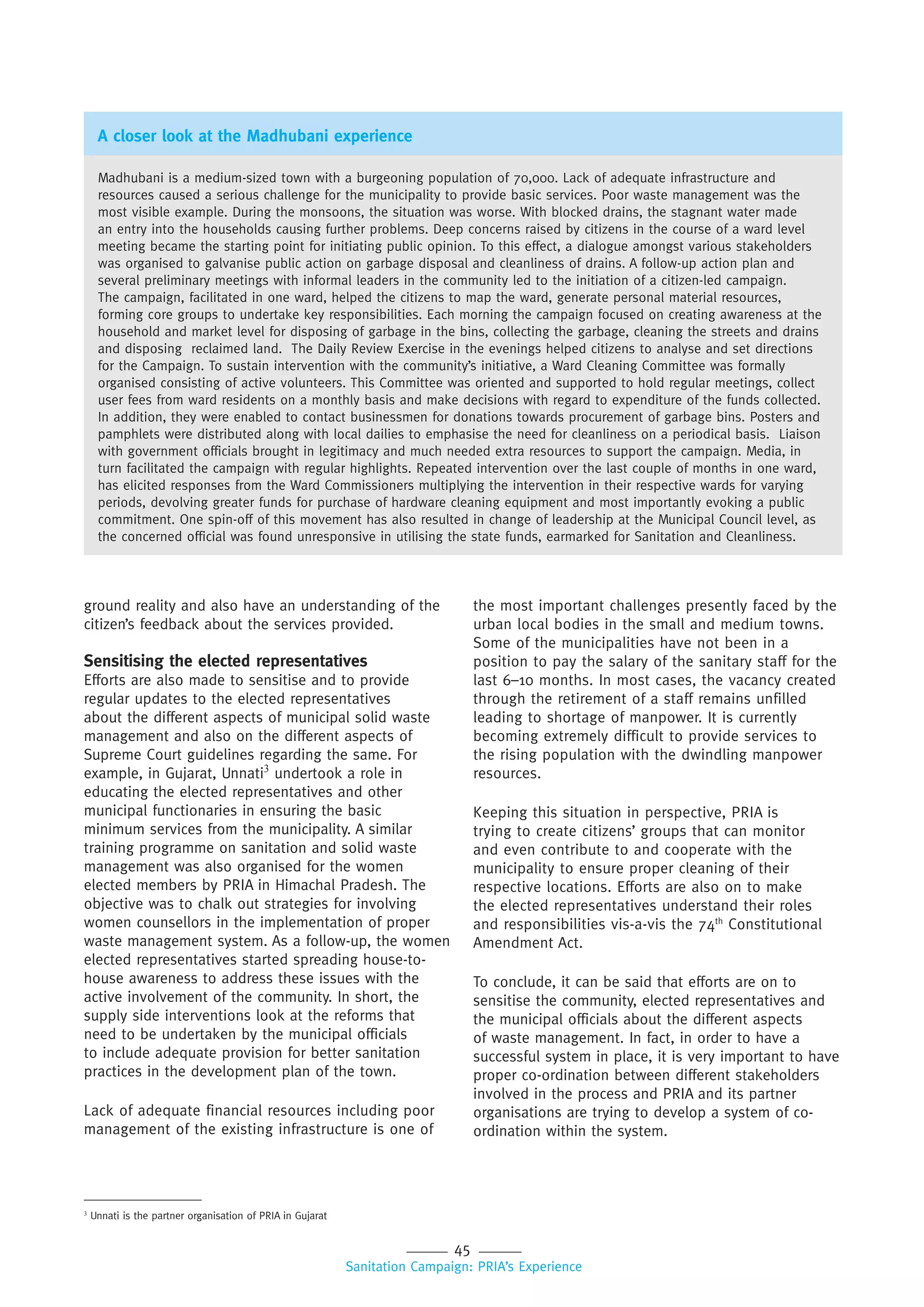 45
Sanitation Campaign: PRIA’s Experience
ground reality and also have an understanding of the
citizen’s feedback about the services provided.
Sensitising the elected representatives
Efforts are also made to sensitise and to provide
regular updates to the elected representatives
about the different aspects of municipal solid waste
management and also on the different aspects of
Supreme Court guidelines regarding the same. For
example, in Gujarat, Unnati3
undertook a role in
educating the elected representatives and other
municipal functionaries in ensuring the basic
minimum services from the municipality. A similar
training programme on sanitation and solid waste
management was also organised for the women
elected members by PRIA in Himachal Pradesh. The
objective was to chalk out strategies for involving
women counsellors in the implementation of proper
waste management system. As a follow-up, the women
elected representatives started spreading house-to-
house awareness to address these issues with the
active involvement of the community. In short, the
supply side interventions look at the reforms that
need to be undertaken by the municipal officials
to include adequate provision for better sanitation
practices in the development plan of the town.
Lack of adequate financial resources including poor
management of the existing infrastructure is one of
A closer look at the Madhubani experience
Madhubani is a medium-sized town with a burgeoning population of 70,000. Lack of adequate infrastructure and
resources caused a serious challenge for the municipality to provide basic services. Poor waste management was the
most visible example. During the monsoons, the situation was worse. With blocked drains, the stagnant water made
an entry into the households causing further problems. Deep concerns raised by citizens in the course of a ward level
meeting became the starting point for initiating public opinion. To this effect, a dialogue amongst various stakeholders
was organised to galvanise public action on garbage disposal and cleanliness of drains. A follow-up action plan and
several preliminary meetings with informal leaders in the community led to the initiation of a citizen-led campaign.
The campaign, facilitated in one ward, helped the citizens to map the ward, generate personal material resources,
forming core groups to undertake key responsibilities. Each morning the campaign focused on creating awareness at the
household and market level for disposing of garbage in the bins, collecting the garbage, cleaning the streets and drains
and disposing reclaimed land. The Daily Review Exercise in the evenings helped citizens to analyse and set directions
for the Campaign. To sustain intervention with the community’s initiative, a Ward Cleaning Committee was formally
organised consisting of active volunteers. This Committee was oriented and supported to hold regular meetings, collect
user fees from ward residents on a monthly basis and make decisions with regard to expenditure of the funds collected.
In addition, they were enabled to contact businessmen for donations towards procurement of garbage bins. Posters and
pamphlets were distributed along with local dailies to emphasise the need for cleanliness on a periodical basis. Liaison
with government officials brought in legitimacy and much needed extra resources to support the campaign. Media, in
turn facilitated the campaign with regular highlights. Repeated intervention over the last couple of months in one ward,
has elicited responses from the Ward Commissioners multiplying the intervention in their respective wards for varying
periods, devolving greater funds for purchase of hardware cleaning equipment and most importantly evoking a public
commitment. One spin-off of this movement has also resulted in change of leadership at the Municipal Council level, as
the concerned official was found unresponsive in utilising the state funds, earmarked for Sanitation and Cleanliness.
3
Unnati is the partner organisation of PRIA in Gujarat
the most important challenges presently faced by the
urban local bodies in the small and medium towns.
Some of the municipalities have not been in a
position to pay the salary of the sanitary staff for the
last 6–10 months. In most cases, the vacancy created
through the retirement of a staff remains unfilled
leading to shortage of manpower. It is currently
becoming extremely difficult to provide services to
the rising population with the dwindling manpower
resources.
Keeping this situation in perspective, PRIA is
trying to create citizens’ groups that can monitor
and even contribute to and cooperate with the
municipality to ensure proper cleaning of their
respective locations. Efforts are also on to make
the elected representatives understand their roles
and responsibilities vis-a-vis the 74th
Constitutional
Amendment Act.
To conclude, it can be said that efforts are on to
sensitise the community, elected representatives and
the municipal officials about the different aspects
of waste management. In fact, in order to have a
successful system in place, it is very important to have
proper co-ordination between different stakeholders
involved in the process and PRIA and its partner
organisations are trying to develop a system of co-
ordination within the system.
 